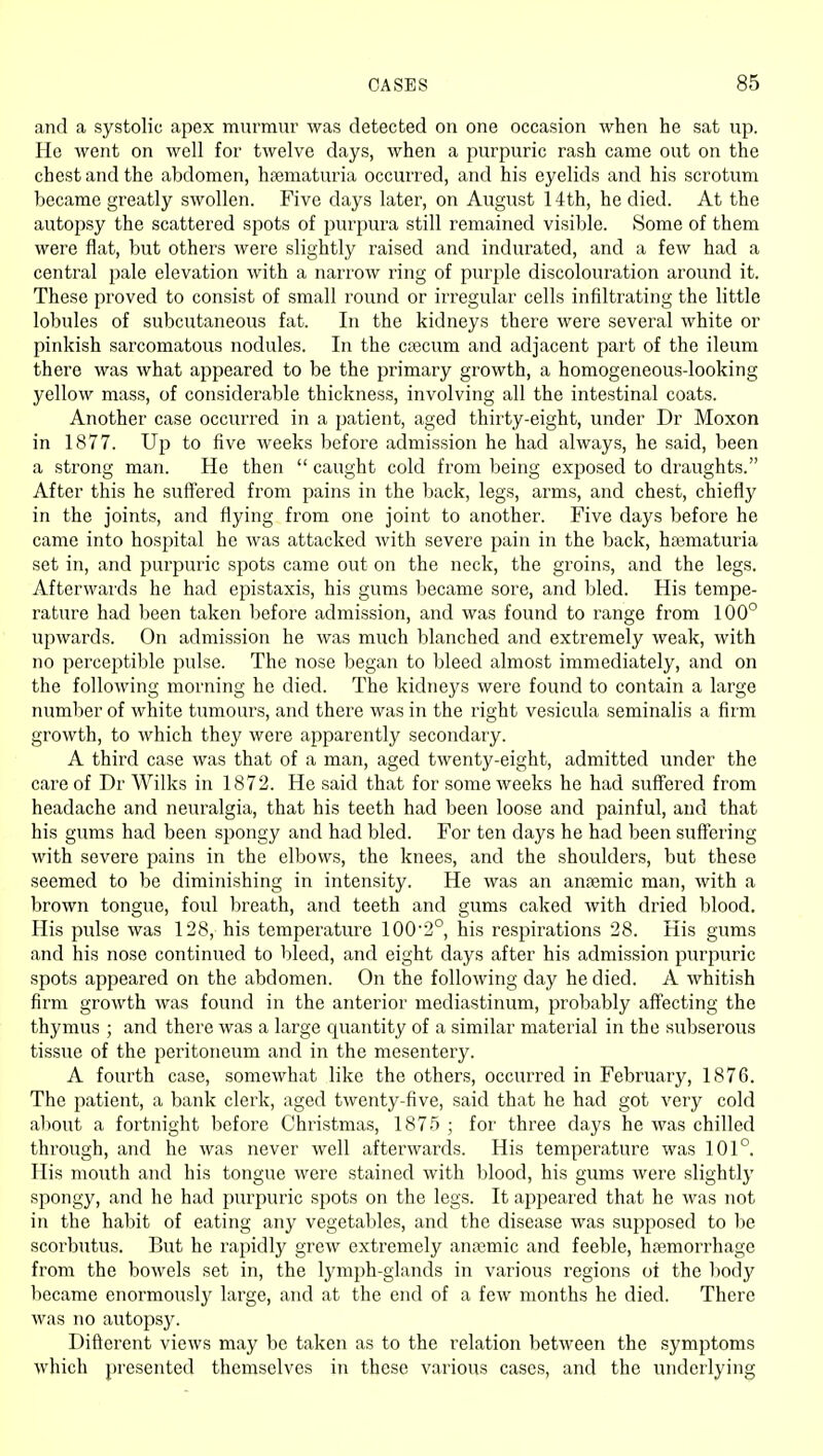 and a systolic apex murmur was detected on one occasion when he sat up. He went on well for twelve days, when a purpuric rash came out on the chest and the abdomen, hsematuria occurred, and his eyelids and his scrotum became greatly swollen. Five days later, on August 14th, he died. At the autopsy the scattered spots of purpura still remained visible. Some of them were flat, but others were slightly raised and indurated, and a few had a central pale elevation with a narrow ring of purple discolouration around it. These proved to consist of small round or irregular cells infiltrating the little lobules of subcutaneous fat. In the kidneys there were several white or pinkish sarcomatous nodules. In the cjecum and adjacent part of the ileum there was what appeared to be the primary growth, a homogeneous-looking yellow mass, of considerable thickness, involving all the intestinal coats. Another case occurred in a patient, aged thirty-eight, under Dr Moxon in 1877. Up to five weeks before admission he had always, he said, been a strong man. He then  caught cold from being exposed to draughts. After this he suffered from pains in the back, legs, arms, and chest, chiefly in the joints, and flying from one joint to another. Five days before he came into hospital he was attacked with severe pain in the back, hajmaturia set in, and purpuric spots came out on the neck, the groins, and the legs. Afterwards he had epistaxis, his gums became sore, and bled. His tempe- rature had been taken before admission, and was found to range from 100° upwards. On admission he was much blanched and extremely weak, with no perceptible pulse. The nose began to bleed almost immediately, and on the following morning he died. The kidneys were found to contain a large number of white tumours, and there was in the right vesicula seminalis a firm growth, to which they were apparently secondary. A third case was that of a man, aged twenty-eight, admitted under the care of Dr Wilks in 1872. He said that for some weeks he had suffered from headache and neuralgia, that his teeth had been loose and painful, and that his gums had been spongy and had bled. For ten days he had been suffering with severe pains in the elbows, the knees, and the shoulders, but these seemed to be diminishing in intensity. He was an anfemic man, with a brown tongue, foul breath, and teeth and gums caked with dried blood. His pulse was 128, his temperature 100'2°, his respirations 28. His gums and his nose continued to bleed, and eight days after his admission purpuric spots appeared on the abdomen. On the following day he died. A whitish firm growth was found in the anterior mediastinum, probably affecting the thymus ; and there was a large quantity of a similar material in the subserous tissue of the peritoneum and in the mesentery. A fourth case, somewhat like the others, occurred in February, 1876. The patient, a bank clerk, aged twenty-five, said that he had got very cold aljout a fortnight before Christmas, 1875 ; for three days he was chilled through, and he was never well afterwards. His temperature was 101°. His mouth and his tongue were stained with blood, his gums were slightly spongy, and he had purpuric spots on the legs. It appeared that he was not in the habit of eating any vegetables, and the disease was supposed to be scorbutus. But he rapidly grew extremely anaimic and feeble, hjemorrhage from the bowels set in, the lymph-glands in various regions ot the body became enormously large, and at the end of a few months he died. There was no autopsy. Difterent views may be taken as to the relation between the symptoms which presented themselves in these various cases, and the underlying