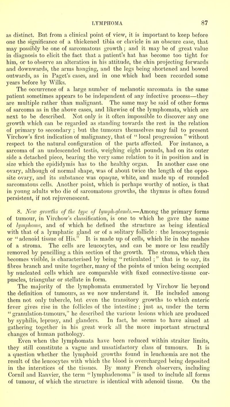 as distinct. But from a clinical point of view, it is important to keep before one the significance of a thickened tibia or clavicle in an obscure case, that may possilily be one of sarcomatous growth; and it may be of great value in diagnosis to elicit the fact that a patient's hat has become too tight for him, or to observe an alteration in his attitude, the chin projecting forwards and downwards, the arms hanging, and the legs being shortened and bowed outwards, as in Paget's cases, and in one which had been recorded some years before by Wilks. The occurrence of a large number of melanotic sarcomata in the same patient sometimes appears to be independent of any infective process—they are multiple rather than malignant. The same may be said of other forms of sarcoma as in the above cases, and likewise of the lymphomata, which are next to be described. Not only is it often impossible to discover any one growth which can be regarded as standing towards the rest in the relation of primary to secondary ; but the tumours themselves may fail to present Virchow's first indication of malignancy, that of  local progression  without respect to the natural configuration of the parts affected. For instance, a sarcoma of an undescended testis, weighing eight pounds, had on its outer side a detached piece, bearing the very same relation to it in position and in size which the epididymis has to the healthy organ. In another case one ovary, although of normal shape, was of about twice the length of the oppo- site ovary, and its substance was opaque, white, and made up of rounded sarcomatous cells. Another point, which is perhaps worthy of notice, is that in young adults who die of sarcomatous growths, the thymus is often found persistent, if not rejuvenescent. 8. Ncio grovdhs of the type of lymph-glands.—Among the primary forms of tumour, in Virchow's classification, is one to which he gave the name of lymphoma, and of which he defined the structure as being identical with that of a lymphatic gland or of a solitary follicle : the leucocytogenic or adenoid tissue of His. It is made up of cells, which lie in the meshes of a stroma. The cells are leucocytes, and can be more or less readily removed by pencilling a thin section of the growth. The stroma, which then becomes visible, is characterised by Ijeing  reticulated ; that is to say, its fibres branch and unite together, many of the points of union being occupied by nucleated cells which are comparable with fixed connective-tissue cor- puscles, triangular or stellate in form. The majority of the lymphomata enumerated by Virchow lie beyond the definition of tumours, as we now understand it. He included among them not onlj' tubercle, but even the transitory growths to which enteric fever gives rise in the follicles of the intestine ; just as, under the term  granulation-tumours, he described the various lesions which are produced by syphilis, leprosy, and glanders. In fact, he seems to have aimed at gathering together in his great work all the more important structural changes of human pathology. Even when the lymphomata have been reduced within straiter limits, they still constitute a vague and unsatisfactory class of tumours. It is a question whether the lymphoid growths found in leuchajraia are not the result of the leucocytes with which the blood is overcharged being deposited in the interstices of the tissues. By many French observers, including Cornil and Ranvier, the term  lymphadenoma  is used to include all forms of tumour, of which the structure is identical with adenoid tissue. On the