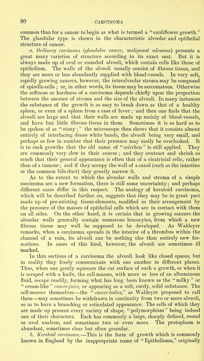 common than for a cancer to begin as what is termed a  cauliflower growth. The glandular type is shown in the characteristic alveolar and epithelial structure of cancer. a. Ordinary carcinoma {glandular cancer, malignant adenoma) presents a great many varieties of structure according to its exact seat. But it is always made up of oval or rounded alveoli, which contain cells like those of epithelium. The walls of the alveoli usually consist of fibrous tissue, and they are more or less abundantlj^ supplied with blood-vessels. In very soft, rapidly growing cancers, however, the interalveolar stroma may be composed of spindle-cells ; or, in other words, its tissue may be sarcomatous. Otherwise the softness or hardness of a carcinoma depends chiefly upon the proportion between the amount of stroma and the size of the alveoli. In many instances the substance of the growth is as easy to break down as that of a healthy spleen, or even of a spleen from a case of fever ; and then one finds that the alveoli are large and that their walls are made up mainly of blood-vessels, and have but little fibrous tissue in them. Sometimes it is so hard as to be spoken of as  stony ; the microscope then shows that it consists almost entirely of interlacing dense white bands, the alveoli being very small, and perhaps so few in number that their presence may easily be overlooked. It is to such growths that the old name of  scirrhus  is still applied. They are commonly very slow in their course ; and they contract and shrink so much that their general appearance is often that of a cicatricial relic, rather than of a tumour; and if they occupy the wall of a canal (such as the intestine or the common bile-duct) they greatly narrow it. As to the extent to which the alveolar walls and stroma of a simple carcinoma are a new formation, there is still some uncertainty; and perhaps different cases diiTer in this respect. The analogy of keratoid carcinoma, which will be described further on, suggests that they may be in great part made up of pre-existing tissue-elements, modified in their arrangement by the pressure of the masses of epithelial cells which are in contact with them on all sides. On the other hand, it is certain that in growing cancers the alveolar walls generally contain numerous leucocytes, from which a new fibrous tissue may well be supposed to be developed. As Waldeyer remarks, when a carcinoma spreads in the interior of a thrombus within the channel of a vein, its alveoli can be nothing else than entirely new for- mations. In cases of this kind, however, the alveoli are sometimes ill marked. In thin sections of a carcinoma the alveoli look like closed spaces, but in reality they freely communicate with one another in different planes. Thus, when one gently squeezes the cut surface of such a growth, or when it is scraped with a knife, the cell-masses, with more or less of an albuminous fluid, escape readily, forming what has long been known as the  milky  or  cream-like  cancer-juice, or appearing as a soft, curdy, solid substance. The cell-masses themselves—the  cancer-hodies, as Waldeyer proposed to call them—may sometimes be withdrawn in continuity from two or more alveoli, so as to have a branching or reticulated appearance. The cells of which they are made up present every variety of shape,  polymorphism  being indeed one of their characters. Each has commonly a large, sharply defined, round or oval nucleus, and sometimes two or even more. The protoplasm is abundant, sometimes clear but often granular. h. Keratoid carcinoma.—This is the form of growth which is commonly known in England by the inappropriate name of  Epithelioma, originally