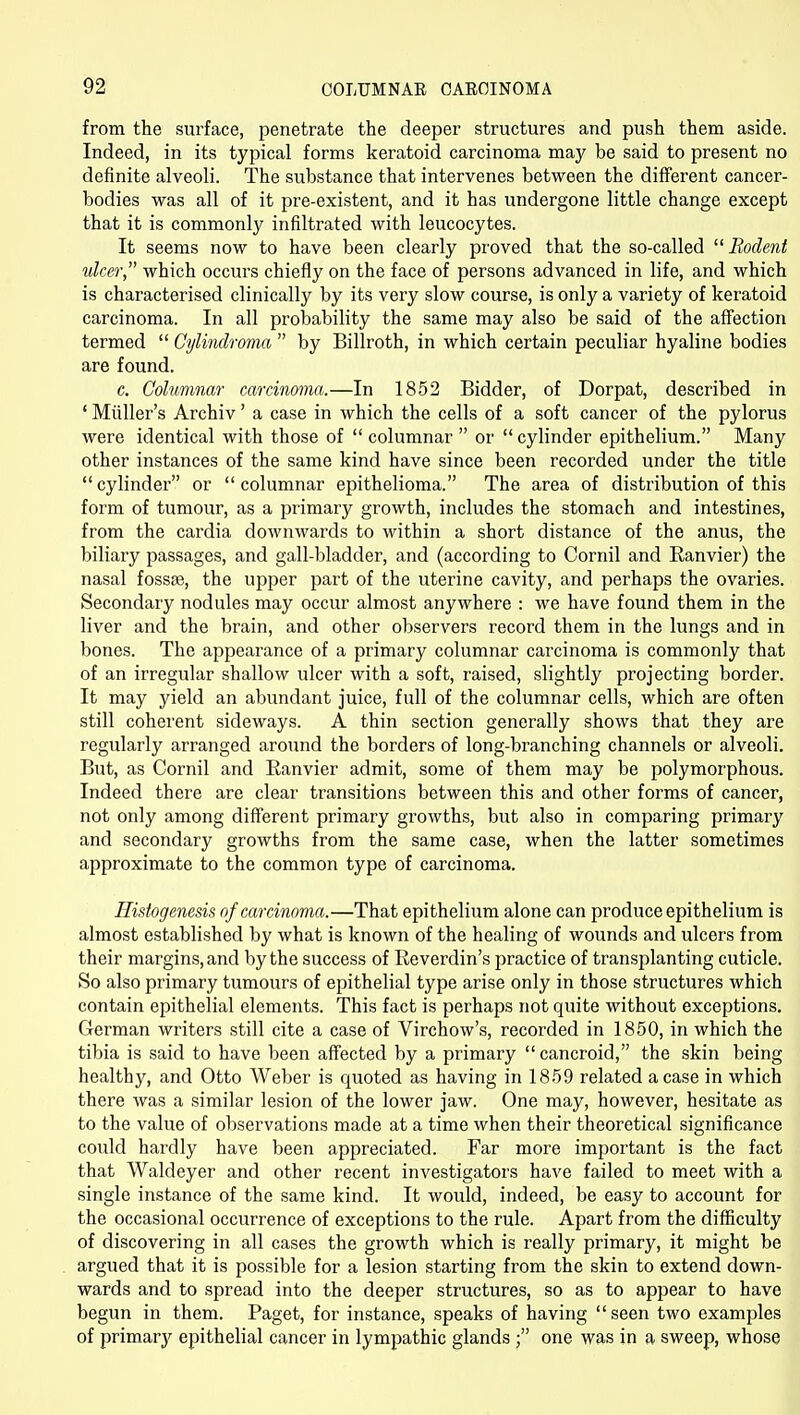 from the surface, penetrate the deeper structures and push them aside. Indeed, in its typical forms keratoid carcinoma may be said to present no definite alveoli. The substance that intervenes between the different cancer- bodies was all of it pre-existent, and it has undergone little change except that it is commonly infiltrated with leucocytes. It seems now to have been clearly proved that the so-called Rodent ulcer which occurs chiefly on the face of persons advanced in life, and which is characterised clinically by its very slow course, is only a variety of keratoid carcinoma. In all probability the same may also be said of the affection termed Cylindroma by Billroth, in which certain peculiar hyaline bodies are found. c. Columnar carcinoma.—In 1852 Bidder, of Dorpat, described in ' Miiller's Archiv' a case in which the cells of a soft cancer of the pylorus were identical with those of columnar or cylinder epithelium. Many other instances of the same kind have since been recorded under the title cylinder or columnar epithelioma. The area of distribution of this form of tumour, as a primary growth, includes the stomach and intestines, from the cardia downwards to within a short distance of the anus, the biliary passages, and gall-bladder, and (according to Cornil and Ranvier) the nasal fosste, the upper part of the uterine cavity, and perhaps the ovaries. Secondary nodules may occur almost anywhere : we have found them in the liver and the brain, and other observers record them in the lungs and in bones. The appearance of a primary columnar carcinoma is commonly that of an irregular shallow ulcer with a soft, raised, slightly projecting border. It may yield an abundant juice, full of the columnar cells, which are often still coherent sideways. A thin section generally shows that they are regularly arranged around the borders of long-branching channels or alveoli. But, as Cornil and Ranvier admit, some of them may be polymorphous. Indeed there are clear transitions between this and other forms of cancer, not only among different primary growths, but also in comparing primary and secondary growths from the same case, when the latter sometimes approximate to the common type of carcinoma. Histogenesis of carcinoma.—That epithelium alone can produce epithelium is almost established by what is known of the healing of wounds and ulcers from their margins, and by the success of Reverdin's practice of transplanting cuticle. So also primary tumours of epithelial type arise only in those structures which contain epithelial elements. This fact is perhaps not quite without exceptions. German writers still cite a case of Virchow's, recorded in 1850, in which the tibia is said to have been affected by a primary cancroid, the skin being healthy, and Otto Weber is quoted as having in 1859 related a case in which there was a similar lesion of the lower jaw. One may, however, hesitate as to the value of observations made at a time when their theoretical significance could hardly have been appreciated. Far more important is the fact that Waldeyer and other recent inA^estigators have failed to meet with a single instance of the same kind. It would, indeed, be easy to account for the occasional occurrence of exceptions to the rule. Apart from the difficulty of discovering in all cases the growth which is really primary, it might be argued that it is possible for a lesion starting from the skin to extend down- wards and to spread into the deeper structures, so as to appear to have begun in them. Paget, for instance, speaks of having seen two examples of primary epithelial cancer in lympathic glands ; one was in a sweep, whose