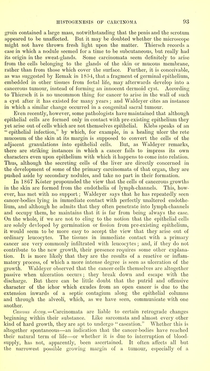 groin contained a large mass, notwithstanding that the penis and the scrotum appeared to be unafiected. But it may he doubted whether the microscope might not have thrown fresh light upon the matter. Thiersch records a case in which a nodule seemed for a time to be subcutaneous, but really had its origin in the sweat-glands. Some carcinomata seem definitely to arise from the cells belonging to the glands of the skin or mucous membrane, rather than from those which cover the surface. Further, it is conceivable, as was suggested by Remak in 1854, that a fragment of germinal epithelium, embedded in other tissues from foetal life, may afterwards develop into a cancerous tumour, instead of forming an innocent dermoid cyst. According to Thiersch it is no uncommon thing for cancer to arise in the wall of such a cyst after it has existed for many years; and Waldej'er cites an instance in which a similar change occurred in a congenital sacral tumour. Even recently, however, some pathologists have maintained that although epithelial cells are formed only in contact with pre-existing epithelium they yet arise out of cells which are not themselves epithelial. Klebs speaks of an  epithelial infection, by which, for example, in a healing ulcer the rete mucosum of the skin at its margin is supposed to convert the cells of the adjacent granulations into epithelial cells. But, as Waldeyer remarks, there are striking instances in which a cancer fails to impress its own characters even upon epithelium with which it happens to come into relation. Thus, although the secreting cells of the liver are directly concerned in the development of some of the primary carcinomata of that organ, they are pushed aside by secondary nodules, and take no part in their formation. In 1867 Koster propounded the view that the cells of cancerous growths in the skin are formed from the endothelia of lym})h-channels. This, how- ever, has met with no support; Waldeyer says that he has re])eatedly seen cancer-bodies lying in immediate contact with perfectly unaltered endothe- lium, and although he admits that they often penetrate into lymph-channels and occupy them, he maintains that it is far from being always the case. On the whole, if we are not to cling to the notion that the epithelial cells are solely devloped by germination or fission from pre-existing epithelium, it would seem to be more easy to accept the view that they arise out of ordinary leucocytes. The tissues in immediate contact with a primary cancer are very commonly infiltrated with leucocytes; and, if they do not contribute to the new growth, their presence requires some other explana- tion. It is more likely that they are the results of a reactive or inflam- matory process, of which a more intense degree is seen as ulceration of the growth. Waldeyer observed that the cancer-cells themselves are altogether passive Avhen ulceration occurs; they break down and escape with the discharge. But there can be little doubt that the putrid and oflfensive character of the ichor which exudes from an open cancer is due to the extension inwards of a septic contagium along the epithelial columns and through the alveoli, which, as we have seen, communicate with one another. Caseous decay. —Carcinomata are liable to certain retrograde changes beginning within their substance. Like sarcomata and almost every other kind of hard growth, they are apt to undergo caseation. Whether this is altogether spontaneous—an indication that the cancer-bodies have reached their natural term of life—or whether it is due to interruption of blood- supply, has not, apparently, been ascertained. It often affects all but the narrowest possible growing margin of a tumour, especially of a