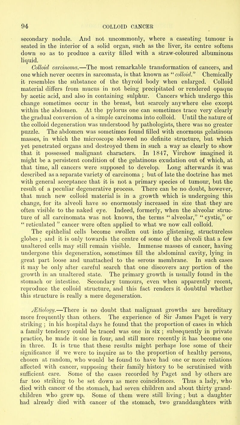 secondary nodule. And not uncommonly, where a caseating tumour is seated in the interior of a solid organ, such as the liver, its centre softens down so as to produce a cavity filled with a straw-coloured albuminous liquid. Colloid carcinoma.—The most remarkable transformation of cancers, and one which never occurs in sarcomata, is that known as colloid. Chemically it resembles the substance of the thyroid body when enlarged. Colloid material differs from mucus in not being precipitated or rendered opaque by acetic acid, and also in containing sulphur. Cancers which undergo this change sometimes occur in the breast, but scarcely anywhere else except within the abdomen. At the pylorus one can sometimes trace very clearly the gradual conversion of a simple carcinoma into colloid. Until the nature of the colloid degeneration was understood by pathologists, there was no greater puzzle. The abdomen was sometimes found filled with enormous gelatinous masses, in which the microscope showed no definite structure, but which yet penetrated organs and destroyed them in such a way as clearly to show that it possessed malignant characters. In 1847, Virchow imagined it might be a persistent condition of the gelatinous exudation out of which, at that time, all cancers were supposed to develop. Long afterwards it was described as a separate variety of carcinoma ; but of late the doctrine has met with general acceptance that it is not a primary species of tumour, but the result of a peculiar degenerative process. There can be no doubt, however, that much new colloid material is in a growth which is undergoing this change, for its alveoli have so enormously increased in size that they are often visible to the naked eye. Indeed, formerly, when the alveolar struc- ture of all carcinomata was not known, the terms alveolar, cystic, or reticulated cancer were often applied to what we now call colloid. The epithelial cells become swollen out into glistening, structureless globes ; and it is only towards the centre of some of the alveoli that a few unaltered cells may still remain visible. Immense masses of cancer, having undergone this degeneration, sometimes fill the abdominal cavity, lying in great part loose and unattached to the serous membrane. In such cases it may be only after careful search that one discovers any portion of the growth in an unaltered state. The primary growth is usually found in the stomach or intestine. Secondary tumours, even when apparently recent, reproduce the colloid structure, and this fact renders it doubtful whether this structure is really a mere degeneration. .Etiology.—There is no doubt that malignant growths are hereditary more frequently than others. The experience of Sir James Paget is very striking ; in his hospital days he found that the proportion of cases in which a family tendency could be traced was one in six; subsequently in private practice, he made it one in four, and still more recently it has become one in three. It is true that these results might perhaps lose some of their significance if we were to inquire as to the proportion of healthy persons, chosen at random, who would be found to have had one or more relations affected with cancer, supposing their family history to be scrutinised with sufficient care. Some of the cases recorded by Paget and by others are far too striking to be set down as mere coincidences. Thus a lady, who died with cancer of the stomach, had seven children and about thirty grand- children who grew up. Some of them were still living; but a daughter had already died with cancer of the stomach, two granddaughters with