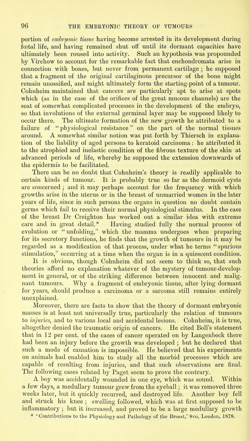 portion of embryonic tissue, having become arrested in its development during foetal life, and having remained shut oft' until its dormant capacities have ultimately been roused into activity. Such an hypothesis was propounded by Virchow to account for the remarkable fact that enchondromata arise in connection with bones, but never from permanent cartilage ; he supposed that a fragment of the original cartilaginous precursor of the bone might remain unossified, and might ultimately form the starting-point of a tumour. Cohnheim maintained that cancers are particularly apt to arise at spots which (as in the case of the orifices of the great mucous channels) are the seat of somewhat complicated processes in the development of the embryo, so that involutions of the external germinal layer may be supposed likely to occur there. The ultimate formation of the new growth he attributed to a failure of physiological resistance on the part of the normal tissues around. A somewhat similar notion was put forth by Thiersch in explana- tion of the liability of aged persons to keratoid carcinoma: he attributed it to the atrophied and inelastic condition of the fibrous texture of the skin at advanced periods of life, whereby he supposed the extension downwards of the epidermis to be facilitated. There can be no doubt that Cohnheim's theory is readily applicable to certain kinds of tumour. It is probably true so far as the dermoid cysts are concerned; and it may perhaps account for the frequency with which growths arise in the uterus or in the breast of unmai'ried women in the later years of life, since in such persons the organs in question no doubt contain germs which fail to receive their normal physiological stimulus. In the case of the breast Dr Creighton has worked out a similar idea with extreme care and in great detail.* Having studied fully the normal process of evolution or unfolding, which the mamma undergoes when preparing for its secretory functions, he finds that the growth of tumours in it may be regarded as a modification of that process, under what he terms spurious stimulation, occurring at a time when the organ is in a quiescent condition. It is obvious, though Cohnheim did not seem to think so, that such theories aff'ord no explanation whatever of the mystery of tumour-develop- ment in general, or of the striking diff'erence between innocent and malig- nant tumours. Why a fragment of embryonic tissue, after lying dormant for years, should produce a carcinoma or a sarcoma still remains entirely unexplained. Moreover, there are facts to show that the theory of dormant embryonic masses is at least not universally true, particularly the relation of tumours to injuries, and to various local and accidental lesions. Cohnheim, it is true, altogether denied the traumatic origin of cancers. He cited Boll's statement that in 12 per cent, of the cases of cancer operated on by Langenbeck there had been an injury before the growth was developed ; but he declared that such a mode of causation is impossible. He believed that his experiments on animals had enabled him to study all the morbid processes which are capable of resulting from injuries, and that such observations are final. The following cases related by Paget seem to prove the contrary. A boy was accidentally wounded in one eye, which was sound. Within a few days, a medullary tumour grew from the eyeball; it was removed three weeks later, but it quickly recurred, and destroyed life. Another boy fell and struck his knee ; swelling followed, which was at first supposed to be inflammatory ; but it increased, and proved to be a large medullary growth * ' Contributions to the Physiology and Pathology of the Breast,' 8vo, London, 1878.