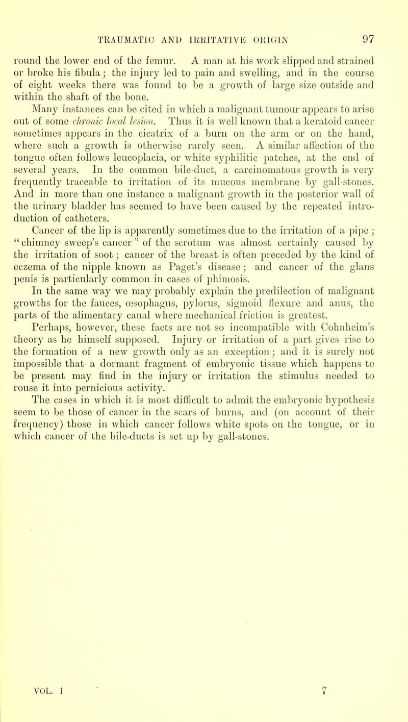 round the lower end of the femur. A man at his work slipped and strained or broke his fibula; the injury led to pain and swelling, and in the course of eight weeks there was found to be a growth of large size outside and within the shaft of the bone. Many instances can be cited in which a malignant tumour appears to arise out of some chronic local lesion. Thus it is well known that a keratoid cancer sometimes appears in the cicatrix of a burn on the arm or on the hand, where such a growth is otherwise rarely seen. A similar affection of the tongue often follows leucoplacia, or white syphilitic patches, at the end of several years. In the common bile-duct, a carcinomatous growth is very frequentl}' traceable to irritation of its mucous membrane by gall-stones. And in more than one instance a malignant growth in the posterior wall of the urinary bladder has seemed to have been caused by the repeated intro- duction of catheters. Cancer of the lip is apparently sometimes due to the irritation of a pipe ;  chimney sweep's cancer  of the scrotum was almost certainly caused by the irritation of soot; cancer of the breast is often preceded by the kind of eczema of the nipple known as Paget's disease; and cancer of the glans penis is particularly common in cases of phimosis. In the same way we may jjrobably explain the predilection of malignant growths for the fauces, cesophagus, pylorus, sigmoid flexure and anus, the parts of the alimentary canal where mechanical friction is greatest. Perhaps, however, these facts are not so incompatible with Cohnheim's theory as he himself supposed. Injurj' or irritation of a part gives rise to the formation of a new growth onlj' as an exception; and it is surely not impossible that a dormant fragment of embryonic tissue which happens to be present may find in the injury or irritation the stimulus needed to rouse it into pernicious activitj'. The cases in which it is most difficult to admit the embryonic hypothesis seem to be those of cancer in the scars of burns, and (on account of their frequency) those in which cancer follows white spots on the tongue, or in which cancer of the bile-ducts is set up by gall-stones. VOL. t 7