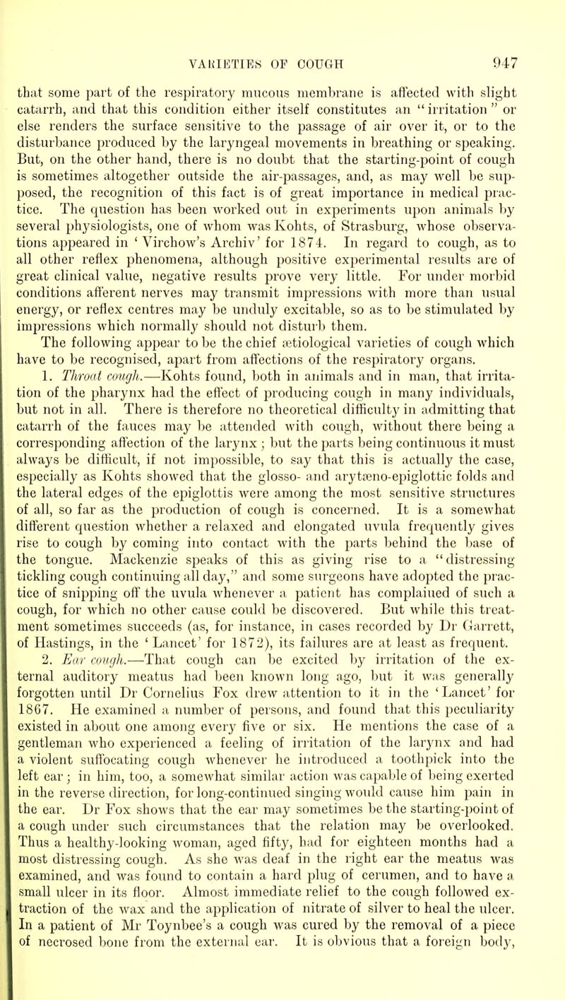 thiit some part of the respiratoiy mucous membrane is affected with slight catarrh, and that this condition either itself constitutes an  irritation  or else renders the surface sensitive to the passage of air over it, or to the disturbance produced by the laryngeal movements in breathing or speaking. But, on the other hand, there is no doubt that the starting-point of cough is sometimes altogether outside the air-passages, and, as may Avell be sup- posed, the recognition of this fact is of great importance in medical prac- tice. The question has been worked out in experiments upon animals by several physiologists, one of whom was Kohts, of Strasburg, whose observa- tions appeared in ' Virchow's Archiv' for 1874. In regard to cough, as to all other reflex phenomena, although positive experimental results are of great clinical value, negative results jjrove very little. For under morbid conditions afferent nerves may transmit impressions with more than usual energy, or reflex centres may be unduly excitable, so as to be stimulated by impressions which normally should not disturb them. The following appear to be the chief a?tiological varieties of cough which have to be recognised, apart from affections of the respiratory organs. 1. Throat cough.—-Kohts found, both in animals and in man, that irrita- tion of the pharynx had the effect of producing cough in many individuals, but not in all. There is therefore no theoretical difficulty in admitting that catarrh of the fauces may be attended with cough, without there being a corresponding affection of the larynx ; but the parts being continuous it must always be difficult, if not impossible, to say that this is actually the case, especially as Kohts showed that the glosso- and arytteno-ej^iglottic folds and the lateral edges of the epiglottis were among the most sensitive structures of all, so far as the production of cough is concerned. It is a somewhat different cpiestion whether a relaxed and elongated uvula frequently gives rise to cough by coming into contact with the parts behind the Imse of the tongue. Mackenzie speaks of this as giving rise to a distressing tickling cough continuing all day, and some surgeons have adopted the prac- tice of snipping off the uvula whenever a patient has complained of such a cough, for which no other cause could be discovered. But while this treat- ment sometimes succeeds (as, for instance, in cases recorded by Dr Garrett, of Hastings, in the ' Lancet' for 1872), its failures are at least as frequent. 2. Ear cnu(jh.—That cough can be excited by irritation of the ex- ternal auditory meatus had been known long ago, but it was generally forgotten until Dr Cornelius Fox drew attention to it in the 'Lancet' for 1867. He examined a number of persons, and found that this peculiarity existed in about one among every five or six. He mentions the case of a gentleman who experienced a feeling of irritation of the larynx and had a violent suffocating cough whenever he introduced a toothpick into the left ear ; in him, too, a somewhat similar action was capable of being exerted in the reverse direction, for long-contiiuied singing would cause him pain in the ear, Dr Fox shows that the ear may sometimes be the starting-point of a cough under such circumstances that the relation may be overlooked. Thus a healthy-looking woman, aged fifty, had for eighteen months had a most distressing cough. As she Avas deaf in the right ear the meatus was examined, and was found to contain a hard plug of cerumen, and to have a small ulcer in its floor. Almost immediate relief to the cough followed ex- traction of the wax and the application of nitrate of silver to heal the ulcer. In a patient of Mr Toynbee's a cough was cured by the removal of a piece of necrosed bone from the external ear. It is obvious that a foreign bodj'.