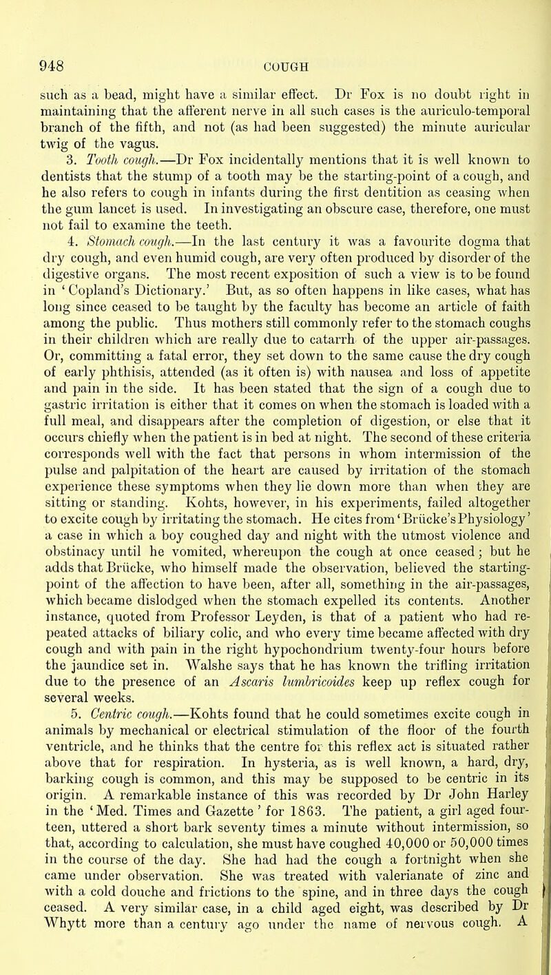 such as a bead, might have a similar effect. Dr Fox is no doubt right in maintaining that the afferent nerve in all such cases is the auriculo-temporal branch of the fifth, and not (as had been suggested) the minute auricular tAvig of the vagus. 3. Tooth cough.—Dr Fox incidentally mentions that it is well known to dentists that the stump of a tooth may be the starting-point of a cough, and he also refers to cough in infants during the first dentition as ceasing when the gum lancet is used. In investigating an obscure case, therefore, one must not fail to examine the teeth. 4. Stomach cough.—^In the last century it was a favourite dogma that dry cough, and even humid cough, are very often produced by disorder of the digestive organs. The most recent exposition of such a view is to be found in ' Copland's Dictionary.' But, as so often happens in like cases, what has long since ceased to be taught bj' the faculty has become an article of faith among the public. Thus mothers still commonly refer to the stomach coughs in their children which are really due to catarrh of the upper air-passages. Or, committing a fatal error, they set down to the same cause the dry cough of early phthisis, attended (as it often is) with nausea and loss of appetite and pain in the side. It has been stated that the sign of a cough due to gastric irritation is either that it comes on when the stomach is loaded with a full meal, and disappears after the completion of digestion, or else that it occurs chiefly when the patient is in bed at night. The second of these criteria corresponds well with the fact that persons in whom intermission of the pulse and palpitation of the heart are caused by irritation of the stomach experience these symptoms when they lie down more than when they are sitting or standing. Kohts, however, in his experiments, failed altogether to excite cough by irritating the stomach. He cites from'Briicke'sPhysiology' a case in which a boy coughed day and night with the utmost violence and obstinacy until he vomited, whereupon the cough at once ceased; but he adds that Briicke, who himself made the observation, believed the starting- point of the affection to have been, after all, something in the air-passages, which became dislodged when the stomach expelled its contents. Another instance, quoted from Professor Leyden, is that of a patient who had re- peated attacks of biliary colic, and who every time became aflected with dry cough and with pain in the right hypochondrium twenty-four hours before the jaundice set in. Walshe says that he has known the trifling irritation due to the presence of an Ascaris hmhricoides keep up reflex cough for several weeks. 5. Centric cough.—Kohts found that he could sometimes excite cough in animals by mechanical or electrical stimulation of the floor of the fourth ventricle, and he thinks that the centre for this reflex act is situated rather above that for respiration. In hysteria, as is well known, a hard, dry, barking cough is common, and this may be supposed to be centric in its origin. A remarkable instance of this was recorded by Dr John Harley in the 'Med. Times and Gazette ' for 1863. The patient, a girl aged four- teen, uttered a short bark seventy times a minute without intermission, so that, according to calculation, she must have coughed 40,000 or 50,000 times in the course of the day. She had had the cough a fortnight when she came under observation. She was treated with valerianate of zinc and with a cold douche and frictions to the spine, and in three days the cough ceased. A very similar case, in a child aged eight, was described by Dr Whytt more than a century ago under the name of nervous cough, A