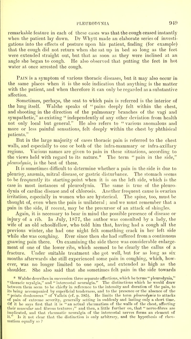 remarkable feature in each of these cases was that the cough ceased instantly when the patient lay down. Dr AVhytt made an elaborate series of investi- gations into the effects of posture upon his patient, finding (for example) that the cough did not return when she sat up in bed so long as the feet were extended straight out, but that as soon as they wei'e inclined at an angle she began to cough. He also observed that putting the feet in hot water at once arrested the cough. Pain is a symptom of various thoracic diseases, but it may also occur in the same places when it is the sole indication that anything is the matter with the patient, and when therefore it can only Ije regarded as a substantive affection. Sometimes, perhaps, the seat to which pain is referred is the interior of the lung itself. Walshe speaks of  pains deeply felt within the chest, and shooting in the direction of the pulmonary branches of the vagi and sympathetic, as existing  independently of any other deviation from health not only local but general. He also refers to  various anomalous and more or less painful sensations, felt deeply within the chest by phthisical patients. But in the large majority of cases thoracic pain is referred to the chest walls, and especially to one or both of the infra-mammary or infra-axillary regions. Various names are given to pain in these situations, according to the views held with regard to its nature.* The term  pain in the side, ideurodynia, is the best of these. It is sometimes difficult to determine whether a pain in the side is due to pleurisy, antemia, mitral disease, or gastric disturbance. The stomach seems to be frequently its starting-point when it is on the left side, which is the case in most instances of pleurodynia. The same is true of the pleuro- dynia of cardiac disease and of chlorosis. Another frequent cause is ovarian irritation, especially in women who are hysterical. The spine, too, must be thought of, even when the pain is unilateral; and we must remember that a pain in the side, if recent, may be the precursor of an attack of shingles. Again, it is necessary to bear in mind the possible presence of disease or injury of a rib. In July, 1877, the author was consulted by a lady, the wife of an old schoolfellow, who told him that, having had a cough all the previous winter, she had one night felt something crack in her left side while she was coughing. Ever since then she had suffered from a continuous gnawing pain there. On examining the side there was considerable enlarge- ment of one of the lower ribs, which seemed to be clearly the callus of a fracture. Under suitable treatment she got well, but for as long as six months afterwards she still experienced some pain in coughing, which, how- ever, was no longer limited to one spot, and extended as high as the shoulder. She also said that she sometimes felt pain in the side towards * Walshe describes in succession throe separate affections, which he terms  pleurodynia,  thoracic myalgia, and  intercostal neuralgia. The distinctions which he would draw between them seem to be chiefly in reference to the intensity and duration of the pain, to its being- accompanied by superficial tenderness, and to the presence or tlie absence of the points douloureux of Valleix (cf. p. 385). He limits the term pleurodynia to attacks of pain of extreme severity, generally setting in suddenly and lasting only a short time. Of it he says first that it is an actual rheumatism of the walls of the chest, affecting their muscular and fibrous textures; and then, a little further on, that nerve-fibres are implicated, and that rheumatic neuralgia of the intercostal nerves forms an element of it. Is it not clear that the distinction is only arbitrary, and the hypothesis of rheu- matism equally so ?