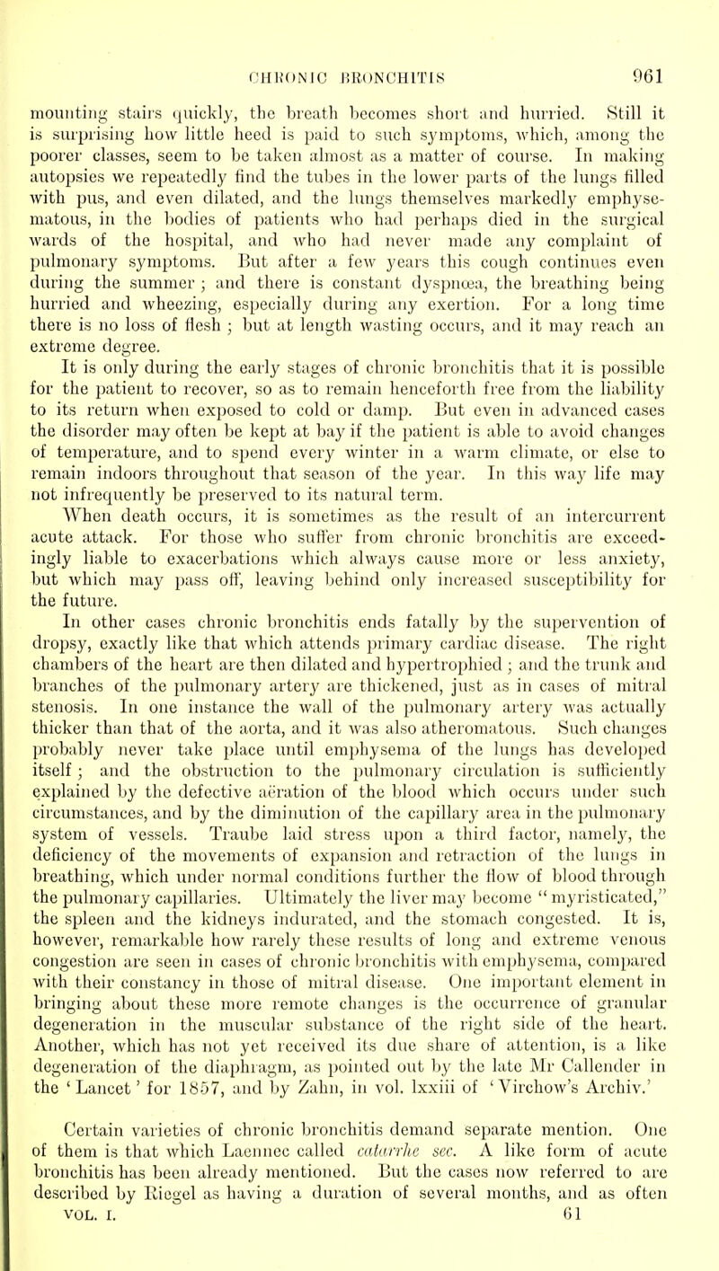 mounting stairs quickly, the breath Ijecomes short and hurried. Still it is surprising how little heed is paid to such sjanptoms, which, among the poorer classes, seem to be taken almost as a matter of course. In making autopsies we repeatedly find the tubes in the lower parts of the lungs filled with pus, and even dilated, and the lungs themselves markedly emphyse- matous, in the bodies of patients who had perhaps died in the surgical wards of the hospital, and who had never made any complaint of pulmonary .sj'mptoms. But after a few years this cough continues even during the summer ; and there is constant dyspnoea, the breathing being hurried and wheezing, especially during any exertion. For a long time there is no loss of flesh ; but at length wasting occurs, and it may reach an extreme degree. It is only during the early stages of chronic bronchitis that it is possible for the patient to recover, so as to remain henceforth free from the liability to its return when exposed to cold or damp. But even in advanced cases the disorder may often be kept at bay if the patient is able to avoid changes of temperature, and to spend every winter in a warm climate, or else to remain indoors throughout that season of the year. In this way life may not infrequently be preserved to its natural term. When death occurs, it is sometimes as the result of an intercurrent acute attack. For those who suffer from chronic bronchitis are exceed- ingly liable to exacerbations which always cause more or less anxiety, but which may pass off, leaving behind only increased susceptibility for the future. In other cases chronic bronchitis ends fatally by the supervention of dropsy, exactly like that which attends primary cardiac disease. The right chambers of the heart are then dilated and hypertrophied ; and the trunk and branches of the pulmonary artery are thickened, just as in cases of mitral stenosis. In one instance the wall of the pulmonary artery was actually thicker than that of the aorta, and it was also atheromatous. Such changes probably never take place until emphysema of the lungs has dcvelo})ed itself ; and the obstruction to the pulmonary circulation is sufficiently explained by the defective ai'ration of the blood which occurs under such circumstances, and by the diminution of the capillary area in the pulmonary system of vessels. Traube laid stress upon a third factor, namely, the deficiency of the movements of expansion and retraction of the lungs in breathing, which under normal conditions further the flow of blood through the pulmonary capillaries. Ultimately the liver may become  myristicated, the spleen and the kidneys indurated, and the stomach congested. It is, however, reniarkaljle how rarely these results of long and extreme venous congestion are seen in cases of chronic bronchitis with emphysema, compared with their constancy in those of mitral disease. One important element in bringing about these more remote changes is the occurrence of granular degeneration in the muscular substance of the right side of the heart. Another, which has not yet received its due share of attention, is a like degeneration of the diaphragm, as pointed out by the late Mr Callender in the 'Lancet' for 1857, and by Zahn, in vol. Ixxiii of ' Virchow's Archiv.' Certain varieties of chronic bronchitis demand separate mention. One of them is that which Laennec called catarrhc sec. A like form of acute bronchitis has been already mentioned. But the cases now referred to are described by Riegel as having a duration of several months, and as often VOL. I. 61