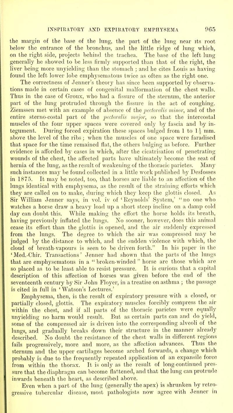 the margin of the base of the hmg, the part of the hing near its root below the entrance of the bronchus, and the little ridge of lung which, on the right side, projects behind the trachea. The base of the left lung generally he showed to be less firmly supported than that of the right, the liver being more unyielding than the stomach ; and he cites Louis as having found the left lower lobe emphysematous twice as often as the right one. The correctness of Jenner's theory has since been supported by observa- tions made in certain cases of congenital malformation of the chest walls. Thus in the case of Groux, who had a fissure of the sternum, the anterior part of the lung protruded through the fissure in the act of coughing. Ziemssen met with an example of absence of the pedoralis minor, and of the entire sterjio-costal part of the ])ectoralis major, so that the intercostal muscles of the four upper spaces were covered only by fascia and by in- tegument. During forced expiration these spaces bulged from 1 to 1 ^ mm. above the level of the ribs; when the muscles of one space were faradised that space for the time remained flat, the others Inilging as before. Further evidence is afforded by cases in which, after the cicatrisation of penetrating- wounds of the chest, the affected parts have idtimately become the seat of hernia of the lung, as the result of weakening of the thoracic parietes. Many such instances may be found collected in a little work published by Desfosses in 1875. It may be noted, too, that horses are liable to an aflfection of the lungs identical with emphysema, as the result of the straining efforts which they are called on to make, during wliich they keep the glottis closed. As Sir William Jenner says, in vol. iv of 'Eeynolds' System,' no one who watches a horse draw a heavy load up a short steep incline on a damp cold day can doubt this. While making the effort the horse holds its breath, having previously inflated the lungs. No sooner, however, does this animal cease its eff'ort than the glottis is opened, and the air suddenly expressed from the lungs. The degree to which the air was compressed may be judged by the distance to which, and the sudden violence with which, the cloud of breath-vapours is seen to be driven forth. In his paper in the ' Med.-Chir. Transactions' Jenner had shown that the parts of the lungs that are emphysematous in a  broken-winded  horse arc those which are so placed as to be least able to resist pressure. It is curious that a capital description of this affection of horses was given before the end of the seventeenth century by Sir John Floyer, in a treatise on asthma ; the passage is cited in full in 'Watson's Lectures.' Emphysema, then, is the result of expiratory pressure with a closed, or partially closed, glottis. The expiratory muscles forcibly compress the air within the chest, and if all parts of the thoracic parietes were equally unyielding no harm would result. But as certain parts can and do yield, some of the compressed air is driven into the corresponding alveoli of the lungs, and gradually breaks down their structure in the maimer already described. No doubt the resistance of the chest walls in different regions fails progressively, more and more, as the affection advances. Thus the sternum and the upper cartilages become arched forwards, a change which probably is due to the frequently repeated application of an expansile force from within the thorax. It is only as the result of long-continued pres- sure that the diaphragm can become flattened, and that the lung can protrude inwards beneath the heart, as described above. Even when a part of the lung (generally the apex) is shrunken by retro- gressive tubercular disease, most pathologists now agree with Jenner in