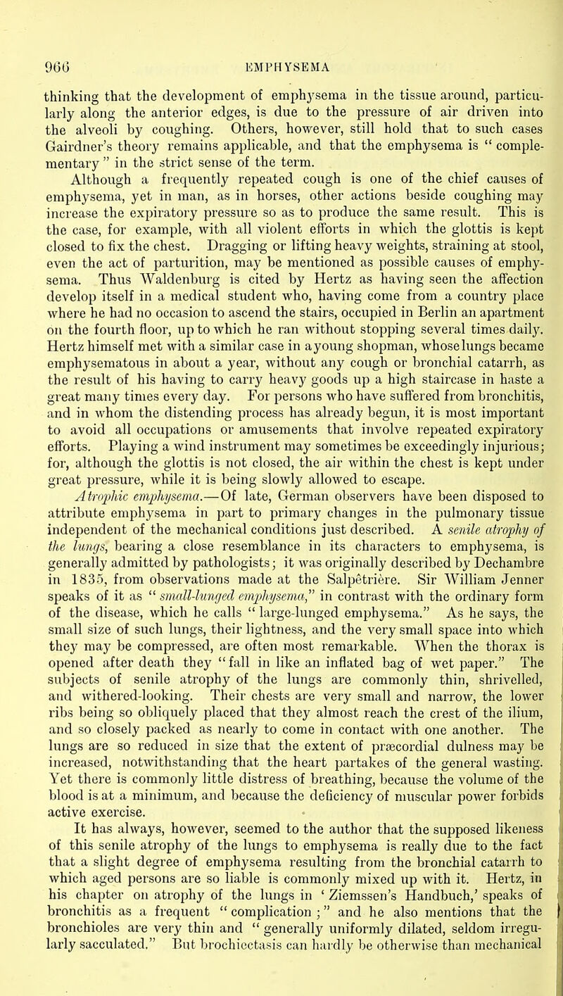 thinking that the development of emphj'sema in the tissue around, particu- larly along the anterior edges, is due to the pressure of air driven into the alveoli by coughing. Others, however, still hold that to such cases Gairdner's theory remains applicable, and that the emphysema is  comple- mentary  in the strict sense of the term. Although a frequently repeated cough is one of the chief causes of emphysema, yet in man, as in horses, other actions beside coughing may increase the expiratory pressure so as to produce the same result. This is the case, for example, with all violent efforts in which the glottis is kept closed to fix the chest. Dragging or lifting heavy weights, straining at stool, even the act of parturition, may be mentioned as possible causes of emphy- sema. Thus Waldenburg is cited by Hertz as having seen the affection develop itself in a medical student who, having come from a country place where he had no occasion to ascend the stairs, occupied in Berlin an apartment on the fourth floor, up to which he ran without stopping several times daily. Hertz himself met with a similar case in a young shopman, whose lungs became emjohysematous in about a year, without any cough or bronchial catarrh, as the result of his having to carry heavy goods up a high staircase in haste a great many times every day. For persons who have suffered from bronchitis, and in whom the distending process has already begun, it is most important to avoid all occupations or amusements that involve repeated expiratory efforts. Playing a wind instrument may sometimes be exceedingly injurious; for, although the glottis is not closed, the air within the chest is kept under great pressure, while it is being slowly allowed to escape. Atrophic emphysema.—Of late, German observers have been disposed to attribute emphysema in part to primary changes in the pulmonary tissue independent of the mechanical conditions just described. A senile atrophy of the lungs, bearing a close resemblance in its characters to emphysema, is generally admitted by pathologists; it was originally described by Dechambre in 1835, from observations made at the Salpetriere. Sir William Jenner speaks of it as  small-lunged empjhysema in contrast with the ordinary form of the disease, which he calls  large-lunged emphysema. As he says, the small size of such lungs, their lightness, and the very small space into which they may be compressed, are often most remarkable. When the thorax is opened after death they fall in like an inflated bag of wet paper. The subjects of senile atrophy of the lungs are commonly thin, shrivelled, and withered-looking. Their chests are very small and narrow, the lower ribs being so obliquely placed that they almost reach the crest of the ilium, and so closely packed as nearly to come in contact with one another. The lungs are so reduced in size that the extent of prsecordial dulness may be increased, notwithstanding that the heart partakes of the general wasting. Yet there is commonly little distress of breathing, because the volume of the blood is at a minimum, and because the deficiency of muscular power forbids active exercise. It has always, however, seemed to the author that the supposed likeness of this senile atrophy of the lungs to emphysema is really due to the fact that a slight degree of emphysema resulting from the bronchial catarrh to which aged persons are so liable is commonly mixed up with it. Hertz, in his chapter on atrophy of the lungs in ' Ziemssen's Handbuch,' speaks of bronchitis as a frequent  complication ; and he also mentions that the bronchioles are very thin and  generally uniformly dilated, seldom irregu- larly sacculated. But brochiectasis can hardly be otherwise than mechanical