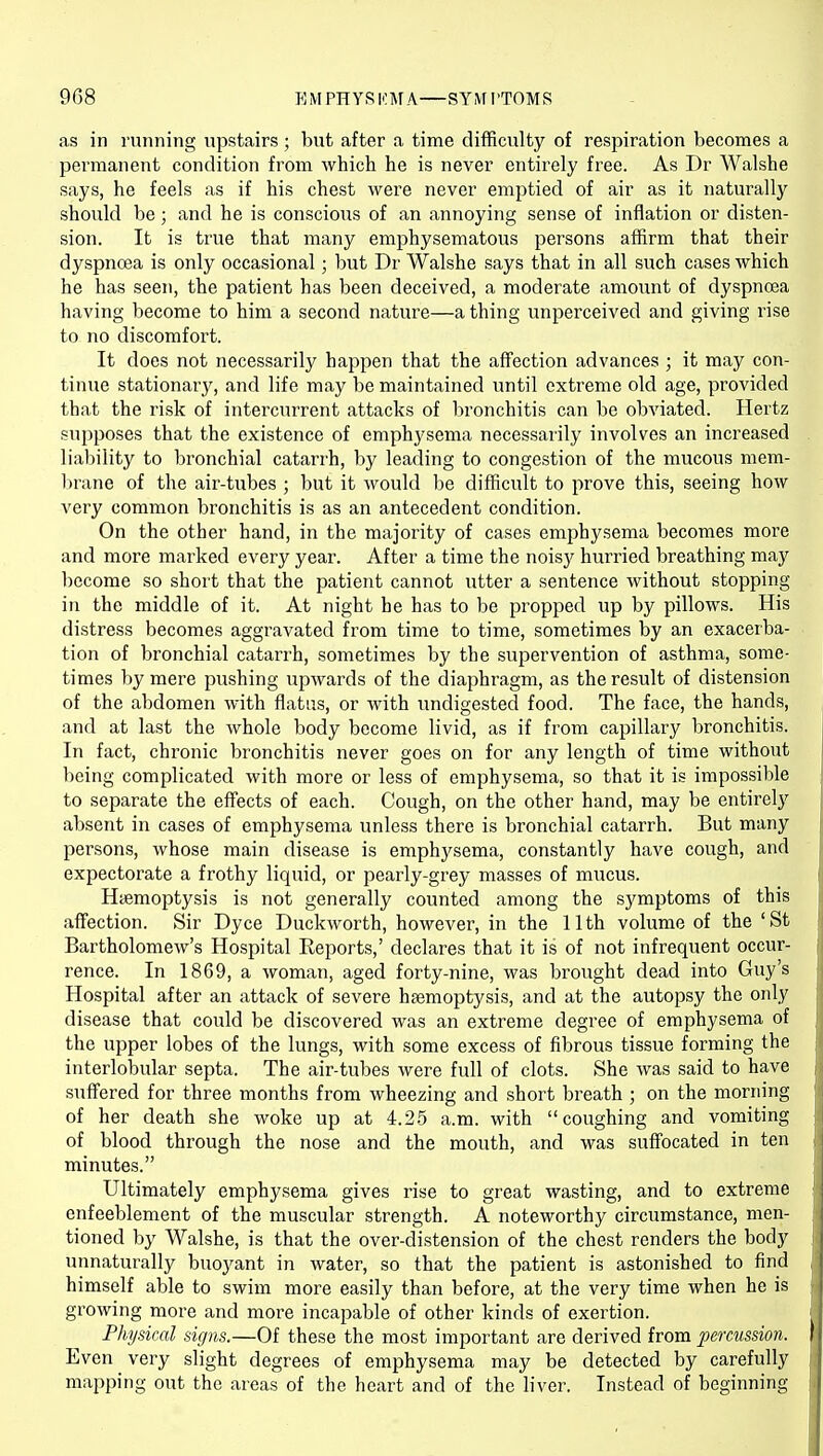 as in running upstairs; but after a time difficulty of respiration becomes a permanent condition from which he is never entirely free. As Dr Walshe says, he feels as if his chest were never emptied of air as it naturally should be; and he is conscious of an annoying sense of inflation or disten- sion. It is true that many emphysematous persons affirm that their dyspncea is only occasional; but Dr Walshe says that in all such cases which he has seen, the patient has been deceived, a moderate amount of dyspnoea having become to him a second nature—a thing unperceived and giving rise to no discomfort. It does not necessarily happen that the affection advances ; it may con- tinue stationary, and life may be maintained until extreme old age, provided that the risk of intercurrent attacks of bronchitis can be obviated. Hertz supposes that the existence of emphj^sema necessarily involves an increased liability to bronchial catarrh, by leading to congestion of the mucous mem- brane of the air-tubes ; but it would be difficult to prove this, seeing how very common bronchitis is as an antecedent condition. On the other hand, in the majority of cases emphysema becomes more and more marked every year. After a time the noisj^ hurried breathing may become so short that the patient cannot utter a sentence without stopping in the middle of it. At night he has to be propped up by pillows. His distress becomes aggravated from time to time, sometimes by an exacerba- tion of bronchial catarrh, sometimes by the supervention of asthma, some- times by mere pushing upwards of the diaphragm, as the result of distension of the abdomen with flatus, or with undigested food. The face, the hands, and at last the whole body become livid, as if from capillary bronchitis. In fact, chronic bronchitis never goes on for any length of time without being complicated with more or less of emphysema, so that it is impossible to separate the effects of each. Cough, on the other hand, may be entirely absent in cases of emphysema unless there is bronchial catarrh. But many persons, whose main disease is emphysema, constantly have cough, and expectorate a frothy liquid, or pearly-grey masses of mucus. Hiemoptysis is not generally counted among the symptoms of this affection. Sir Dyce Duckworth, however, in the 11th volume of the 'St Bartholomew's Hospital Eeports,' declares that it is of not infrequent occur- rence. In 1869, a woman, aged forty-nine, was brought dead into Guy's Hospital after an attack of severe hsemoptysis, and at the autopsy the only disease that could be discovered was an extreme degree of emphysema of the upper lobes of the lungs, with some excess of fibrous tissue forming the interlobular septa. The air-tubes were full of clots. She was said to have suffered for three months from wheezing and short breath ; on the morning of her death she woke up at 4.2.5 a.m. with coughing and vomiting of blood through the nose and the mouth, and was suffocated in ten minutes. Ultimately emphysema gives rise to great wasting, and to extreme enfeeblement of the muscular strength. A noteworthy circumstance, men- tioned by Walshe, is that the over-distension of the chest renders the body unnaturally buoyant in water, so that the patient is astonished to find himself able to swim more easily than before, at the very time when he is growing more and more incapable of other kinds of exertion. Physical signs.—Of these the most important are derived from percussion. Even very slight degrees of emphysema may be detected by carefully mapping out the areas of the heart and of the liver. Instead of beginning