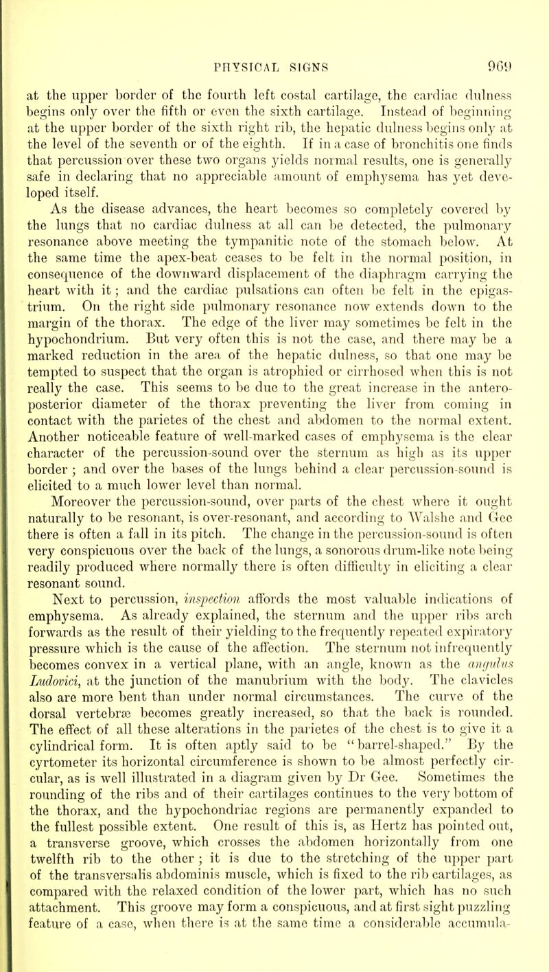 PRYSTGAL SIGNS 909 at the upper border of the fourth left costal cartilage, the cardiac dulness begins only over the fifth or even the sixth cartilage. Instead of beginning at the upper border of the sixth right rib, the hepatic dulness begins only at the level of the seventh or of the eighth. If in a case of bronchitis one finds that percussion over these two organs yields normal results, one is generally safe in declaring that no appreciable amount of emphj'sema has yet deve- loped itself. As the disease advances, the heart becomes so completely covered l)y the lungs that no cardiac didness at all can be detected, the pulmonary resonance above meeting the tympanitic note of the stomach below. At the same time the apex-beat ceases to l)e felt in the normal position, in consequence of the downward displacement of the diajihragm carrying the heart with it; and the cai'diac pulsations can often be felt in the epigas- trium. On the right side pulmonary resonance now extends down to the margin of the thorax. The edge of the liver may sometimes be felt in the hypochondrium. But very often this is not the case, and there may be a marked reduction in the area of the hepatic dulness, so that one may be tempted to suspect that the organ is atrophied or cirrhosed when this is not really the case. This seems to be due to the great increase in the antero- posterior diameter of the thorax preventing the liver from coming in contact with the parietes of the chest and abdomen to the normal extent. Another noticeable feature of well-marked cases of emphysema is the clear character of the percussion-sound over the sternum as high as its upper border ; and over the bases of the lungs behind a clear percussion-sound is elicited to a much lower level than normal. Moreover the percussion-sound, over parts of the chest where it ought naturally to be resonant, is over-resonant, and according to Walshe and Gee there is often a fall in its pitch. The change in the percussion-sound is often very conspicuous over the l)ack of the lungs, a sonorous drum-like note l;)eing readily produced where normally there is often difficulty in eliciting a clear resonant sound. Next to percussion, insjKcfion affords the most valuable indications of emphysema. As already explained, the sternum and the upper ribs arch forwards as the result of their yielding to the frequently repeated expiratory pressure which is the cause of the affection. The sternum not infrequently becomes convex in a vertical plane, with an angle, known as the nv/pilvs Ludovici, at the junction of the manubrium with the body. The clavicles also are more bent than under normal circumstances. The curve of the dorsal vertebra becomes greatly increased, so that the back is rounded. The effect of all these alterations in the pai'ietes of the chest is to give it a cylindrical form. It is often aptly said to be barrel-shaped. By the cyrtometer its horizontal circumference is shown to be almost perfectly cir- cular, as is well illustrated in a diagram given by Dr Gee. Sometimes the rounding of the ribs and of their cartilages continues to the very bottom of the thorax, and the hypochondriac regions are permanently expanded to the fullest possible extent. One result of this is, as Hertz has pointed out, a transverse groove, which crosses the abdomen horizontally from one twelfth rib to the other ; it is due to the stretching of the upper part of the transversalis abdominis muscle, which is fixed to the rib cartilages, as compared with the relaxed condition of the lower part, which has no such attachment. This groove may form a conspicuous, and at first sight puzzling feature of a case, when there is at the same time a considerable accumula-