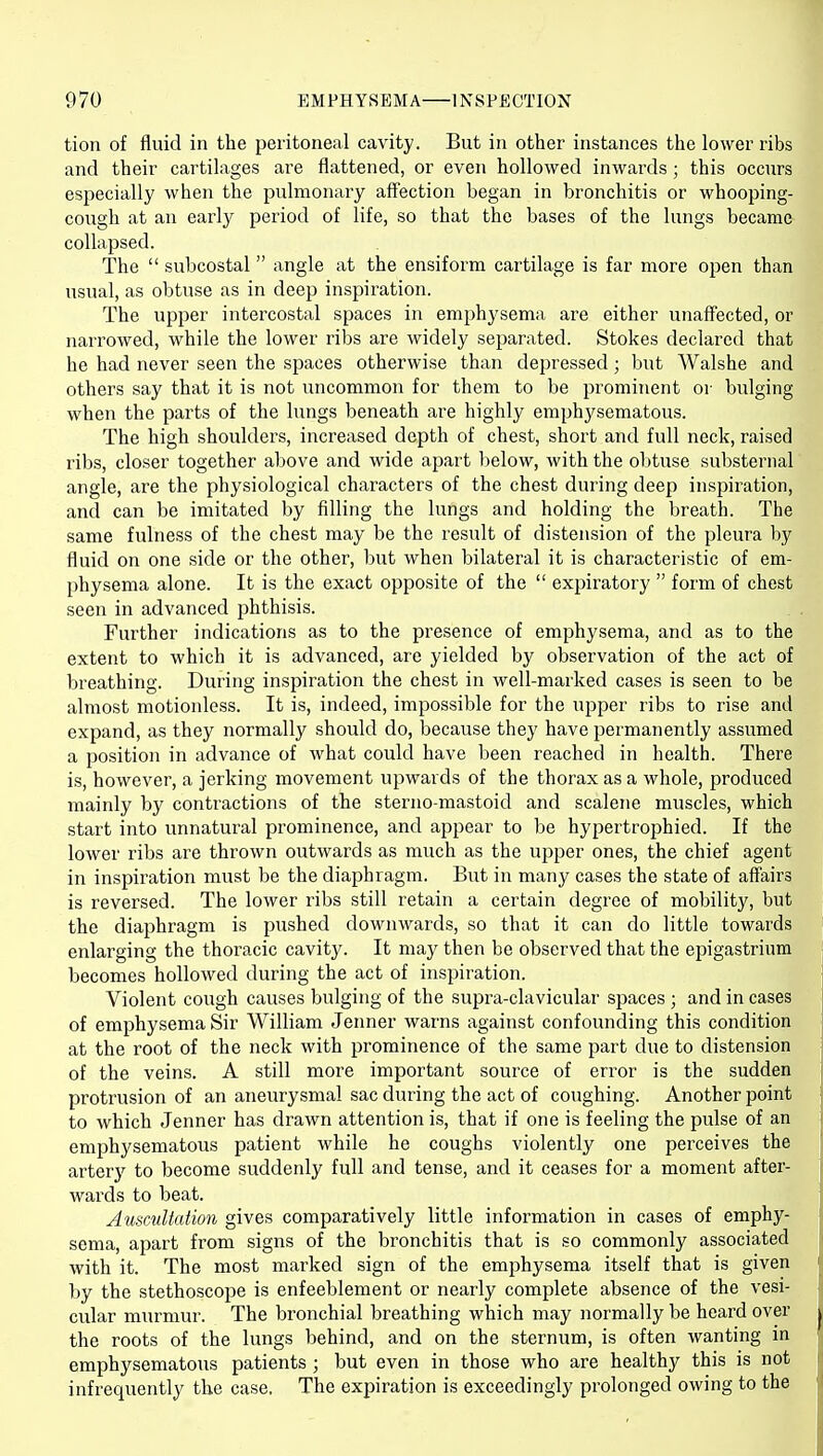 tion of fluid in the peritoneal cavity. But in other instances the lower ribs and their cartilages are flattened, or even hollowed inwards; this occurs especially when the pulmonary affection began in bronchitis or whooping- cough at an early period of life, so that the bases of the lungs became- collapsed. The  subcostal  angle at the ensiform cartilage is far more ojien than usual, as obtuse as in deep inspiration. The upper intercostal spaces in emphysema are either unaff'ected, or narrowed, while the lower ribs are widely separated. Stokes declared that he had never seen the spaces otherwise than depressed; but Walshe and others say that it is not uncommon for them to be prominent or bulging when the parts of the lungs beneath are highly emphysematous. The high shoulders, increased depth of chest, short and full neck, raised ribs, closer together above and wide apart below, with the obtuse substernal angle, are the physiological characters of the chest during deep inspiration, and can be imitated by filling the lungs and holding the breath. The same fulness of the chest may be the result of distension of the pleura by fluid on one side or the other, but when bilateral it is characteristic of em- physema alone. It is the exact opposite of the  expiratory  form of chest seen in advanced phthisis. Further indications as to the presence of emphysema, and as to the extent to which it is advanced, are yielded by observation of the act of breathing. During inspiration the chest in well-marked cases is seen to be almost motionless. It is, indeed, impossible for the upper ribs to rise and expand, as they normally should do, because they have permanently assumed a position in advance of what could have been reached in health. There is, however, a jerking movement upwards of the thorax as a whole, produced mainly by contractions of the sterno-mastoid and scalene muscles, which start into unnatural prominence, and appear to be hypertrophied. If the lower ribs are thrown outwards as much as the upper ones, the chief agent in inspiration must be the diaphragm. But in many cases the state of affairs is reversed. The lower ribs still retain a certain degree of mobility, but the diaphragm is pushed downwards, so that it can do little towards enlarging the thoracic cavity. It may then be observed that the epigastrium becomes hollowed during the act of inspiration. Violent cough causes bulging of the supra-clavicular spaces ; and in cases of emphysema Sir William Jenner warns against confounding this condition at the root of the neck with prominence of the same part due to distension of the veins. A still more important source of error is the sudden protrusion of an aneurysmal sac during the act of coughing. Another point to which Jenner has drawn attention is, that if one is feeling the pulse of an emphysematous patient while he coughs violently one perceives the arterjf to become suddenly full and tense, and it ceases for a moment after- wards to beat. Ausculiaiion gives comparatively little information in cases of emphy- sema, apart from signs of the bronchitis that is so commonly associated with it. The most marked sign of the emphysema itself that is given by the stethoscope is enfeeblement or nearly complete absence of the vesi- cular murmur. The bronchial breathing which may normally be heard over the roots of the lungs behind, and on the sternum, is often wanting in emphysematous patients ; but even in those who are healthy this is not infrequently the case. The expiration is exceedingly prolonged owing to the