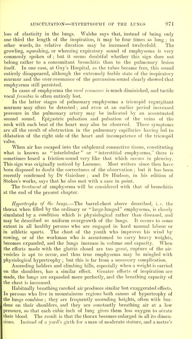 loss of elasticity in the lungs. Walshe says that, instead of lieing only one third the length of the inspiration, it may be four times as long ; in other woi'ds, its relative duration may be increased twelvefold. The growling, squeaking, or wheezing expiratory sound of emphj'sema is very commonly spoken of ; but it seems doubtful whether this sign does not belong rather to a concomitant bronchitis than to the pulmonary lesion itself. In one case, at Guy's Hospital, as the tubes became free, this sound entirely disappeared, although the extremely feeble state of the inspiratory murmur and the over-resonance of the percussion-sound clearly showed that emphysema still persisted. In cases of emphysema the vocal resonance is much diminished, and tactile vocal fremitus is often entirely lost. In the latter stages of pulmonary emphj^seraa a tricuspid regurgitant murmur may often be detected ; and even at an earlier period increased pressure in the pulmonary artery may be indicated liy an accentuated second sound. I^pigastric pulsation and pulsation of the veins of the neck with each beat of the heart may also be observed. These symptoms are all the result of obstruction in the pulmonary capillaries having led to dilatation of the right side of the heart and incompetence of the tricuspid valve. When air has escaped into the subpleural connective tissue, constituting what is known as interlobular or interstitial emphysema, there is sometimes heaixl a friction-sound very like that wliich occurs in pleurisy. This sign was originally noticed by Laennec. Most writers since then have been disposed to doubt the correctness of the observation ; but it has been recently confirmed by Dr Gairdner ; and Dr Hudson, in his edition of Stokes's works, says that he also met with a case in point. The treatment of emphysema will be considered with that of bronchitis at the end of the present chapter. Hypertroi^hj of the lungs.—The barrel-chest above described, i. e. the thorax when filled by the ordinary or large-lunged emphysema, is closely simulated by a condition which is physiological rather than diseased, and may be described as uniform overgrowth of the lungs. It occurs to some extent in all healthy persons who are engaged in hard maiuial ]al>our or in athletic sports. The chest of the youth who improves his wind by rowing, or of the woi'kman who is accustomed to carry heavy weights, becomes expanded, and the lungs increase in volume and capacity. AVhen the efforts made with the glottis closed are too great, rupture of the aii'- vesicles is apt to occur, and thus true emphysema may be mingled with physiological hypertrophy ; Init this is far from a necessary comi)lication. Ascending ladders and climbing hills, especially when a weight is carried on the shoulders, has a similar effect. Greater eftbits of inspiration are made, the lungs are expanded more perfectly, and the breathing capacity of the chest is increased. Habitually breathing rarefied air produces similar but exaggerated effects. In persons who live in mountainous regions both causes of hypertrophy of the lungs combine ; they are frequently ascending heights, often witli liur- dens on their shoulders, and they are constantly breathing air at a low pressure, so that each cubic inch of lung gives them less oxygen to aerate their blood. The result is that the thorax becomes enlarged in all its dimen- sions. Instead of a yard's girth for a man of moderate stature, and a metre's