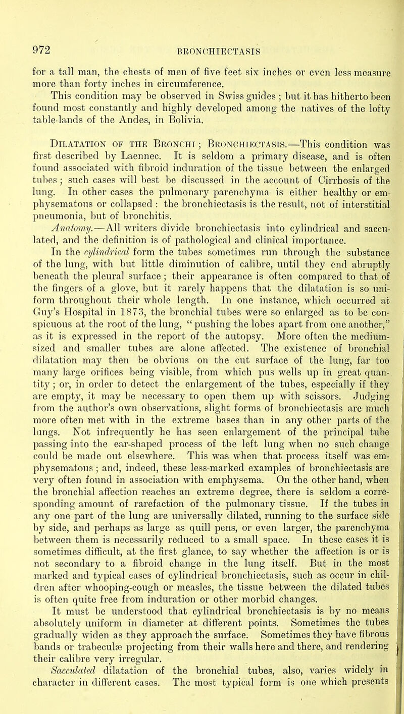 for a tall man, the chests of men of five feet six inches or even less measure more than fort}^ inches in circumference. This condition may be observed in Swiss guides ; but it has hitherto been found most constantly and highly developed among the natives of the lofty table-lands of the Andes, in Bolivia. Dilatation of the Bronchi ; Bronchiectasis.—This condition was first described by Laennec. It is seldom a primary disease, and is often found associated with fibroid induration of the tissue between the enlarged tubes; such cases will best be discussed in the account of Cirrhosis of the lung. In other cases the pulmonary parenchyma is either healthy or em- physematous or collapsed : the bronchiectasis is the result, not of interstitial pneumonia, but of bronchitis. Anatomy.—All writers divide bronchiectasis into cylindrical and saccu- lated, and the definition is of pathological and clinical importance. In the cylindrical form the tubes sometimes run through the substance of the lung, with but little diminution of calibre, until they end abruptly beneath the pleural surface; their appearance is often compared to that of the fingers of a glove, but it rarely happens that the dilatation is so uni- form throughout their whole length. In one instance, which occurred at Guy's Hospital in 1873, the bronchial tubes were so enlarged as to be con- spicuous at the root of the lung,  pushing the lobes apart from one another, as it is expressed in the report of the autopsy. More often the medium- sized and smaller tubes are alone affected. The existence of bronchial dilatation may then be obvious on the cut surface of the lung, far too many large orifices being visible, from which pus wells up in great quan- tity ; or, in order to detect the enlargement of the tubes, especially if they are emptj^, it may be necessary to open them up with scissors. Judging from the author's own observations, slight forms of bronchiectasis are much more often met with in the extreme bases than in any other parts of the lungs. Not infrequently he has seen enlargement of the principal tube passing into the ear-shaped process of the left lung when no such change could be made out elsewhere. This was when that process itself was em- physematous ; and, indeed, these less-marked examples of bronchiectasis are very often found in association with emphysema. On the other hand, when the bronchial affection reaches an extreme degree, there is seldom a corre- sponding amount of rarefaction of the pulmonary tissue. If the tubes in any one part of the lung are universally dilated, running to the surface side by side, and perhaps as large as quill pens, or even larger, the parenchyma between them is necessarily reduced to a small space. In these cases it is sometimes difficult, at the first glance, to say whether the affection is or is not secondary to a fibroid change in the lung itself. But in the most marked and typical cases of cylindrical bronchiectasis, such as occur in chil- dren after whooping-cough or measles, the tissue between the dilated tubes is often quite free from induration or other morbid changes. It must be understood that cylindrical bronchiectasis is by no means absolutely uniform in diameter at different points. Sometimes the tubes gradually widen as they approach the surface. Sometimes they have fibrous bands or trabeculse projecting from their walls here and there, and rendering their calibre very irregular. Sacculated dilatation of the bronchial tubes, also, varies widely in character in different cases. The most typical form is one which presents