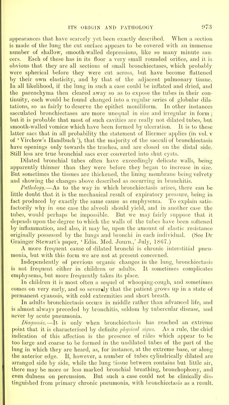 ITS ORIGIN AND PATUOLOGY 078 appeanuiccs that have scarcely yet been exactly described. When a section is made of the lung the cut surface appears to be covered with an immense number of shallow, smooth-walled depressions, like so many minute sau- cers. Each of these has in its floor a very small rounded orifice, and it is obvious that they are all sections of small bronchiectases, which probal;)ly Avere spherical before they were cut across, but have become flattened by their own elasticity, and by that of the adjacent pulmonary tissue. In all likelihood, if the lung in such a case could be inflated and dried, and the parenchyma then cleared away so as to expose the tuljes in their con- tinuity, each would be found changed into a regular series of globular dila- tations, so as fairl}' to deserve the epithet moniliform. In other instances sacculated bronchiectases are more unequal in size and irregiUar in form ; but it is probable that most of such cavities are really not dilated tubes, but smooth-walled vomicaj which have been formed by idceration. It is to these latter sacs that in all probability the statement of Biermer applies (in vol. v of ' Virchow's Handbuch '), that the majority of the sacculi of l^ronchiectasis have openings only towards the trachea, and are closed on the distal side. Still less are true Ijronchial sacs ever converted into shut cj'sts. Dilated bronchial tubes often have exceedingly delicate walls, being apparently thinner than they were before they began to increase in size. But sometimes the tissues are thickened, the lining membrane being velvety and showing the changes above described as occurring in bronchitis. Pathologij.—As to the way in which bronchiectasis arises, there can be little doubt that it is the mechanical result of expiratory pressure, being in fact produced by exactly the same cause as emphysema,. To explain satis- factorily why in one case the alveoli should yield, and in another case the tubes, would jjerhaps be impossible. But we may fairly suppose that it depends upon the degree to which the walls of the tubes have been softened Ijy inflammation, and also, it may be, upon the amount of elastic resistance originally possessed by the lungs and bronchi in each individual. (See Dr Grainger Stewart's paper, ' Edin. Med. Journ.,' July, 1867.) A more frequent cause of dilated bronchi is chronic interstitial pneu- monia, but with this form we are not at present concerned. Independently of previous organic changes in the liuig, Ijronchiectasis is not frequent either in children or adults. It sometimes complicates emi)hysema, but more frequently takes its place. In children it is most often a, sequel of whooping-cough, and sometimes comes on very early, and so severaly that the patient grows up in a state of permanent cyanosis, Avith cold extremities and short breath. In adults bronchiectasis occurs in middle rather than advanced life, and is almost always preceded by bronchitis, seldom by tubercular disease, and never hy acute pneumonia. iJiaijnods.—It is only when bronchiectasis has reached an extreme point that it is characterised by definite j/^/iv/i'ita^ signs. As a rule, the chief indication of this affection is the presence of rales which appear to 1)e too large and coarse to be formed in the undilated tubes of the part of the lung in which they are heard, as, for instance, at the extreme base, or along the anterior edge. If, however, a number of tubes cylindrically dilated are arranged side by side, while the lung tissue between contains but little air, there may be more or less marked bronchial breathing, bronchophony, and even dulness on percussion. But such a case could not be clinically dis- tinguished from primary chronic i)neumonia, with Ijronchiectasis as a result.