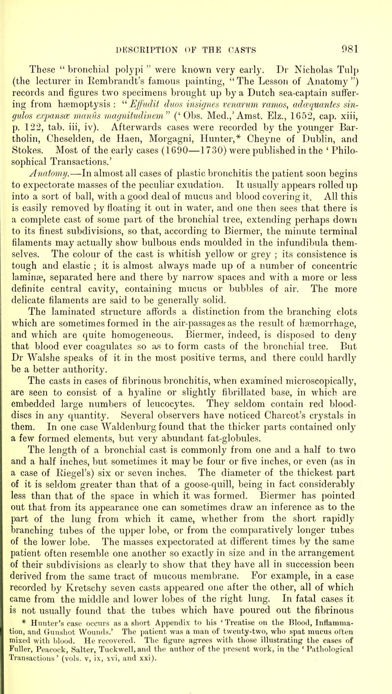 These  bronchial polypi  were known very early. Dr Nicholas Tulp (the lecturer in Rembrandt's famous painting, The Lesson of Anatomy) records and figures two specimens brought up by a Dutch sea-captain suffer- ing from haemoptysis :  Effudit duos insigncs vcnarum ramos, adwtjuantes sin- gulos expansce manus viagnitvdincm (' Obs. Med.,'Amst. Elz., 1652, cap. xiii, p. 122, tab. iii, iv). Afterwards cases were recorded by the younger Bar- tholin, Cheselden, de Haen, Morgagni, Hunter,* Cheyne of Dublin, and Stokes. Most of the early cases (1690—1730) were published in the ' Philo- sophical Transactions.' Anatomy.—In almost all cases of plastic bronchitis the patient soon begins to expectorate masses of the peculiar exudation. It usually appears rolled up into a sort of ball, with a good deal of mucus and blood covering it. All this is easily removed by floating it out in water, and one then sees that there is a complete cast of some part of the bronchial tree, extending perhaps down to its finest subdivisions, so that, according to Biermer, the minute terminal filaments may actually show bulbous ends moulded in the infundibula them- selves. The colour of the cast is whitish yellow or grey ; its consistence is tough and elastic ; it is almost always made up of a number of concentric laminae, separated here and there by narrow spaces and with a more or less definite central cavity, containing mucus or bubbles of air. The more delicate filaments are said to be generally solid. The laminated structure affords a distinction from the branching clots which are sometimes formed in the air-passages as the result of htemorrhage, and which are quite homogeneous. Biermer, indeed, is disposed to deny that blood ever coagulates so a.s to form casts of the bronchial tree. But Dr Walshe speaks of it in the most positive terms, and there could hardl}' be a better authority. The casts in cases of fibrinous bronchitis, when examined microscopically, are seen to consist of a hyaline or slightly fibrillated base, in which are embedded large numbers of leucocytes. They seldom contain red blood- discs in any c^uantity. Several observers have noticed Charcot's crystals in them. In one case Waldenburg found that the thicker parts contained only a few formed elements, but very abundant fat-globules. The length of a bronchial cast is commonly from one and a half to two and a half inches, but sometimes it may be four or five inches, or even (as in a case of Riegel's) six or seven inches. The diameter of the thickest part of it is seldom greater than that of a goose-quill, being in fact considerably less than that of the space in which it was formed. Biermer has pointed out that from its appearance one can sometimes draw an inference as to the part of the lung from which it came, whether from the short rapidlj' branching tubes of the upper lobe, or from the comparatively longer tubes of the lower lobe. The masses expectorated at different times by the same patient often resemble one another so exactly in size and in the arrangement of their subdivisions as clearly to show that they have all in succession been derived from the same tract of mucous membrane. For example, in a case recorded by Kretschy seven casts appeared one after the other, all of which came from the middle and lower lobes of the right lung. In fatal cases it is not usually found that the tubes which have poured out the fibrinous * Hunter's case ocmirs as a short Appendix to his ''JVeatise on the Blood, Inttamma- tion, and Gunshot Wounds.' The patient was a man of twenty-two, who spat mucus olten mixed with Wood. He recovered. The figure agrees with those ilhistrating the cases of Fuller, Peacock, Salter, Tuckwell, and the author of the present work, in the ' Pathological Transactions' (vols, v, ix, xvi, and xxi).