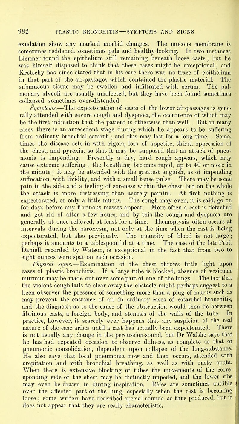 exudation show any marked morbid changes. The mucous membrane is sometimes reddened, sometimes pale and healthy-looking. In two instances Biermer found the epithelium still remaining beneath loose casts; but he was himself disposed to think that these cases might be exceptional; and Kretschy has since stated that in his case there was no trace of epithelium in that part of the air-passages which contained the plastic material. The submucous tissue may be swollen and infiltrated with serum. The pul- monary alveoli are usually unaffected, but they have been found sometimes collapsed, sometimes over-distended. Symptoms.—The exj^ectoration of casts of the lower air-passages is gene- rally attended with severe cough and dyspnoea, the occurrence of which may be the first indication that the patient is otherwise than well. But in many cases there is an antecedent stage during which he appears to be suffering from ordinary bronchial catarrh ; and this may last for a long time. Some- times the disease sets in with rigors, loss of appetite, thirst, oppression of the chest, and pyrexia, so that it may be supposed that an attack of pneu- monia is impending. Presently a Avy, hard cough appears, which may cause extreme suffering; the breathing becomes rapid, up to 40 or more in the minute ; it may be attended with the greatest anguish, as of impending suffocation, with lividity, and with a small tense pulse. There may be some pain in the side, and a feeling of soreness within the chest, but on the whole the attack is more distressing than acutely painful. At first nothing is expectorated, or only a little mucus. The cough may even, it is said, go on for days before any fibrinous masses appear. More often a cast is detached and got rid of after a few hours, and by this the cough and dyspnoea are generally at once relieved, at least for a time. Htemoptysis often occurs at intervals during the paroxysm, not only at the time when the cast is being expectorated, but also previously. The quantity of blood is not large; perhaps it amounts to a tablespoonful at a time. The case of the late Prof. Daniell, recorded by Watson, is exceptional in the fact that from two to eight ounces were spat on each occasion. Physical signs.—Examination of the chest throws little light upon cases of plastic bronchitis. If a large tube is blocked, absence of vesicular murmur may be made out over some part of one of the lungs. The fact that the violent cough fails to clear away the obstacle might perhaps suggest to a keen observer the presence of something more than a plug of mucus such as may prevent the entrance of air in ordinary cases of catarrhal bronchitis, and the diagnosis as to the cause of the obstruction would then lie between fibrinous casts, a foreign body, and stenosis of the walls of the tube. In practice, however, it scarcely ever haj^pens that any suspicion of the real nature of the case arises until a cast has actually been expectorated. There is not usually any change in the percussion-sound, but Dr Walshe says that he has had repeated occasion to observe dulness, as complete as that of pneumonic consolidation, dependent upon collapse of the lung-substance. He also sa3^s that local pneumonia now and then occurs, attended with crepitation and with bronchial breathing, as well as with rusty sputa. When there is extensive blocking of tubes the movements of the corre- sjjonding side of the chest may be distinctly impeded, and the lower ribs may even be drawn in during inspiration. Rales are sometimes audible | over the aifected part of the lung, especially when the cast is becoming j loose ; some writers have described special sounds as thus produced, but it does not appear that they are really characteristic.