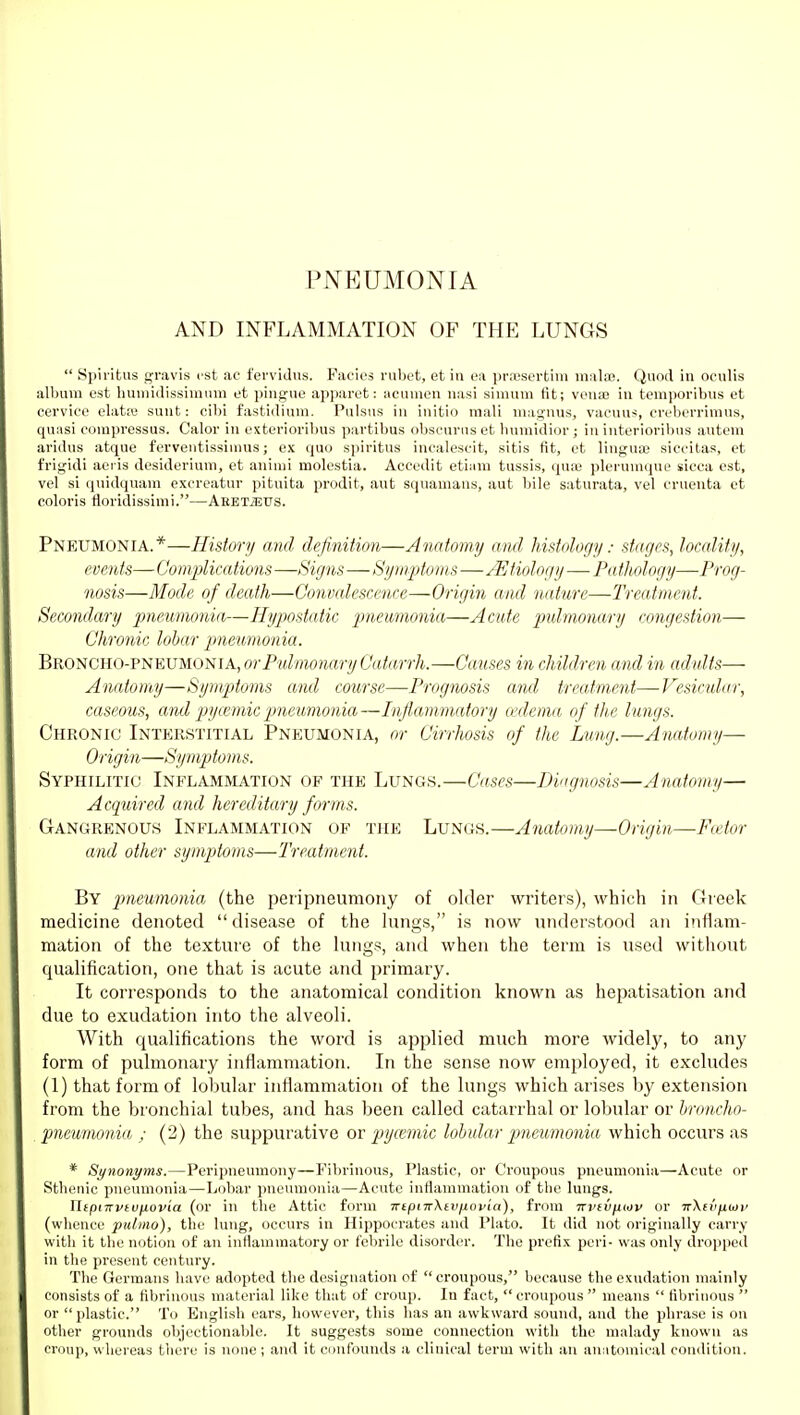 PNEUMONIA AND INFLAMMATION OF THE LUNGS  Spiritus gravis est ae fervidus. Pacies rubet, et in on pr;cserbim mala;. Quod in ocnlis album est bumidissimum et piugue apparot: acumen nasi simum fit; vena; in temporibus et cervice elata; sunt: cibi fastidium. Pulsus in initio mali maguus, vacuus, creberrinius, quasi compressus. Calor in extevioribus partibus obscurus et bumidior; in interioribus auteni aridus atque ferveutissinins; ex quo spiritus inealescit, sitis fit, et lingua; siccitas, et frigidi aeris desiderium, et aniuii molestia. Accedit eti:im tussis, (pi:e plerumque sicca est, vel si quidquam excreatur pituita prodit, aut squamans, aut bile saturata, vel eruenta et coloris tloridissimi.—Aeet^US. Pneumonia.*—History and definition—Anatomy and histology: stages, locality, events— Complications —Signs—Symptoms—Etiology—Pathology—Prog- nosis—Mode of death—Convalescence—Origin and nature—Treatment. Secondary pneumonia—Hypostatic jmetimonia—Acute pulmonary congestion— Chronic lobar pneumonia. Broncho-pneumonia, or Pulmonary Catarrh.—Causes in children and in adults— Anatomy—Symptoms and course—■I'rognosis and treatment—Vesicular, caseous, and pycemic pneumonia —Inflammatory cedema of the lungs. Chronic Interstitial Pneumonia, or Cirrhosis of the Lung.—Anatomy— Origin—Symptoms. Syphilitic Inflammation of the Lungs.—Cases—IHugnosis—Anatomy— Acquired and hereditary forms. Gangrenous Inflammation of the Lungs.—Anatomy—Origin—Fa-tor and other symptoms—Treatment. By pneumonia (the peiipneumouy of older writel^s), which in Greek medicine denoted  disease of the kings, is now understood an inflam- mation of the texture of the lungs, and when the term is used without qualification, one that is acute and primary. It corresponds to the anatomical condition known as hepatisation and due to exudation into the alveoli. With qualifications the word is applied much more widely, to any form of pulmonary inflammation. In the sense now employed, it excludes (1) that form of lobular inflammation of the lungs which arises by extension from the bronchial tubes, and has been called catarrhal or lobular or Jjroncho- pneumonia ; (2) the suppurative or pycemic lobular pneumonia which occurs as * Synonyms.—Peripneumony—Fibrinous, Plastic, or Croupous pneumonia—Acute or Sthenic pneumonia—Lobar pneumonia—Acute inflammation of the lungs. Xltpinvtufiovia (or in the Attic form -KtpnrXtviJLovia), from TrvdjiMV or nXcvftwi' (whence pidmo), the lung, occurs in Hippocrates and Plato. It did not originally carry with it the notion of an inflammatory or febrile disorder. The prefix peri- was only dropped in the present century. The Germans have adopted the designation of croupous, because the exudation mainly consists of a fibrinous material like that of croup. In fact, croupous means  fibrinous  or plastic. To English ears, however, this has an awkward sound, and the phrase is on other grounds objectionable. It suggests some connection with the malady known as croup, whereas there is none; and it ciiufoun<ls a clinical term with an amitouiical condition.