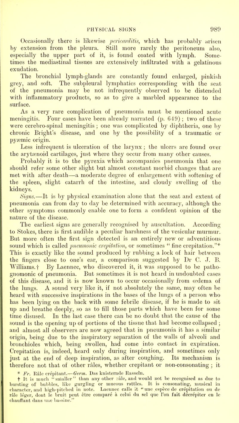 Occasionally there is likewise jxricarditis, which has probably arisen by extension from the pleura. Still more rarely the peritoneum also, especially the upper part of it, is found coated with lymph. Some- times the mediastinal tissues are extensively infiltrated with a gelatinous exudation. The bronchial lymph-glands are constantly found enlarged, pinkish grey, and soft. The subpleural lymphatics corresponding with the seat of the pneumonia may be not infrequently observed to be distended with inflammatory jJroducts, so as to give a marbled ajjpearance to the surface. As a very rare complication of pneumonia must be mentioned acute meningitis. Four cases have been already narrated (p. 649) ; two of these were cerebro-spinal meningitis ; one was complicated by diphtheria, one by chronic Bright's disease, and one by the possibility of a traumatic or pysemic origin. Less infrequent is ulceration of the larynx; the ulcers are found over the arytenoid cartilages, just where they occur from many other causes. Probably it is to the pyrexia Avhich accompanies pneumonia that one should refer some other slight but almost constant morbid changes that are met with after death—a moderate degree of enlargement with softening of the spleen, slight catarrh of the intestine, and cloudy swelling of the kidneys. Signs.—It is b}' physical examination alone that the seat and extent of pneumonia can from day to day be determined with accuracy, although the other symptoms commonly enable one to form a confident opinion of the nature of the disease. The earliest signs are generally recognised liy auscultation. According to Stokes, there is first audible a peculiar harshness of the vesicular murmur. But more often the first sign detected is an entirely new or adventitious sound which is cdW^Ci pncwnoiik crepitation, or sometimes  fine crepitation.* This is exactly like the sound produced by rubbing a lock of hair l)etween the fingers close to one's ear, a comparison suggested by Dr C. J. B. Williams, t By Laennec, who discovered it, it was supposed to be patho- gnomonic of pneumonia. But sometimes it is not heard in undoubted cases of this disease, and it is now knoM'n to occur occasionally from a^dema of the lungs. A sound very like it, if not absolutely the same, may often be heard with successive inspirations in the bases of the lungs of a person who has been lying on the back with some febrile disease, if he is made to sit up and breathe deeply, so as to fill those parts which have been for some time disused. In the last case there can be no doubt that the cause of the sound is the opening up of portions of the tissue that had become collapsed ; and almost all observers are now agreed that in pneumonia it has a similar origin, being due to the inspiratory separation of the walls of alveoli and bronchioles which, being swollen, had come into contact in expiration. Crepitation is, indeed, heard only during inspiration, and sometimes only just at the end of deep inspiration, as after coughing. Its mechanism is therefore not that of other rales, whether crepitant or non-consonating ; it * Fr. Ralo crepitant.— Germ. Das knistenule Rasselii. t It is much siiiallcT than any other vale, and woukl not be recognised as due to bursting of bubbles, like gurgling or mucous rattles. It is consonating, musical in character, and high-pitched in note. Laennec calls it  une cspccc dc crepitation ou de riilc k'gcr, dont !e bruit peut etre compare a celui du sel que Ton fait decrepiter en le chauffant dans luie bassine.