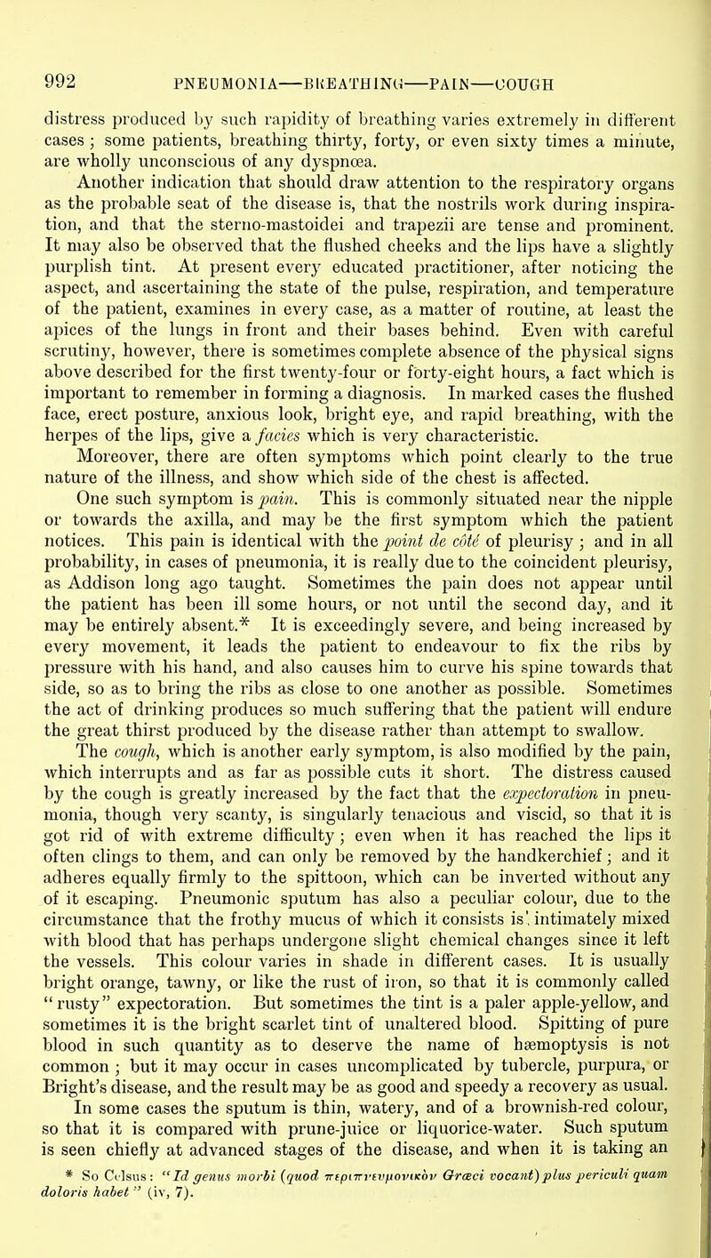 distress produced by such rapidity of breathing varies extremely in different cases ; some patients, breathing thirty, forty, or even sixty times a minute, are wholly unconscious of any dyspnoea. Another indication that should draw attention to the respiratory organs as the probable seat of the disease is, that the nostrils work during inspira- tion, and that the sterno-mastoidei and trapezii are tense and prominent. It may also be observed that the flushed cheeks and the lips have a slightly purplish tint. At present every educated practitioner, after noticing the aspect, and ascertaining the state of the pulse, respii'ation, and temj^erature of the patient, examines in every case, as a matter of routine, at least the apices of the lungs in front and their bases behind. Even with careful scrutiny, however, there is sometimes complete absence of the physical signs above described for the first twenty-four or forty-eight hours, a fact which is important to remember in forming a diagnosis. In marked cases the flushed face, erect posture, anxious look, bright eye, and rajjid breathing, with the herpes of the lips, give a fades which is very characteristic. Moreover, there are often symptoms which point clearly to the true nature of the illness, and show which side of the chest is affected. One such symptom is pain. This is commonly situated near the nipple or towards the axilla, and may be the first symptom which the patient notices. This pain is identical with the point de coie of pleurisy ; and in all probability, in cases of pneumonia, it is really due to the coincident pleurisy, as Addison long ago taught. Sometimes the jjain does not appear until the patient has been ill some hours, or not until the second day, and it may be entirely absent.* It is exceedingly severe, and being increased by every movement, it leads the jjatient to endeavour to fix the ribs by pressure with his hand, and also causes him to curve his spine towards that side, so as to bring the ribs as close to one another as possible. Sometimes the act of drinking produces so much suffering that the patient will endure the great thirst produced by the disease rather than attempt to swallow. The cough, which is another early symptom, is also modified by the pain, which interrupts and as far as possible cuts it short. The distress caused by the cough is greatly increased by the fact that the expectoration in imen- monia, though very scanty, is singularly tenacious and viscid, so that it is got rid of with extreme diflSculty; even when it has reached the lips it often clings to them, and can only be removed by the handkerchief; and it adheres equally firmly to the spittoon, which can be inverted without any of it escaping. Pneumonic sputum has also a peculiar colour, due to the circumstance that the frothy mucus of which it consists is', intimately mixed with blood that has perhaps undergone slight chemical changes since it left the vessels. This colour varies in shade in diff'erent cases. It is usually bright orange, tawny, or like the rust of iron, so that it is commonly called  rusty expectoration. But sometimes the tint is a paler apple-yellow, and sometimes it is the bright scarlet tint of unaltered blood. Spitting of pure blood in such quantity as to deserve the name of haemoptysis is not common; but it may occur in cases uncomplicated by tubercle, purpura, or Bright's disease, and the result may be as good and speedy a recovery as usual. In some cases the sputum is thin, watery, and of a brownish-red colour, so that it is compared with prune-juice or liquorice-water. Such sputum is seen chiefly at advanced stages of the disease, and when it is taking an * So Cilsus: Id genus morbi {quod TnpnrvfVjioviKov Orceci vocant)pliis periculi quam doloris habet  (iv, 7j.