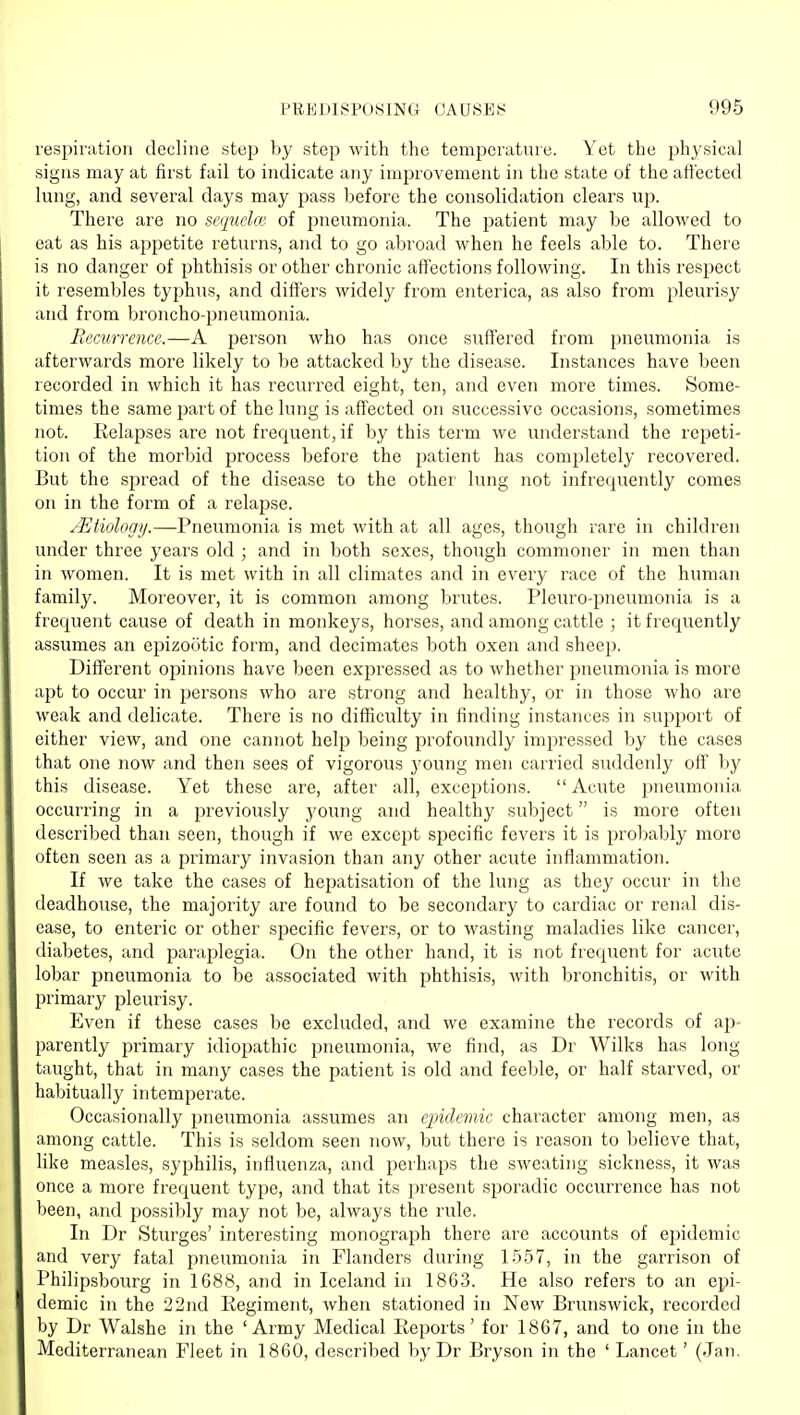 respiration decline step by step with the temperature. Yet the physical signs may at first fail to indicate any improvement in the state of the afiected lung, and several days may pass before the consolidation clears up. There are no secjueke of jineumonia. The patient may be allowed to eat as his appetite returns, and to go abroad when he feels able to. There is no danger of phthisis or other chronic affections following. In this respect it resembles typhus, and dift'ers widely from enterica, as also from pleurisy and from broncho-pneumonia. Recurrence.—A person who has once suffered from pneumonia is afterwards more likely to be attacked by the disease. Instances have been recorded in which it has recurred eight, ten, and even more times. Some- times the same part of the lung is affected on successive occasions, sometimes not. Relapses are not frequent, if by this term we understand the repeti- tion of the morbid process before the patient has completely recovered. But the spread of the disease to the other lung not infrequently comes on in the form of a relapse. /Etiology.—Pneumonia is met with at all ages, though rare in children under three years old ; and in both sexes, though commoner in men than in women. It is met with in all climates and in every race of the human family. Moreover, it is common among brutes. Pleuro-pneumonia is a frequent cause of death in monkeys, horses, and among cattle ; it frequently assumes an epizootic form, and decimates both oxen and sheep. Different ojjinions have been expressed as to whether pneumonia is more apt to occur in persons who are strong and healthy, or in those who are M'eak and delicate. There is no difficulty in finding instances in sujjport of either view, and one cannot help being profoundly impressed by the cases that one now and then sees of vigorous J'oung men carried suddenly off by this disease. Yet these are, after all, exceptions.  Acute pneumonia occurring in a previously young and healthy subject is more often described than seen, though if we except specific fevers it is probably more often seen as a primary invasion than any other acute inflammation. If we take the cases of hepatisation of the lung as they occur in the deadhouse, the majority are found to be secondary to cardiac or renal dis- ease, to enteric or other specific fevers, or to wasting maladies like cancer, diabetes, and paraplegia. On the other hand, it is not frequent for acute lobar pneumonia to be associated with phthisis, with bronchitis, or with primary pleurisy. Even if these cases be excluded, and we examine the records of ap- parently primary idiopathic pneumonia, we find, as Dr Wilks has long taught, that in many cases the patient is old and feeble, or half starved, or habitually intemperate. Occasionally pneumonia assumes an epidemic character among men, as among cattle. This is seldom seen now, but there is reason to believe that, like measles, syphilis, influenza, and perhaps the sweating sickness, it was once a more frequent type, and that its present sporadic occurrence has not been, and possibly may not be, always the rule. In Dr Sturges' interesting monograph there are accounts of epidemic and very fatal pneumonia in Flanders during 1557, in the garrison of Philipsbourg in 1688, and in Iceland in 1863. He also refers to an epi- demic in the 22nd Regiment, when stationed in New Brunswick, recorded by Dr Walshe in the 'Army Medical Reports' for 1867, and to one in the Mediterranean Fleet in 1860, described by Dr Bryson in the ' Lancet' (Jan.