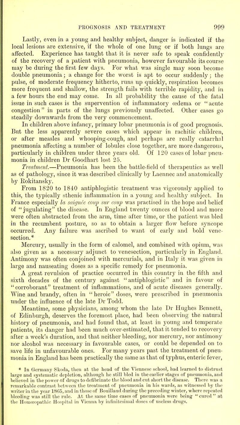 Lastly, even in a young and healthy subject, danger is indicated if the local lesions are extensive, if the whole of one lung or if both lungs are affected. Experience has taught that it is never safe to speak confidentlj' of the recovery of a patient with pneumonia, however favourable its course may be during the first few days. For what was single may soon become double pneumonia; a change for the worst is apt to occur suddenly ; the pulse, of moderate frequency hitherto, runs up quickly, respiration becomes more frequent and shallow, the strength fails with terrible rapidity, and in a few hours the end may come. In all probability the cause of the fatal issue in such cases is the supervention of inflammatory oedema or  acute congestion in parts of the lungs previously unaffected. Other cases go steadily downwards from the very commencement. In children above infancy, primary lobar pneumonia is of good prognosis. But the less apparently severe cases which appear in rachitic children, or after measles and whooping-cough, and perhaps are really catarrhal pneumonia affecting a number of lobules close together, are more dangerous, particularly in children under three years old. Of 120 cases of lobar pneu- monia in children Dr Goodhart lost 2.5. Treatment.—Pneumonia has been the battle-field of therapeutics as well as of pathology, since it was described clinically by Laennec and anatomically' by Rokitansky. From 1820 to 1840 antiphlogistic treatment was vigorously applied to this, the typically sthenic inflammation in a young and healthy subject. In France especially la saigm'e coup sur coup was practised in the hope and belief of jugulating the disease. In England twenty ounces of blood and more were often abstracted from the arm, time after time, or the patient was bled in the recumbent posture, so as to obtain a larger flow before syncope occurred. Any failure was ascribed to want of early and bold vene- section.* Mercury, usually in the form of calomel, and combined with opium, was also given as a necessary adjunct to venesection, particularly in England. Antimony was often conjoined with mercurials, and in Italy it was given in large and nauseating doses as a specific remedy for pneumonia. A great revulsion of practice occurred in this country in the fifth and sixth decades of the century against antiphlogistic and in favour of corroborant treatment of inflammations, and of acute diseases generall3^ Wine and brandy, often in heroic doses, were prescribed in pneumonia under the influence of the late Dr Todd. Meantime, some physicians, among whom the late Dr Hughes Bennett, of Edinburgh, deserves the foremost place, had been observing the natural history of pneumonia, and had found that, at least in young and temperate patients, its danger had been much over-estimated, that it tended to recovery after a week's duration, and that neither bleeding, nor mercury, nor antimony nor alcohol was necessary in favourable cases, or could be depended on to save life in unfavourable ones. For many years past the treatment of pneu- monia in England has been practically the same as that of typhus, enteric fever, * In Germany Skoda, then at the head of the Viennese school, had learned to distrnst large and systematic depletion, although he still hied in the earlier stages of pneumonia, and helieved in the power of drugs to defibrinate the blood and cut short the disease. There was a remarkable contrast between the treatment of pneumonia in liis wards, as witnessed by the writer in the year 1865, and in those of Bouillaud during the preceding winter, where repeated bleeding was still the rule. At the same time cases of pneumonia were being  cured  at the Homosopathic Hospital in Vienna by infinitesimal doses of useless drugs,