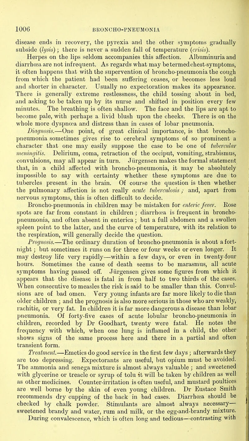 disease ends in lecoveiy, the pyrexia and the other sj'mptoms gradually subside {lysis); there is never a sudden fall of temperature (crisis). Herjies on the lips seldom accompanies this affection. Albuminuria and diarrhoea are not infrequent. As regards what may be termed chest-symptoms, it often happens that with the supervention of broncho-pneumonia the cough from which the patient had been suffering ceases, or becomes less loud and shorter in character. Usually no expectoration makes its appearance. There is generally extreme restlessness, the child tossing about in bed, and asking to be taken up by its nurse and shifted in position every few minutes. The breathing is often shallow. The face and the lips are apt to become pale, with perhaps a livid blush upon the cheeks. There is on the whole more dyspnoea and distress than in cases of lobar pneumonia. Diagnosis.—One point, of great clinical importance, is that broncho- pneumonia sometimes gives rise to cerebral symptoms of so prominent a character that one may easily suppose the case to be one of tubercular meningitis. Delirium, coma, retraction of the occiput, vomiting, strabismus, convulsions, may all appear in turn. Jiirgensen makes the formal statement that, in a child affected with broncho-pneumonia, it may be absolutely impossible to say with certainty whether these symptoms are due to tubercles present in the brain. Of course the question is then whether the pulmonary affection is not really acute tuberculosis; and, apart from nervous symptoms, this is often difficult to decide. Broncho-pneumonia in children may be mistaken for enteric fever. Eose spots are far from constant in children ; diarrhoea is frequent in broncho- pneumonia, and often absent in enterica; but a full abdomen and a swollen spleen point to the latter, and the curve of temperature, with its relation to the respiration, will generally decide the question. Prognosis.—The ordinary duration of broncho-pneumonia is about a fort- night ; but sometimes it runs on for three or four weeks or even longer. It may destroy life very rapidly—within a few days, or even in twenty-four hours. Sometimes the cause of death seems to be marasmus, all acute symptoms having passed off. Jiirgensen gives some figures from which it appears that the disease is fatal in from half to two thirds of the cases. When consecutive to measles the risk is said to be smaller than this. Convul- sions are of bad omen. Very young infants are far more likely to die than older children ; and the prognosis is also more serious in those who are weakly, rachitic, or very fat. In children it is far more dangerous a disease than lobar pneumonia. Of forty-five cases of acute lobular broncho-pneumonia in children, recorded by Dr Goodhart, twenty were fatal. He notes the frequency with which, when one lung is inflamed in a child, the other shows signs of the same process here and there in a partial and often transient form. Treatment.—Emetics do good service in the first few days; afterwards they are too depressing. Expectorants are useful, but opium must be avoided. The ammonia and senega mixture is almost always valuable ; and sweetened with glycerine or treacle or syrup of tolu it will be taken by children as well as other medicines. Counter-irritation is often useful, and mustard poultices are well borne by the skin of even young children. Dr Eustace Smith recommends dry cupping of the back in bad cases. Diarrhoea should be checked by chalk powder. Stimulants are almost always necessary— sweetened brandy and water, rum and milk, or the egg-and-brandy mixture. During convalescence, which is often long and tedious—contrasting with