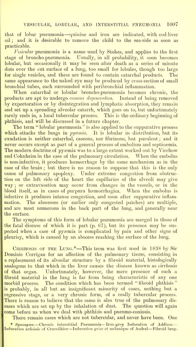 that of lobar pneumonia—quinine and iron are indicated, with cod-liver oil; and it is desirable to remove the child to the sea-side as soon as practicable. Vesicular pneumonia is a name used by Stokes, and applies to the first stage of broncho-pneumonia. Usually, in all probability, it soon becomes lobular, but occasionally it may be seen after death as a series of minute dots over the cut surface of a lung, too small for lobules, though too large for single vesicles, and these are found to contain catarrhal products. The same appearance to the naked eye may be produced by cross-section of small bronchial tubes, each surrounded with peiibronchial inflammation. When catarrhal or lobular broncho-pneumonia becomes chronic, the products are apt to undergo caseous degeneration. Instead of being removed by expectoration or by disintegration and lymphatic absorption, they remain and set up a spreading alveolar catarrh, which goes on to, but unfortunately rarely ends in, a local tubercular process. This is the ordinary beginning of phthisis, and will be discussed in a future chapter. The term  lobular pneumonia  is also applied to the suppurative process which attacks the lungs in pyamda. It is lobular in distribution, but its exudation is neither catarrhal, caseous, nor fibrinous, but purulent; and it never occurs except as part of a general process of embolism and septicajmia. The modern doctrine of pyaemia was to a large extent worked out by Virchow and Cohnheim in the case of the pulmonary circulation. When the embolus is non-infective, it produces hfemorrhage by the same mechanism as in the case of the brain ; ljut there is no reason to suppose that this is the only cause of pulmonary apoplexy. Under extreme congestion from obstruc- tion on the left side of the heart the capillaries of the alveoli may give way; or extravasation may occur from changes in the vessels, or in the blood itself, as in cases of purpura hc-emorrhagica. When the embolus is infective it produces intense congestion, and soon after suppurative inflam- mation. The abscesses (or earlier only congested patches) are multiple, and are most numerous in the back part of the lung, and generally near the surface. The symptoms of this form of lobular pneumonia are merged in those of the fatal disease of which it is part (p. 67), but its presence may be sus- pected when a case of pyaemia is complicated \>y pain and other signs of pleurisy, which is caused by an abscess reaching the surface of the lung. Cirrhosis of the Lung.*—This term was first used in 1838 by Sir Dominic Corrigan for an affection of the pulmonary tissue, consisting in a replacement of its alveolar structure by a fibroid material, histologically analogous to that which in the liver causes the disease known as cirrhosis of that organ. Unfortunately, however, the mere presence of such a fibroid material in the lung is far from being characteristic of any one morbid process. The condition which has been termed  fibroid phthisis  is probably, in all but an insignificant minority of cases, nothing but a regressive stage, or a very chronic form, of a really tubercular process. There is reason to believe that the same is also true of the pulmonary dis- eases which are set up by the inhalation of dust. The question will again come before us when we deal with phthisis and pneumo-coniosis. There remain cases which are not tubercular, and never have been. One * Synonyms.—Chronic interstitial Pneumonia—Iron-grey Induration of Addison— Induration ardoisee of Cruveilhier—Induration fjriso et melanique of Andral—Fibroid lung.