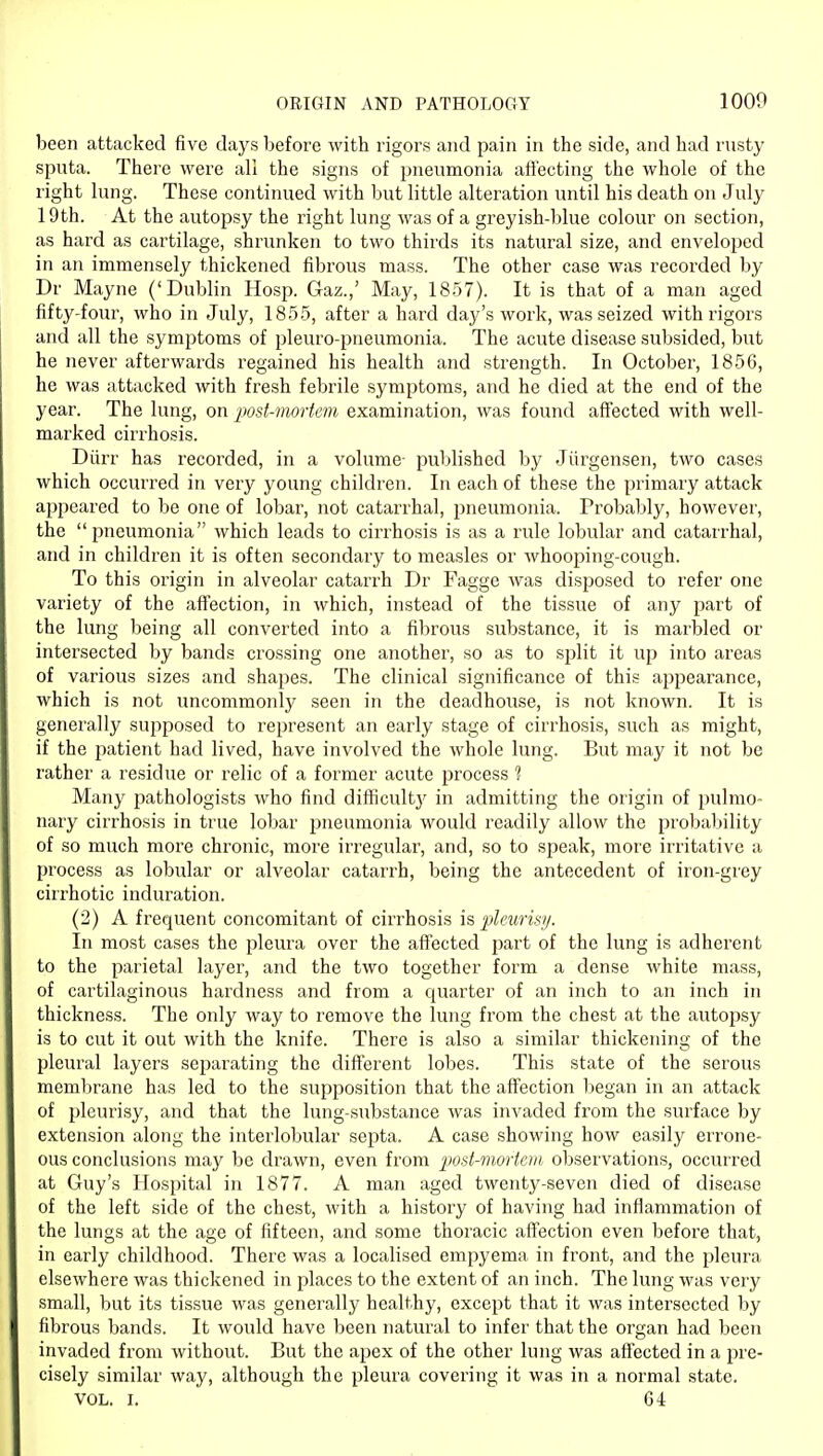 OEIGIN AND PATHOLOGY 1000 been attacked five days before with rigors and pain in the side, and had rusty sputa. There were all the signs of pneumonia affecting the whole of the right lung. These continued with but little alteration until his death on July 19th. At the autopsy the right lung was of a greyish-blue colour on section, as hard as cartilage, shrunken to two thirds its natural size, and enveloped in an immensely thickened fibrous mass. The other case was recorded by Dr Mayne ('Dublin Hosp. Gaz.,' May, 1857). It is that of a man aged fifty-four, who in July, 1855, after a hard day's work, was seized with rigors and all the symptoms of pleuro-pneumonia. The acute disease subsided, but he never afterwards regained his health and strength. In October, 1856, he was attacked with fresh febrile symptoms, and he died at the end of the year. The lung, on post-mortem examination, was found affected with well- marked cirrhosis. Diirr has recorded, in a volume- published by Jiirgensen, two cases which occurred in very young children. In each of these the primary attack appeared to be one of lobar, not catarrhal, pneumonia. Probably, however, the pneumonia which leads to cirrhosis is as a rule lobular and catarrhal, and in children it is often secondary to measles or whooping-cough. To this origin in alveolar catarrh Dr Fagge was disposed to refer one variety of the aff'ection, in which, instead of the tissue of any part of the lung being all converted into a fibrous substance, it is marbled or intersected by bands crossing one another, so as to split it up into areas of various sizes and shapes. The clinical significance of this appearance, which is not uncommonly seen in the deadhouse, is not known. It is generally supposed to represent an early stage of cirrhosis, such as might, if the patient had lived, have involved the whole lung. But may it not be rather a residue or relic of a former acute process ? Many pathologists who find difiicultj' in admitting the origin of pulmo- nary cirrhosis in true lobar pneumonia would readily allow the probability of so much more chronic, more irregular, and, so to speak, more irritative a process as lobular or alveolar catarrh, being the antecedent of iron-grey cirrhotic induration. (2) A frequent concomitant of cirrhosis is jdeuris!/. In most cases the pleura over the affected part of the lung is adherent to the parietal layer, and the two together form a dense white mass, of cartilaginous hardness and from a quarter of an inch to an inch in thickness. The only way to remove the lung from the chest at the autopsy is to cut it out with the knife. There is also a similar thickening of the pleural layers separating the diff'erent lobes. This state of the serous membrane has led to the supposition that the aff'ection began in an attack of pleurisy, and that the lung-substance was invaded from the surface by extension along the interlobular septa. A case showing how easily errone- ous conclusions may be drawn, even from ]}ost-inortciii observations, occurred at Guy's Hospital in 1877. A man aged twenty-seven died of disease of the left side of the chest, with a history of having had inflammation of the lungs at the age of fifteen, and some thoracic affection even before that, in early childhood. There was a localised empyema in front, and the pleura elsewhere was thickened in places to the extent of an inch. The lung was very small, but its tissue was generally healthy, except that it was intersected by fibrous bands. It would have been natural to infer that the organ had been invaded from without. But the apex of the other lung was affected in a pre- cisely similar way, although the pleura covering it was in a normal state. VOL. I. 64