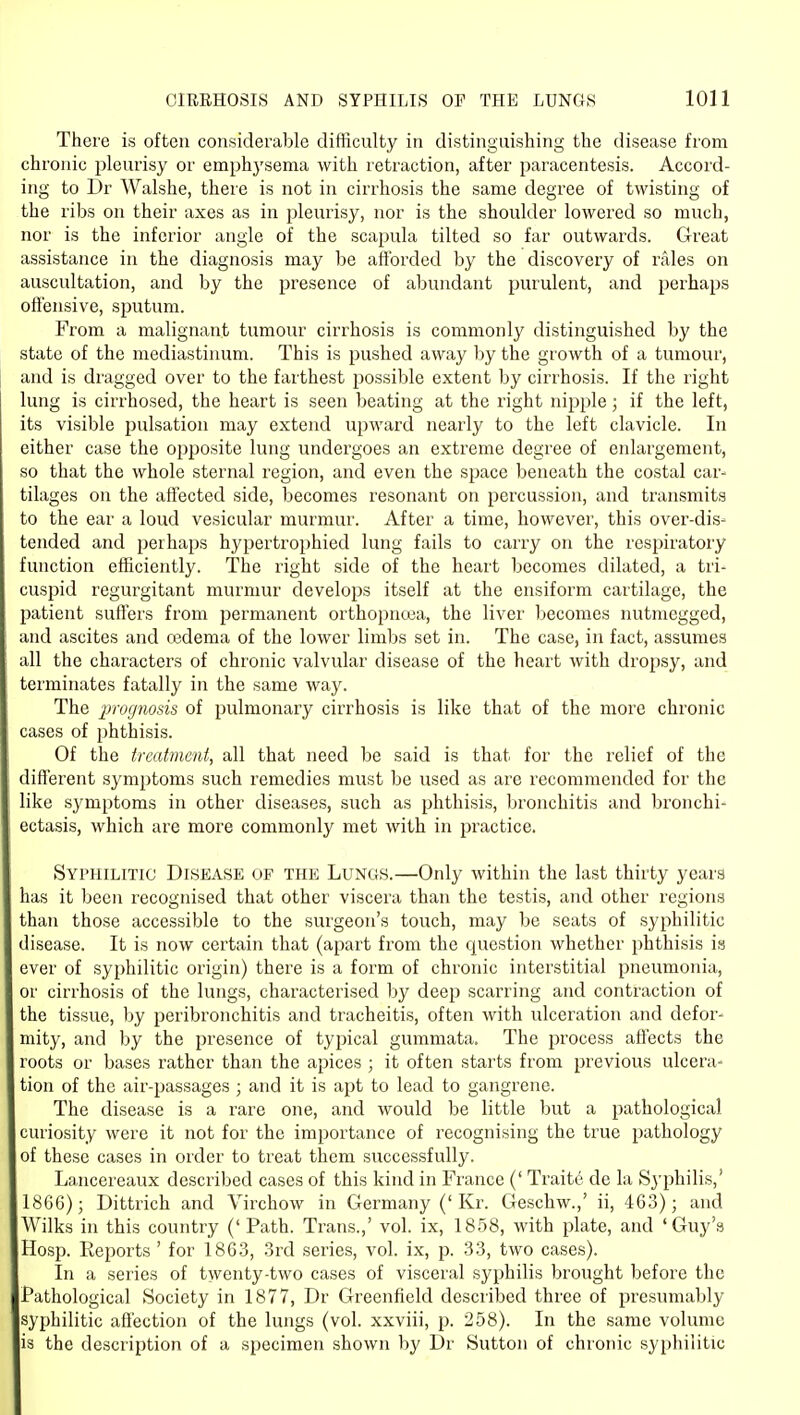 There is often considerable difficulty in distinguishing the disease from chronic pleurisy or emphj'sema with retraction, after paracentesis. Accord- ing to Dr Walshe, there is not in cirrhosis the same degree of twisting of the ribs on their axes as in pleurisy, nor is the shoulder lowered so much, nor is the inferior angle of the scapula tilted so far outwards. Great assistance in the diagnosis may be afforded by the discovery of rales on auscultation, and by the j^i'esence of abundant purulent, and perhaps ofl'ensive, sputum. From a malignant tumour cirrhosis is commonly distinguished by the state of the mediastinum. This is pushed away by the growth of a tumour, and is dragged over to the farthest possible extent by cirrhosis. If the right lung is cirrhosed, the heart is seen beating at the right nipple; if the left, its visible pulsation may extend upward nearly to the left clavicle. In either case the opposite lung undergoes an extreme degree of enlargement, so that the whole sternal region, and even the sj^ace beneath the costal car- tilages on the afiected side, becomes resonant on percussion, and transmits to the ear a loud vesicular murmur. After a time, however, this over-dis- tended and perhaps hypertrophied lung fails to carry on the respiratory function efficiently. The right side of the heart becomes dilated, a tri- cuspid regurgitant murmur develops itself at the ensiform cartilage, the patient suffers from permanent orthopncea, the liver l^ecomes nutmegged, and ascites and cedema of the lower limbs set in. The case, in fact, assumes all the characters of chronic valvular disease of the heart with dropsy, and terminates fatally in the same way. The prognosis of pulmonary cirrhosis is like that of the more chronic cases of phthisis. Of the treatment, all that need be said is that for the relief of the diflerent symptoms such remedies must be used as are recommended for the like symptoms in other diseases, such as phthisis, bronchitis and bronchi- ectasis, which are more commonly met with in practice. Syphilitic Disease of the Lungs.—Only within the last thirty years has it been recognised that other viscera than the testis, and other regions than those accessible to the surgeon's touch, may be seats of syphilitic disease. It is now certain that (apart from the question whether phthisis is ever of syphilitic origin) there is a form of chronic interstitial pneumonia, or cirrhosis of the lungs, characterised l)y deep scarring and contraction of the tissue, by peribronchitis and tracheitis, often with ulceration and defor- mity, and by the presence of typical gummata. The process affects the roots or bases rather than the apices ; it often starts from previous ulcera- tion of the air-passages ; and it is apt to lead to gangrene. The disease is a rare one, and would be little but a pathological curiosity were it not for the importance of recognising the true pathology of these cases in order to treat them successfully. Lancereaux described cases of this kind in France (' Traits de la Syphilis,' 1866); Dittrich and Virchow in Germany ('Kr. Geschw.,' ii, 463); and Wilks in this country ('Path. Trans.,' vol. ix, 1858, with plate, and 'Guy's Hosp. Reports ' for 1863, 3rd series, vol. ix, p. 33, two cases). In a series of twenty-two cases of visceral syphilis brought before the Pathological Society in 1877, Dr Greenfield described three of presumably syphilitic affection of the lungs (vol. xxviii, p. 258). In the same volume is the description of a specimen shown by Dr Sutton of chronic syphilitic