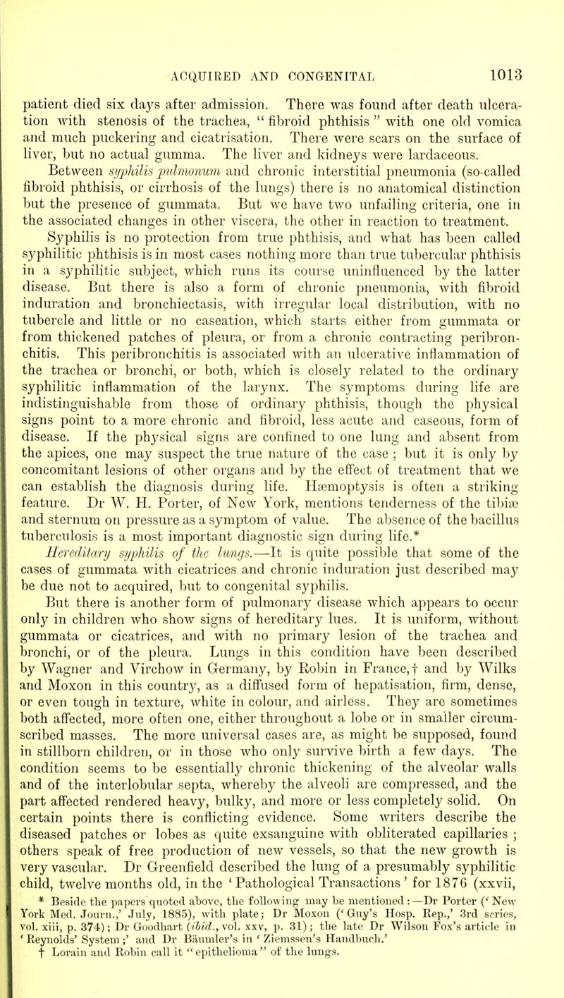 patient died six days after admission. There was found after death ulcera- tion with stenosis of the trachea,  fibroid phthisis  with one old vomica and much puckering and cicatrisation. There were scars on the surface of liver, but no actual gumma. The liver and kidneys were lardaceous. Between syphilis puhnonum and chronic interstitial iDneumonia (so-called fibroid i)hthisis, or cirrhosis of the lungs) there is no anatomical distinction but the presence of gummata. But we have two unfailing criteria, one in the associated changes in other viscera, the other in reaction to treatment. Syphilis is no protection from true phthisis, and what has been called syphilitic phthisis is in most cases nothing more than true tubercular phthisis in a syphilitic subject, which runs its course uninfluenced by the latter disease. But there is also a form of chronic pneumonia, with fibroid induration and bronchiectasis, with irregular local distribution, with no tubercle and little or no caseation, which starts either from gummata or from thickened patches of pleura, or from a chronic contracting peribron- chitis. This peribronchitis is associated with an ulcerative inflammation of the trachea or bronchi, or both, which is closely related to the ordinary syphilitic inflammation of the larynx. The symptoms during life are indistinguishable from those of ordinary phthisis, though the physical signs point to a more chronic and fibroid, less acute and caseous, form of disease. If the physical signs are confined to one lung and absent from the apices, one may suspect the true nature of the case ; but it is only by concomitant lesions of other organs and by the eff'ect of treatment that we can establish the diagnosis during life. Htemoptysis is often a striking feature. Dr W. H. Porter, of New York, mentions tenderness of the tibise and sternum on pressure as a symptom of value. The absence of the bacillus tuberculosis is a most important diagnostic sign during life.* Hereditary syphilis of the lungs.—-It is quite possible that some of the cases of gummata with cicatrices and chronic induration just described may be due not to acquired, but to congenital syphilis. But there is another form of pulmonary disease which appears to occur only in children who show signs of hereditary lues. It is uniform, without gummata or cicatrices, and with no primary lesion of the trachea and bronchi, or of the pleura. Lungs in this condition have been described by Wagner and Virchow in Germany, by Robin in France,! and by Wilks and Moxon in this country, as a diffused form of hepatisation, firm, dense, or even tough in texture, white in colour, and airless. They are sometimes both affected, more often one, either throughout a lobe or in smaller circum- scribed masses. The more universal cases are, as might be supposed, found in stillborn children, or in those who only survive birth a few days. The condition seems to be essentially chronic thickening of the alveolar walls and of the interlobular septa, whereby the alveoli are compressed, and the part affected rendered heavy, bulky, and more or less completely solid. On certain points there is conflicting evidence. Some writers describe the diseased patches or lobes as quite exsanguine with obliterated capillaries ; others speak of free production of new vessels, so that the new growth is very vascular. Dr C4reenfield described the lung of a presumably syphilitic child, twelve months old, in the ' Pathological Transactions ' for 1876 (xxvii, * Beside the papers quoted above, tlio follow mg may be mentioned : —Dr Porter (' New York Med. Journ.,' July, 1885), with plate; Dr Moxon ('Guy's Hosp. Rep.,' 3rd series, vol. xiii, p. 374); Dr Goodhart (ibid., vol. xxv, p. 31); the late Dr Wilson Fox's article in ' Reynolds' System ;' and Dr Biiumler's in ' Ziemsseu's Handbucli.' t Lorain and Robin call it epithelioma of the lungs.