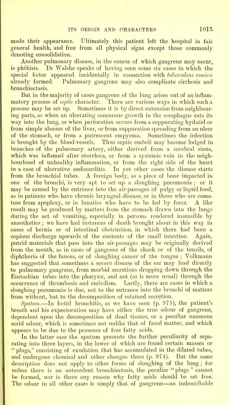 made their appearance. Ultimately this patient left the hospital in fair general health, and free from all physical signs except those commonly denoting consolidation. Another pulmonary disease, in the course of which gangrene may occur, is phthisis. Dr Walshe speaks of having seen some six cases in which the special fcetor appeared incidentally in connection with tuberculous vomica} already formed. Pulmonary gangrene may also complicate cirrhosis and bronchiectasis. But in the majority of cases gangrene of the lung arises out of an inflam- matory process of sejytic character. There are various ways in which such a process may be set up. Sometimes it is by direct extension from neighbour- ing parts, as when an ulcerating cancerous growth in the oesophagus eats its way into the lung, or when perforation occurs from a suppurating hydatid or from simple abscess of the liver, or from suppuration spreading from an ulcer of the stomach, or from a putrescent empyema. Sometimes the infection is brought by the blood-vessels. Thus septic emboli may become lodged in branches of the pulmonary artery, either derived from a cerebral sinus, which was inflamed after otorrhcca, or from a .systemic vein in the neigh- bourhood of unhealthy inflammation, or from the right side of the heart in a case of ulcerative endocarditis. In yet other cases the disease starts from the bronchial tubes. A foreign body, as a piece of bone impacted in one of the bronchi, is very apt to set up a sloughing pneumonia ; or it may be caused by the entrance into the air-passages of pulpy or licjuid food, as in patients who have chronic laryngeal disease, or in those who are coma- tose from apoplexy, or in lunatics who have to be fed by force. A like result may be produced by matters from the stomach drawn into the lungs dui'ing the act of vomiting, especially in persons rendered insensible by anaesthetics; we have had instances of death brought about in this way in cases of hernia or of intestinal obstruction, in which there had been a copious discharge upwards of the contents of the small intestine. Again, putrid materials that pass into the air-passages may be originally derived from the mouth, as in cases of gangrene of the cheek or of the tonsils, of diphtheria of the fauces, or of sloughing cancer of the tongue ; Volkmann has suggested that sometimes a severe disease of the ear may lead directly to pulmonary gangrene, from morbid secretions dropping down through the Eustachian tubes into the pharynx, and not (as is more usual) through the occurrence of thrombosis and embolism. Lastly, there are cases in which a sloughing pneumonia is due, not to the entrance into the bronchi of matters from without, but to the decomposition of retained secretion. Simt'um.—In ffetid bronchitis, as we have seen (p. 975), the patient's breath and his expectoration may have either the true odour of gangrene, dependent upon the decomposition of dead tissues, or a peculiar nauseous acrid odour, which is sometimes not unlike that of fa3cal matter, and which appears to be due to the presence of free fatty acids. In the latter case the sputum presents the further i^eculiarity of sepa- rating into three layers, in the lower of which are found certain masses or  plugs, consisting of exudation that has accumulated in the dilated tubes, and undergone chemical and other changes there (p. 974). But the same description does not apply to other forms of sloughing of the lung ; for unless there is an antecedent bronchiectasis, the peculiar  plugs  cannot be formed, nor is there any reason why fatty acids should be set free. The odour in all other cases is simply that of gangrene—an indescribable