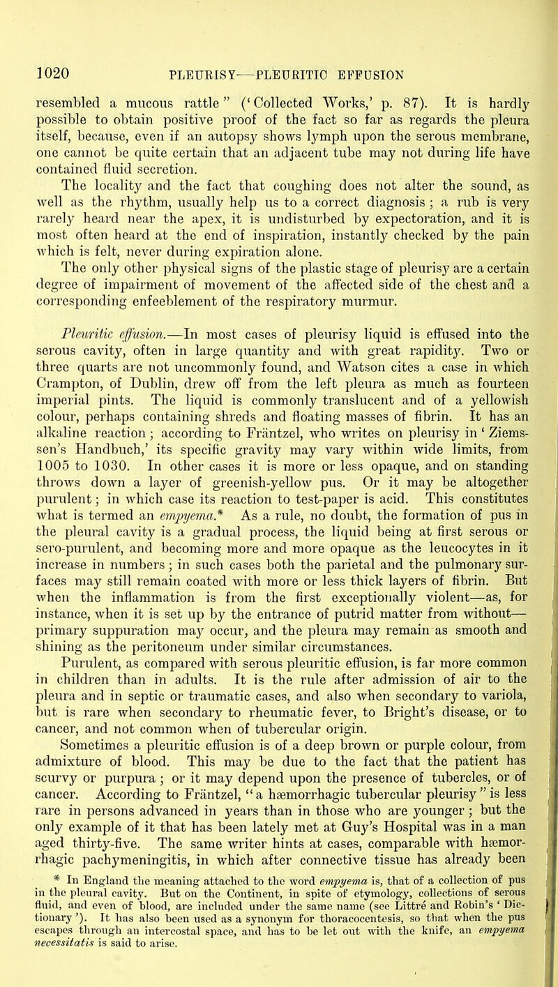 resembled a mucous rattle (' Collected Works,' p. 87). It is hardly possible to obtain positive proof of the fact so far as regards the pleura itself, because, even if an autopsy shows Ij'mph upon the serous membrane, one cannot be quite certain that an adjacent tube may not during life have contained fluid secretion. The locality and the fact that coughing does not alter the sound, as well as the rhythm, usually help us to a correct diagnosis ; a rub is very rarely heard near the apex, it is undisturbed by expectoration, and it is most often heard at the end of inspiration, instantly checked by the pain which is felt, never during expiration alone. The only other physical signs of the plastic stage of pleurisj^ are a certain degree of impairment of movement of the affected side of the chest and a corresponding enfeeblement of the respiratory murmur. Pleuritic effusion.—In most cases of pleurisy liquid is effused into the serous cavity, often in large quantity and with great rapidity. Two or three quarts are not uncommonly found, and Watson cites a case in which Crampton, of Dublin, drew off from the left pleura as much as fourteen imperial pints. The liquid is commonly translucent and of a yellowish colour, perhaps containing shreds and floating masses of fibrin. It has an alkaline reaction ; according to Frantzel, who writes on pleurisy in ' Ziems- sen's Handbuch,' its specific gravity may vary within wide limits, from 1005 to 1030. In other cases it is more or less opaque, and on standing throws down a layer of greenish-yellow pus. Or it may be altogether purulent; in which case its reaction to test-paper is acid. This constitutes what is termed an emjnjema* As a rule, no doubt, the formation of pus in the pleural cavity is a gradual process, the liquid being at first serous or sero-purulent, and becoming more and more opaque as the leucocytes in it increase in numbers; in such cases both the parietal and the pulmonary sur- faces may still remain coated with more or less thick layers of fibrin. But when the inflammation is from the first exceptioiially violent—as, for instance, when it is set up by the entrance of putrid matter from without— primary suppuration may occur^ and the pleura may remain as smooth and shining as the peritoneum under similar circumstances. Purulent, as compared with serous pleuritic effusion, is far more common in children than in adults. It is the rule after admission of air to the pleura and in septic or traumatic cases, and also when secondary to variola, but is rare when secondary to rheumatic fever, to Bright's disease, or to cancer, and not common when of tubercular origin. Sometimes a pleuritic effusion is of a deep brown or purple colour, from admixture of blood. This may be due to the fact that the patient has scurvy or purpura; or it may depend upon the presence of tubercles, or of cancer. According to Frantzel,  a hsemorrhagic tubercular pleurisy  is less rare in persons advanced in years than in those who are younger ; but the only example of it that has been lately met at Guy's Hospital was in a man aged thirty-five. The same writer hints at cases, comparable with htemor- rhagic pachymeningitis, in which after connective tissue has already been * In England tlie meaning attached to the word empyema is, that of a collection of pus in the pleural cavity. But on the Continent, in spite of etymology, collections of serous fluid, and even of blood, are included under the same name (see Littre and Robia's ' Dic- tionary '). It has also been used as a synonym for thoracocentesis, so that when the pus escapes through an intercostal space, and has to be let out with the knife, an empyema necessUatis is said to arise.