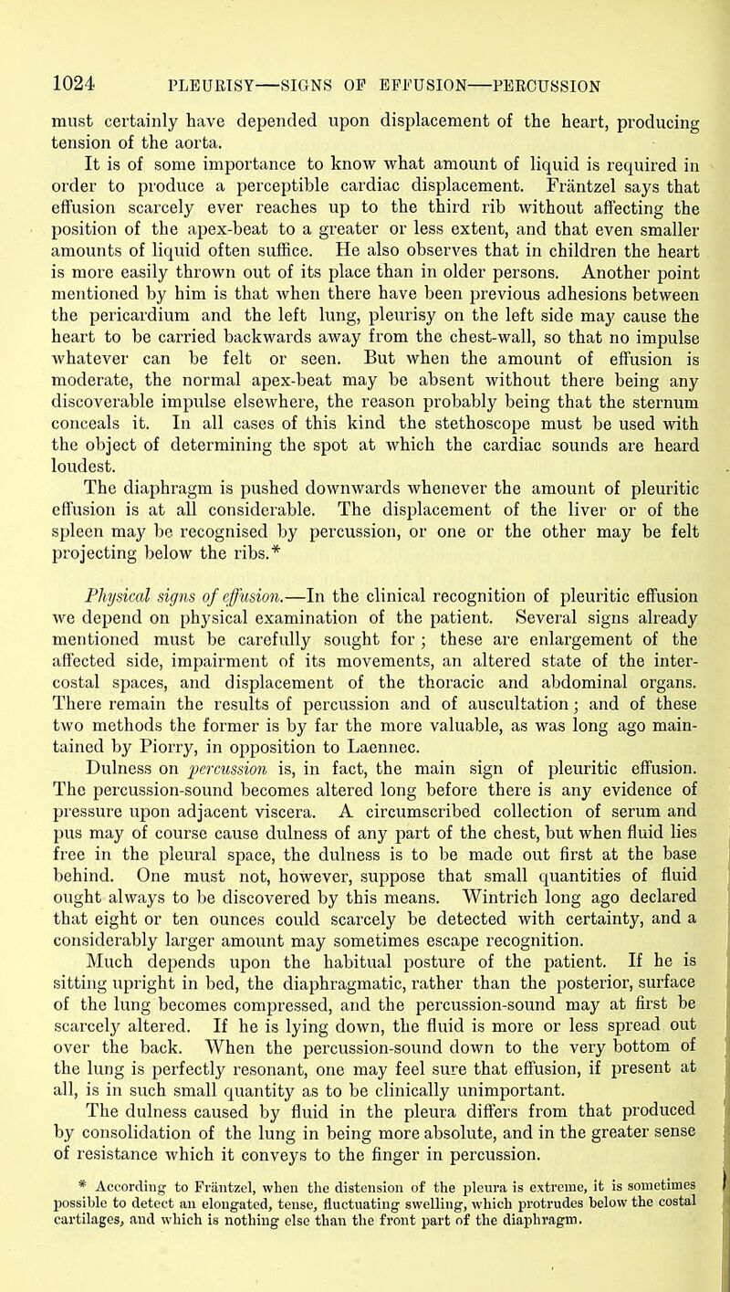 must certainly have depended upon displacement of the heart, producing tension of the aorta. It is of some importance to know what amount of liquid is required in order to produce a perceptible cardiac displacement. Frantzel says that effusion scarcely ever reaches up to the third rib without affecting the position of the apex-beat to a greater or less extent, and that even smaller amounts of liquid often suffice. He also observes that in children the heart is more easily thrown out of its place than in older persons. Another point mentioned by him is that when there have been previous adhesions between the pericardium and the left lung, pleurisy on the left side may cause the heart to be carried backwards away from the chest-wall, so that no impulse whatever can be felt or seen. But when the amount of effusion is moderate, the normal apex-beat may be absent without there being any discoverable impidse elsewhere, the reason probably being that the sternum conceals it. In all cases of this kind the stethoscope must be used with the object of determining the spot at which the cardiac sounds are heard loudest. The diaphragm is pushed downwards whenever the amount of pleuritic effusion is at all considerable. The displacement of the liver or of the spleen may be recognised by percussion, or one or the other may be felt projecting below the ribs.* Physical signs of effusion.—In the clinical recognition of pleuritic effusion we depend on physical examination of the patient. Several signs already mentioned must be carefully sought for ; these are enlargement of the affected side, impairment of its movements, an altered state of the inter- costal spaces, and displacement of the thoracic and abdominal organs. There remain the results of percussion and of auscultation; and of these two methods the former is by far the more valuable, as was long ago main- tained by Piorry, in opposition to Laennec. Dulness on pcrmssion is, in fact, the main sign of pleuritic effusion. The percussion-sound becomes altered long before there is any evidence of pressure upon adjacent viscera. A circumscribed collection of serum and pus may of course cause dulness of any part of the chest, but when fluid lies free in the pleural space, the dulness is to be made out first at the base behind. One must not, however, suppose that small quantities of fluid ought always to be discovered by this means. Wintrich long ago declared that eight or ten ounces could scarcely be detected with certainty, and a considerably larger amount may sometimes escape recognition. Much depends upon the habitual posture of the patient. If he is sitting upright in bed, the diaphragmatic, rather than the posterior, surface of the lung becomes compressed, and the percussion-sound may at first be scarceljf altered. If he is lying down, the fluid is more or less spread out over the back. When the percussion-sound down to the very bottom of the lung is perfectly resonant, one may feel sure that effusion, if present at all, is in such small quantity as to be clinically unimportant. The dulness caused by fluid in the pleura differs from that produced by consolidation of the lung in being more absolute, and in the greater sense of resistance which it conveys to the finger in percussion. * According to Frantzel, when the distension of the pleura is extreme, it is sometimes possible to detect an elongated, tense, fluctuating swelling, which protrudes below the costal cartilages, aud which is nothing else than the front part of the diaphragm.