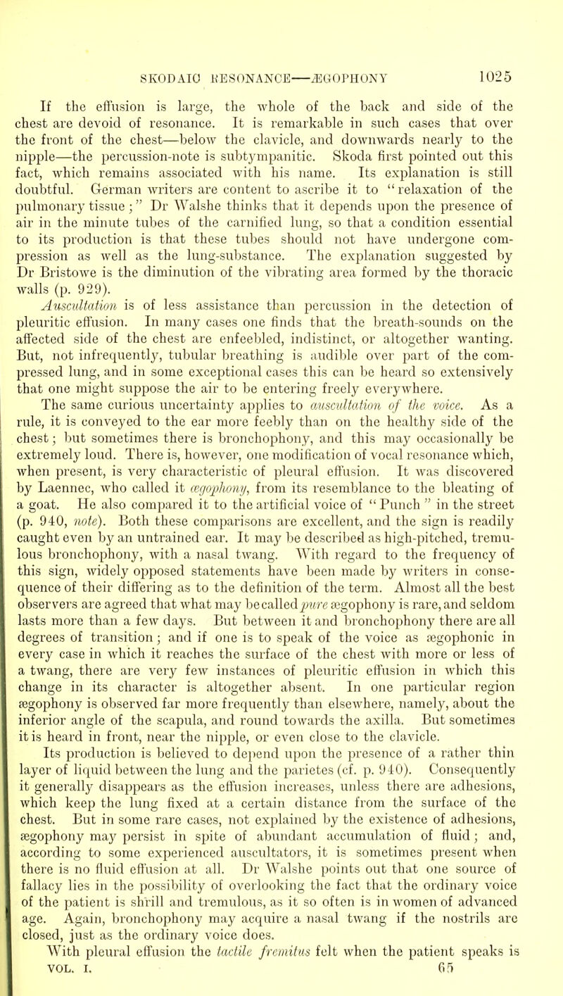 If the eftusion is large, the whole of the back and side of the chest are devoid of resonance. It is remarkable in such cases that over the front of the chest—below the clavicle, and downwards nearly to the nipple—the percussion-note is subtympanitic. Skoda first pointed out this fact, which remains associated with his name. Its explanation is still doubtful. German writers are content to ascribe it to relaxation of the pulmonary tissue ; Dr Walshe thinks that it depends upon the presence of air in the minute tubes of the carnified lung, so that a condition essential to its production is that these tubes should not have undergone com- pression as well as the lung-substance. The explanation suggested by Dr Bristowe is the diminution of the vibrating area formed by the thoracic walls (p. 929). Auscultation is of less assistance than percussion in the detection of pleuritic effusion. In many cases one finds that the breath-sounds on the affected side of the chest are enfeebled, indistinct, or altogether wanting. But, not infrequently, tubular breathing is audible over part of the com- pressed lung, and in some exceptional cases this can be heard so extensively that one might suppose the air to be entering freely everywhere. The same curious xmcertainty applies to auscultation of the voice. As a rule, it is conveyed to the ear more feebly than on the healthy side of the chest; but sometimes there is bronchophony, and this may occasionally be extremely loud. There is, however, one modification of vocal resonance which, when present, is very characteristic of pleural effusion. It was discovered by Laennec, who called it cegophony, from its resemblance to the bleating of a goat. He also compared it to the artificial voice of  Punch  in the street (p. 940, note). Both these comparisons are excellent, and the sign is readily caught even by an untrained ear. It may be described as high-pitched, tremu- lous bronchophony, with a nasal twang. With regard to the frequency of this sign, widely opposed statements have been made by writers in conse- quence of their differing as to the definition of the term. Almost all the best observers are agreed that what may be called jj^rre segophony is rare, and seldom lasts more than a few days. But between it and bronchophony there are all degrees of transition; and if one is to speak of the voice as jegophonic in every case in which it reaches the surface of the chest with more or less of a twang, there are very few instances of pleuritic eftusion in which this change in its character is altogether absent. In one particular region segophony is observed far more frequently than elsewhei'e, namely, about the inferior angle of the scapula, and round towards the axilla. But sometimes it is heard in front, near the nipple, or even close to the clavicle. Its production is believed to depend upon the presence of a rather thin layer of liquid between the lung and the parietes (cf. p. 940). Consequently it generally disappears as the effusion increases, unless there are adhesions, which keep the lung fixed at a certain distance from the surface of the chest. But in some rare cases, not explained by the existence of adhesions, segophony maj' persist in spite of abundant accumulation of fluid ; and, according to some experienced auscultators, it is sometimes present when there is no fluid effusion at all. Dr Walshe points out that one source of fallacy lies in the possibility of overlooking the fact that the ordinary voice of the patient is shrill and tremulous, as it so often is in women of advanced age. Again, bronchophony may acquire a nasal twang if the nostrils are closed, just as the ordinary voice does. With pleural effusion the tactile fremitus felt when the patient speaks is VOL. I. 65