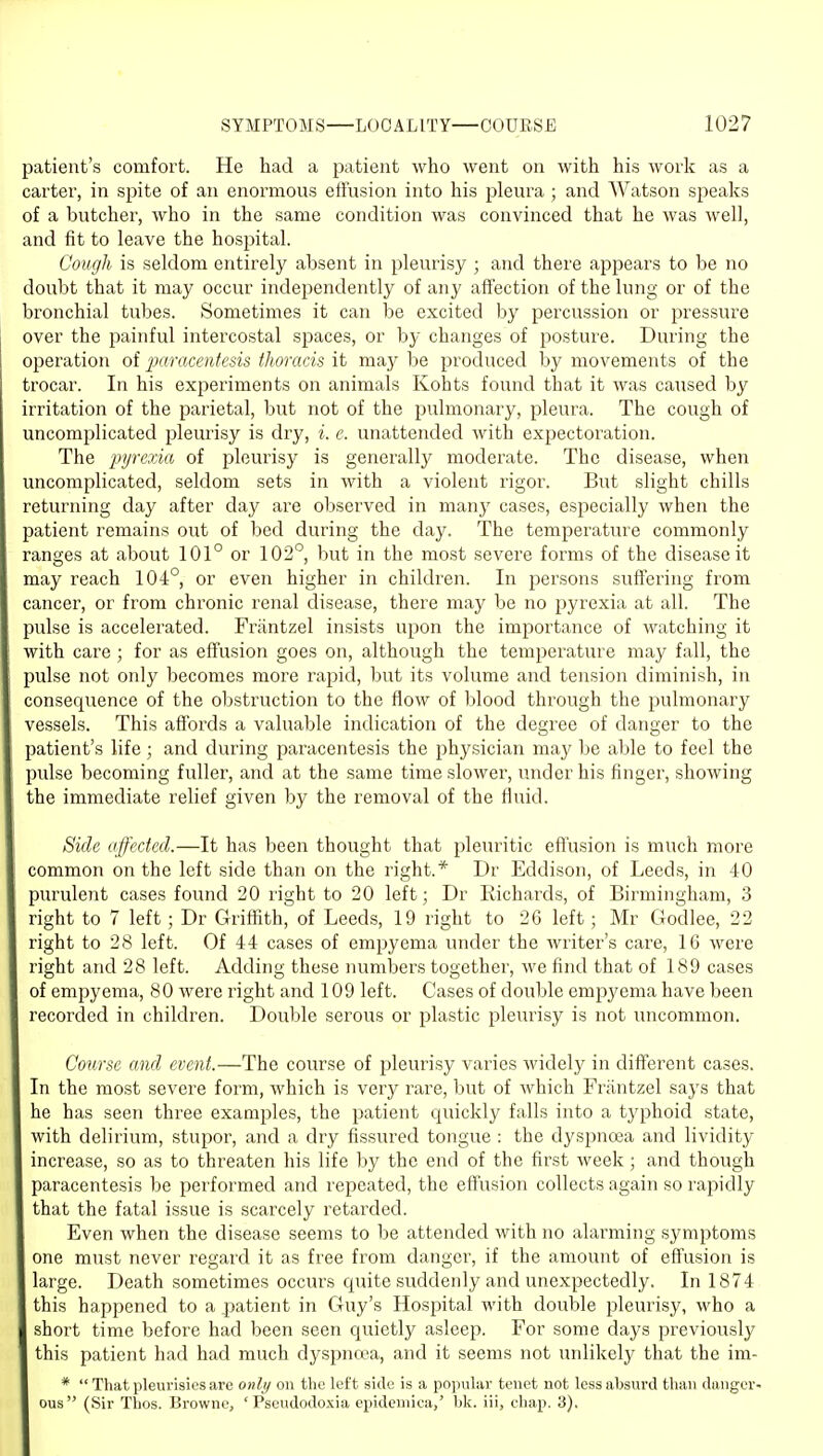 jjatieut's comfort. He had a patient who went on with his work as a carter, in spite of an enormous effusion into his jjleura ; and Watson speaks of a butcher, who in the same condition was convinced that he was well, and fit to leave the hospital. Cough is seldom entirely absent in pleurisy ; and there appears to be no doubt that it may occur independently of any affection of the lung or of the bronchial tubes. Sometimes it can be excited by percussion or pressure over the painful intercostal spaces, or by changes of posture. During the operation of iKtracentesis thoracis it may be produced by movements of the trocar. In his experiments on animals Kohts found that it was caused by irritation of the parietal, but not of the pulmonary, pleura. The cough of uncomplicated pleurisy is dry, i. e. unattended with expectoration. The pyrexia of pleurisy is generally moderate. The disease, when uncomplicated, seldom sets in with a violent rigor. But slight chills returning day after day are observed in many cases, especially when the patient remains out of bed during the day. The temperature commonly ranges at about 101° or 102°, but in the most severe forms of the disease it may reach 104°, or even higher in children. In persons suffering from cancer, or from chronic renal disease, there may be no pyrexia at all. The pulse is accelerated. Frantzel insists upon the importance of watching it with care; for as effusion goes on, although the temperature may fall, the pulse not only becomes more rapid, but its volume and tension diminish, in consequence of the obstruction to the flow of blood through the pulmonary vessels. This affords a valuable indication of the degree of danger to the patient's life; and during paracentesis the physician may be able to feel the pulse becoming fuller, and at the same time slower, under his finger, showing the immediate relief given by the removal of the fluid. Bide affected.—It has been thought that pleuritic effusion is much more common on the left side than on the right.* Dr Eddison, of Leeds, in 40 purulent cases found 20 right to 20 left; Dr Richards, of Birmingham, 3 right to 7 left; Dr Griffith, of Leeds, 19 right to 26 left; Mr Godlee, 22 right to 28 left. Of 44 cases of empyema under the writer's care, 16 were right and 28 left. Adding these numbers together, we find that of 189 cases of empyema, 80 were right and 109 left. Cases of double empyema have been recorded in children. Double serous or plastic pleurisy is not uncommon. Course and event.—The course of pleurisy varies widely in different cases. In the most severe form, which is very rare, but of which Frantzel says that he has seen three examples, the patient quickly falls into a typhoid state, with delirium, stupor, and a dry fissured tongue : the dyspnoea and lividity increase, so as to threaten his life by the end of the first week ; and though paracentesis be performed and repeated, the effusion collects again so rapidly that the fatal issue is scarcely retarded. Even when the disease seems to be attended with no alarming symptoms one must never regard it as free from danger, if the amount of effusion is large. Death sometimes occurs quite suddenly and unexpectedly. In 1874 this happened to a patient in Guy's Hospital with double pleurisy, who a short time before had been seen quietly asleep. For some days previously this patient had had much dyspnoea, and it seems not unlikely that the im- *  That pleurisies are only on the left side is a pojnilar tenet not less absurd than danger- ous (Sir Thos. Browne, ' Pseudodoxia epideniica,' bk. iii, chap. 3).