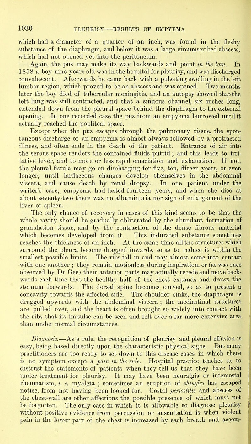 which had a diameter of a quarter of an inch, was found in the fleshy substance of the diaphragm, and below it was a large circumscribed abscess, which had not opened yet into the peritoneum. Again, the pus may make its way backwards and point in the loin. In 1858 a boy nine years old was in the hospital for pleurisy, and was discharged convalescent. Afterwards he came back with a pulsating swelling in the left lumbar region, which proved to be an abscess and was opened. Two months later the boy died of tubercular meningitis, and an autopsy showed that the left lung was still contracted, and that a sinuous channel, six inches long, extended down from the pleural space behind the diaphragm to the external opening. In one recorded case the pus from an empyema burrowed until it actually reached the popliteal space. Except when the pus escapes through the pulmonary tissue, the spon- taneous discharge of an empyema is almost always followed by a protracted illness, and often ends in the death of the patient. Entrance of air into the serous space renders the contained fluids putrid; and this leads to irri- tative fever, and to more or less rapid emaciation and exhaustion. If not, the pleural fistula may go on discharging for five, ten, fifteen years, or even longer, until lardaceous changes develop themselves in the abdominal viscera, and cause death by renal dropsy. In one patient under the writer's care, empyema had lasted fourteen years, and when she died at about seventy-two there was no albuminuria nor sign of enlargement of the liver or spleen. The only chance of recovery in cases of this kind seems to be that the whole cavity should be gradually obliterated by the abundant formation of granulation tissue, and by the contraction of the dense fibrous material which becomes developed from it. This indurated substance sometimes reaches the thickness of an inch. At the same time all the structures which surround the pleura become dragged inwards, so as to reduce it within the smallest possible limits. The ribs fall in and may almost come into contact with one another ; they remain motionless during inspiration, or (as was once observed by Dr Gee) their anterior parts may actually recede and move back- wards each time that the healthy half of the chest expands and draws the sternum forwards. The dorsal spine becomes curved, so as to present a concavity towards the affected side. The shoulder sinks, the diaphragm is dragged upwards with the abdominal viscera ; the mediastinal structures are pulled over, and the heart is often brought so widely into contact with the ribs that its impulse can be seen and felt over a far more extensive area than under normal circumstances. Diagnosis.—As a rule, the recognition of pleurisy and pleural effusion is easy, being based directly upon the characteristic physical signs. But many i practitioners are too ready to set down to this disease cases in which there is no symptom except a jxiin in the side. Hospital practice teaches us to : distrust the statements of patients when they tell us that they have been under treatment for pleurisy. It may have been neuralgia or intercostal rheumatism, i. e. myalgia ; sometimes an eruption of shingles has escaped notice, from not having been looked for. Costal periostitis and abscess of the chest-wall are other affections the possible presence of which must not be forgotten. The only case in which it is allowable to diagnose pleurisy ) without positive evidence from percussion or auscultation is when violent pain in the lower part of the chest is increased by each breath and accom-