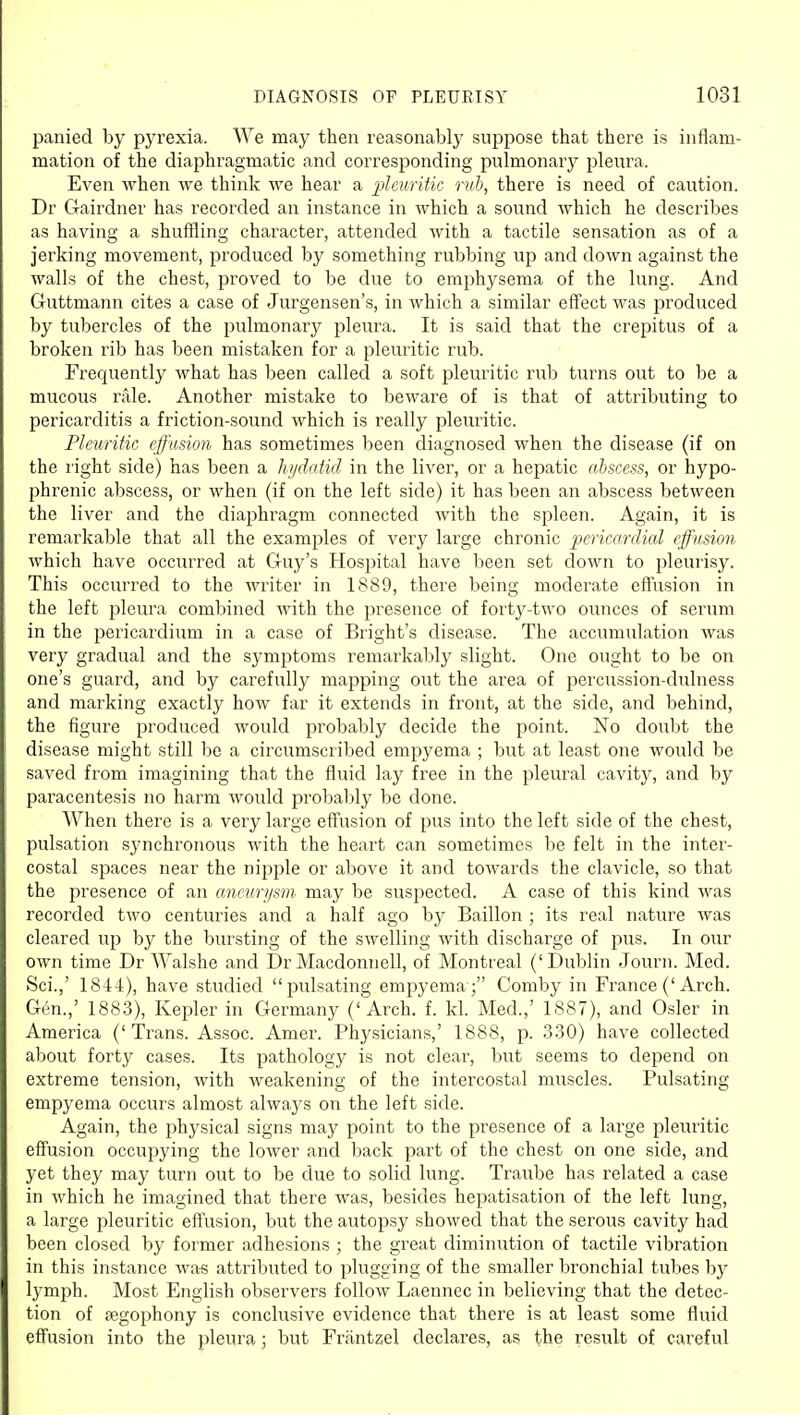 panied by pyrexia. We may then reasonably suppose that there is inflam- mation of the diaphragmatic and corresponding pulmonary pleura. Even when we think we hear a ])leuritic rub, there is need of caution. Dr Gairdner has recorded an instance in which a sound which he describes as having a shuffling character, attended with a tactile sensation as of a jerking movement, produced by something rubbing up and down against the walls of the chest, proved to be due to emphysema of the lung. And Guttmann cites of Jurgensen's, in which a similar eff'ect was produced by tubercles of the pulmonary pleura. It is said that the crepitus of a broken rib has been mistaken for a pleuritic rub. Frequently what has been called a soft pleuritic rub turns out to be a mucous rale. Another mistake to beware of is that of attributing to pericarditis a friction-sound which is really pleuritic. Fleuriiic effusion has sometimes been diagnosed when the disease (if on the right side) has been a hydatid in the liver, or a hepatic abscess, or hypo- phrenic abscess, or when (if on the left side) it has been an abscess between the liver and the diaphragm connected with the spleen. Again, it is remarkable that all the examples of very large chronic pericardial effusion which have occurred at Guy's Hospital have been set down to pleurisy. This occurred to the writer in 1889, there being moderate effusion in the left pleura combined with the jiresence of fort3r-two ounces of serum in the pericardium in a case of Bright's disease. The accumulation was very gradual and the sj^mptoms remarkably slight. One ought to be on one's guard, and by carefully mapping out the area of percussion-dulness and marking exactly how far it extends in front, at the side, and behind, the figure produced would probably decide the point. No doubt the disease might still be a circumscribed empyema ; but at least one would be saved from imagining that the fluid lay free in the pleural cavity, and by paracentesis no harm would probably be done. When there is a very large effusion of pus into the left side of the chest, pulsation synchronous with the heart can sometimes be felt in the inter- costal spaces near the nipple or above it and towards the clavicle, so that the presence of an aneurysm may be suspected. A case of this kind was recorded two centuries and a half ago by Baillon ; its real nature was cleared up by the bursting of the swelling with discharge of pus. In our own time Dr Walshe and Dr Macdonnell, of Montreal ('Dublin Journ. Med. Sci.,' 1844), have studied pulsating empyema; Comby in France ('Arch. Gen.,' 1883), Kepler in Germany ('Arch. f. kl. Med.,' 1887), and Osier in America ('Trans. Assoc. Amer. Physicians,' 1888, p. 330) have collected about forty cases. Its pathology is not clear, but seems to depend on extreme tension, with weakening of the intercostal muscles. Pulsating empyema occurs almost always on the left side. Again, the physical signs may point to the presence of a large pleuiitic effusion occupying the lower and back part of the chest on one side, and yet they may turn out to be due to solid lung. Traube has related a case in which he imagined that there was, besides hepatisation of the left lung, a large pleuritic effusion, but the autopsy showed that the serous cavity had been closed by former adhesions ; the great diminution of tactile vibration in this instance was attributed to plugging of the smaller bronchial tubes by lymph. Most English observers follow Laennec in believing that the detec- tion of fegophony is conclusive evidence that there is at least some fluid effusion into the pleura; but Friintzel declares, as the result of careful