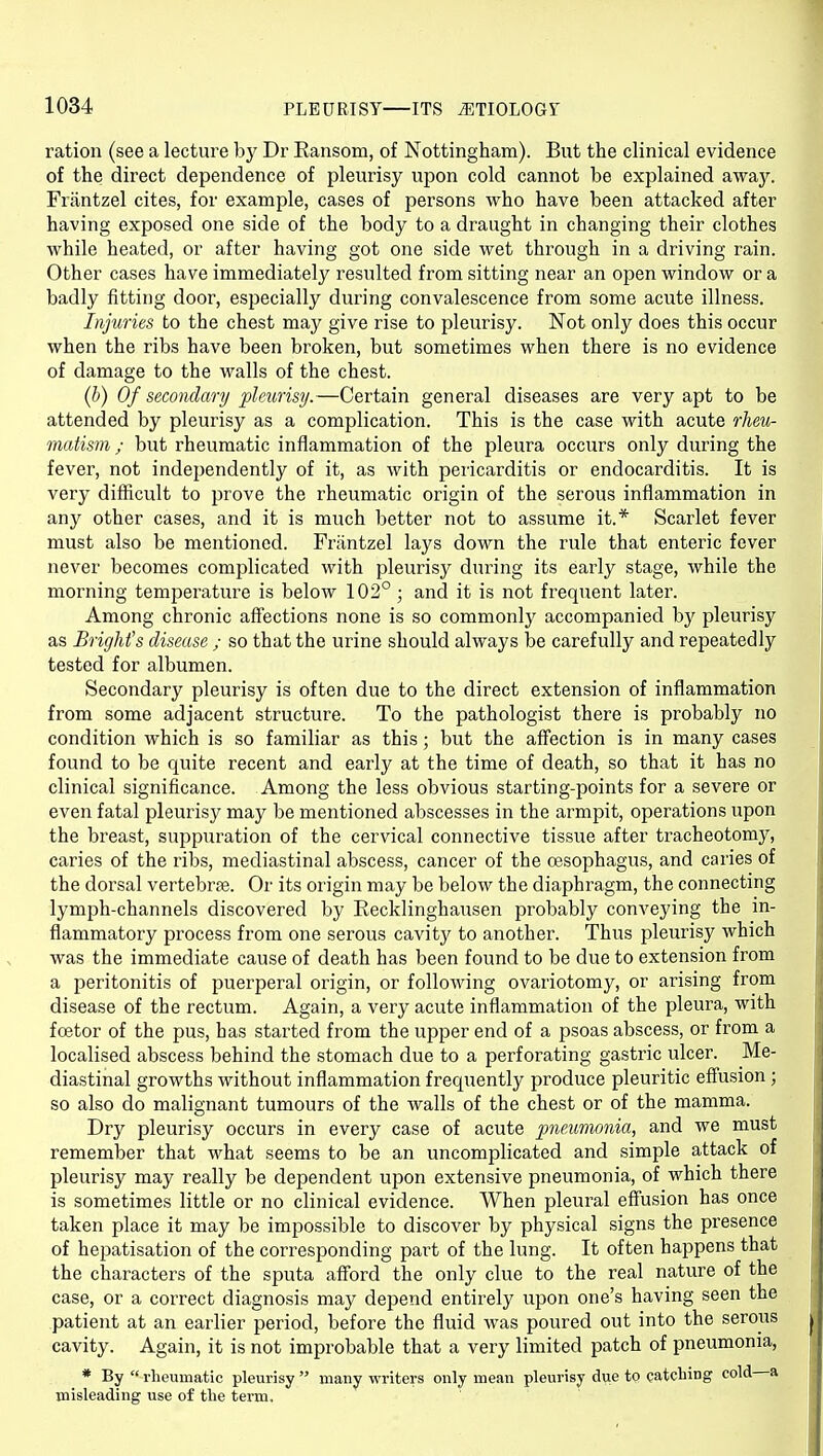 ration (see a lecture by Dr Ransom, of Nottingham). But the clinical evidence of the direct dependence of pleurisy upon cold cannot be explained away. Friintzel cites, for example, cases of persons who have been attacked after having exposed one side of the body to a draught in changing their clothes while heated, or after having got one side wet through in a driving rain. Other cases have immediately resulted from sitting near an open window or a badly fitting door, especially during convalescence from some acute illness. Injuries to the chest may give rise to pleurisy. Not only does this occur when the ribs have been broken, but sometimes when there is no evidence of damage to the walls of the chest. {h) Of secondary pleurisy.—Certain general diseases are very apt to be attended by pleurisy as a complication. This is the case with acute rheu- matism ; but rheumatic inflammation of the pleura occurs only during the fever, not independently of it, as with pericarditis or endocarditis. It is very difficult to prove the rheumatic origin of the serous inflammation in any other cases, and it is much better not to assume it.* Scarlet fever must also be mentioned. Frantzel lays down the rule that enteric fever never becomes complicated with pleurisy during its early stage, while the morning temperature is below 102° ; and it is not frequent later. Among chronic affections none is so commonly accompanied by pleurisy as Bright's disease ; so that the urine should always be carefully and repeatedly tested for albumen. Secondary pleurisy is often due to the direct extension of inflammation from some adjacent structure. To the pathologist there is probably no condition which is so familiar as this; but the affection is in many cases found to be quite recent and early at the time of death, so that it has no clinical significance. Among the less obvious starting-points for a severe or even fatal pleurisy may be mentioned abscesses in the armpit, operations upon the breast, suppuration of the cervical connective tissue after tracheotomy, caries of the ribs, mediastinal abscess, cancer of the oesophagus, and caries of the dorsal vertebra?. Or its origin may be below the diaphragm, the connecting lymph-channels discovered by Recklinghausen probably conveying the in- flammatory process from one serous cavity to another. Thus pleurisy which was the immediate cause of death has been found to be due to extension from a peritonitis of puerperal origin, or following ovariotomy, or arising from disease of the rectum. Again, a very acute inflammation of the pleura, with foetor of the pus, has started from the upper end of a psoas abscess, or from a localised abscess behind the stomach due to a perforating gastric ulcer. Me- diastinal growths without inflammation frequently produce pleuritic effusion; so also do malignant tumours of the walls of the chest or of the mamma. Dry pleurisy occurs in every case of acute pneumonia, and we must remember that what seems to be an uncomplicated and simple attack of pleurisy may really be dependent upon extensive pneumonia, of which there is sometimes little or no clinical evidence. When pleural effusion has once taken place it may be impossible to discover by physical signs the presence of hepatisation of the corresponding part of the lung. It often happens that the characters of the sputa aflford the only clue to the real nature of the case, or a correct diagnosis may depend entirely upon one's having seen the patient at an earlier period, before the fluid was poured out into the serous cavity. Again, it is not improbable that a very limited patch of pneumonia, * By  rheumatic pleurisy  many writers only mean pleurisy due to catcbing cold a misleading use of the term.