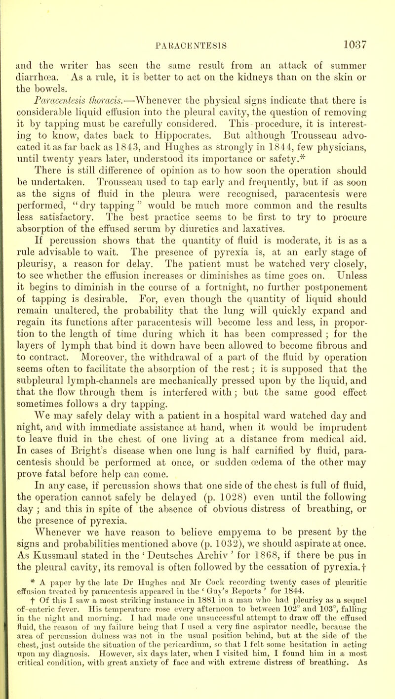 and the writer has seen the same result from an attack of summer diarrhtea. As a rule, it is better to act on the kidneys than on the skin or the bowels. Paracentesis thoracis.—Whenever the physical signs indicate that there is considerable liquid effusion into the pleural cavity, the question of removing it by tapping must be carefully considered. This procedure, it is interest- ing to know, dates back to Hippocrates. But although Trousseau advo- cated it as far back as 1843, and Hughes as strongly in 1844, few physicians, until twenty years later, understood its importance or safety.* There is still difference of opinion as to how soon the operation should be undertaken. Trousseau used to tap early and frequently, but if as soon as the signs of fluid in the pleura were recognised, paracentesis were performed, dry tapping would be much more common and the results less satisfactory. The best practice seems to be first to try to jjrocure absorption of the effused serum by diuretics and laxatives. If percussion shows that the quantity of fluid is moderate, it is as a rule advisable to wait. The presence of pyrexia is, at an early stage of pleurisy, a reason for delay. The patient must be watched very closely, to see whether the effusion increases or diminishes as time goes on. Unless it begins to diminish in the course of a fortnight, no further postponement of tapping is desirable. For, even though the quantity of liquid should remain unaltered, the probability that the lung will quickly expand and regain its functions after paracentesis will become less and less, in projjor- tion to the length of time during which it has been compressed ; for the layers of lymph that bind it down have been allowed to become fibrous and to contract. Moreover, the withdrawal of a part of the fluid by operation seems often to facilitate the absorption of the rest; it is supposed that the subpleural lymph-channels are mechanically pressed upon by the liquid, and that the flow through them is interfered with; but the same good effect sometimes follows a dry tapping. We may safely delay with a patient in a hospital ward watched day and night, and with immediate assistance at hand, when it would be imprudent to leave fluid in the chest of one living at a distance from medical aid. In cases of Bright's disease when one lung is half carnified by fluid, para- centesis should be performed at once, or sudden cedema of the other may prove fatal before help can come. In any case, if percussion shows that one side of the chest is full of fluid, the operation cannot safely be delayed (p. 1028) even until the following day ; and this in spite of the absence of obvious distress of breathing, or the presence of pyrexia. Whenever we have reason to believe empyema to be present by the signs and probabilities mentioned above (p. 1032), we should aspirate at once. As Kussmaul stated in the ' Deutsches Archiv ' for 1868, if there be pus in the pleural cavity, its removal is often followed by the cessation of pyrexia.! * A paper by the late Dr Hughes and Mr Cock recording twenty cases of pleuritic effusion treated by paracentesis appeared in the ' Guy's Reports ' for 1844. t Of this I saw a most striking instance in 1881 in a man who had pleurisy as a sequel of enteric fever. His temperature rose evei-y afternoon to between 102° and 103°, falling in the night and morning. I had made one unsuccessful attempt to draw off the effused fluid, the reason of my failure being that I used a very fine aspirator needle, because the area of percussion dulness was not in the usual position behind, but at the side of the chest, .just outside the situation of the pericardium, so that I felt some hesitation in acting upon my diagnosis. However, six days later, when I visited him, I found him in a most critical condition, with great anxiety of face and with extreme distress of breathing. As