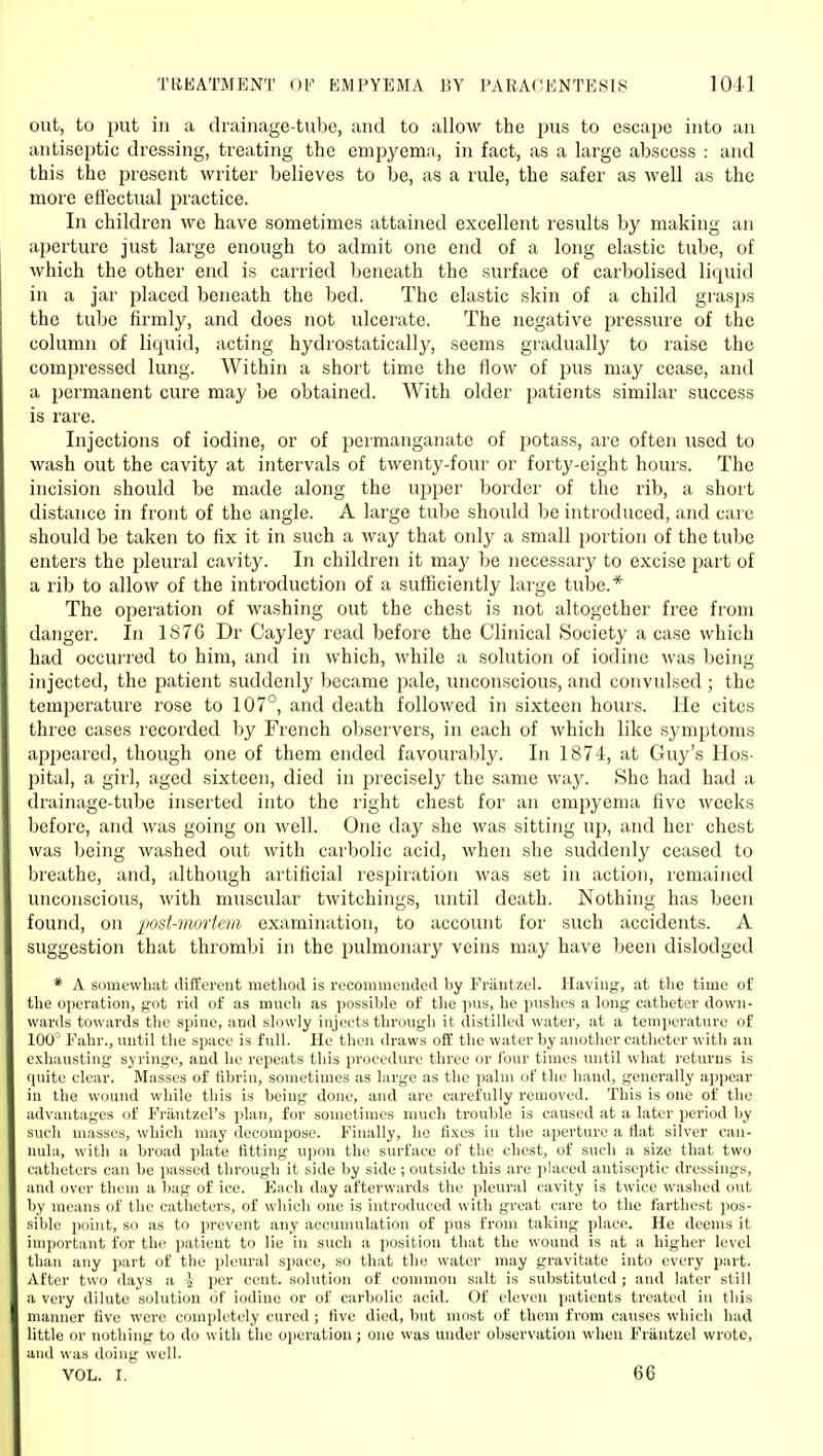 out, to put ill a drainage-tube, and to allow the jius to escape into an antiseptic dressing, treating the empyema, in fact, as a large abscess : and this the present writer believes to be, as a rule, the safer as well as the more effectual practice. In children we have sometimes attained excellent results by making an aperture just large enough to admit one end of a long elastic tube, of which the other end is carried beneath the surface of carbolised liquid in a jar placed beneath the bed. The elastic skin of a child grasps the tube firmly, and does not ulcerate. The negative pressure of the column of liquid, acting hydrostatically, seems gradually to raise the compressed lung. Within a short time the flow of pus may cease, and a permanent cure may be obtained. With older patients similar success is rare. Injections of iodine, or of permanganate of potass, are often used to wash out the cavity at intervals of twenty-four or forty-eight hours. The incision should be made along the upper border of the rib, a short distance in front of the angle. A large tube should be introduced, and care should be taken to fix it in such a way that only a small portion of the tube enters the pleural cavity. In children it may be necessary to excise part of a rib to allow of the introduction of a sufficiently large tube.* The operation of washing out the chest is not altogether free from danger. In 1876 Dr Cayley read before the Clinical Society a case which had occurred to him, and in which, while a solution of iodine was being injected, the patient suddenly became pale, unconscious, and convulsed ; the temperature rose to 107°, and death followed in sixteen hours. He cites three cases recorded by French observers, in each of which like symptoms apjjeared, though one of them ended favourably. In 1874, at Guy's Hos- pital, a girl, aged sixteen, died in jirecisely the same way. She had had a drainage-tube inserted into the right chest for an empyema five weeks before, and was going on well. One day she was sitting up, and her chest was being washed out with caibolic acid, when she suddenly ceased to breathe, and, although artificial respiration was set in action, remained unconscious, with muscular twitchings, until death. Nothing has been found, on ■post-mortem examination, to account for such accidents. A suggestion that thrombi in the pulmonary veins may have been dislodged * A somewhat different method is recommended by Frantzel. Having, at the time of the operation, got rid of as much as possible of the pus, he pushes a long catheter down- wards towards tlie spine, and slowly injects through it distilled water, at a temperature of 100^ Pahr., until the space is full. He then draws off the water by another catheter with an exhausting syringe, and he repeats this procedure three or four times until what returns is quite clear. Masses of fibrin, sometimes as large as the palm of the hand, generally appear in the wound while tliis is being done, and are carefully removed. This is one of the advantages of Frantzcl's plan, for sometimes much trouble is caused at a later period by such masses, which may decompose. Finally, he fixes in the aperture a flat silver can- nula, with a broad plate fitting u])ou the surface of the chest, of such a size that two catheters can be passed through it side by side ; outside this are placed antiseptic dressings, and over them a bag of ice. Each day afterwards the pleural cavity is twice washed out by means of the catheters, of which one is introduced with great care to the farthest pos- sible point, so as to prevent any accumulation of pus from taking place. He deems it important for the patient to lie in such a position that the wound is at a higher level than any part of the pleural space, so that the water may gravitate into every part. After two days a i per cent, solution of common salt is substituted ; and later still a very dilute solution of iodine or of carbolic acid. Of eleven patients treated in this manner five were completely cured ; five died, but most of them from causes which had little or nothing to do with the operation; one was under observation when Frantzel wrote, and was doing well. VOL. I. 66