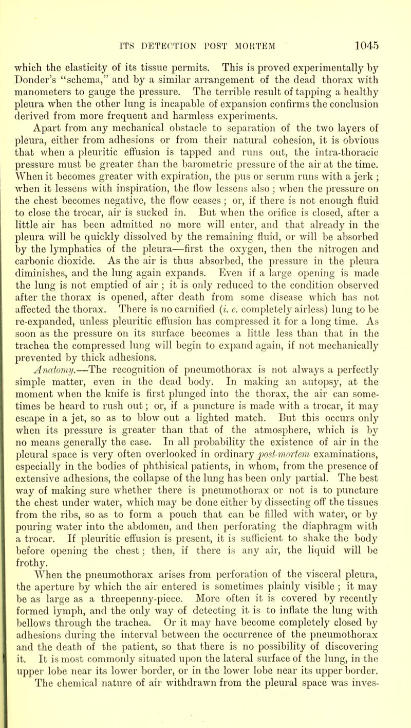 which the elasticity of its tissue permits. This is proved experimentallj^ by Donder's schema, and by a similar arrangement of the dead thorax Avith manometers to gauge the pressure. The terrible result of tapping a healthy pleura when the other lung is incapable of expansion confirms the conclusion derived from more frequent and harmless experiments. Apart from any mechanical obstacle to separation of the two layers of pleura, either from adhesions or from their natural cohesion, it is obvious that when a pleuritic effusion is tapped and runs out, the intra-thoracic pressure must be greater than the barometric pressure of the air at the time. When it becomes greater with expiration, the pus or serum runs with a jerk ; when it lessens with inspiration, the flow lessens also; when the pressure on the chest becomes negative, the flow ceases; or, if there is not enough fluid to close the trocar, air is sucked in. But when the orifice is closed, after a little air has been admitted no more will enter, and that already in the pleura will be quickly dissolved by the remaining fluid, or will be absorljed by the lymphatics of the pleura—first the oxygen, then the nitrogen and carbonic dioxide. As the air is thus absorbed, the pressure in the pleura diminishes, and the lung again expands. Even if a large opening is made the lung is not emptied of air ; it is only reduced to the condition observed after the thorax is opened, after death from some disease which has not affected the thorax. There is no carnified (i. e. completely airless) lung to bo re-expanded, unless pleuritic effusion has compressed it for a long time. As soon as the pressure on its surface becomes a little less than that in the trachea the compressed lung will begin to expand again, if not mechanically prevented by thick adhesions. Anatom)/.—The recognition of pneumothorax is not always a jierfectly simple matter, even in the dead body. In making an autopsj^, at the moment when the knife is first plunged into the thorax, the air can some- times be heard to rush out; or, if a puncture is made with a trocar, it may escape in a jet, so as to blow out a lighted ma,tch. But this occurs only when its pressure is greater than that of the atmosphere, which is by no means generally the case. In all probability the existence of air in the pleural space is very often overlooked in ordinary post-mortem examinations, especially in the bodies of phthisical patients, in whom, from the presence of extensive adhesions, the collapse of the lung has been only partial. The best way of making sure whether there is pneumothorax or not is to puncture the chest under water, which may be done either by dissecting off the tissues from the ribs, so as to form a pouch that can be filled with water, or by pouring water into the abdomen, and then ^perforating the diaphragm with a trocar. If pleuritic effusion is present, it is sufficient to shake the body before opening the chest; then, if there is any air, the liquid will l^e frothy. When the pneumothorax arises from perforation of the visceral pleura, the aperture by which the air entered is sometimes plainly visible ; it may be as large as a threepenny-piece. More often it is covered by recently formed lymph, and the only way of detecting it is to inflate the lung with bellows through the trachea. Or it may have become completely closed by adhesions during the interval between the occurrence of the pneumothorax and the death of the patient, so that there is no possibility of discovering it. It is most commonly situated upon the lateral surface of the lung, in the upper lobe near its lower border, or in the lower lobe near its upper border. The chemical nature of air withdrawn from the pleural space was inves-