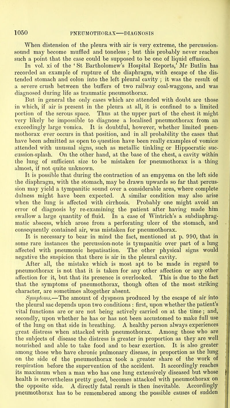 When distension of the pleura with air is very extreme, the percussion- sound may become muffled and toneless ; but this probably never reaches such a point that the case could be supposed to be one of liquid effusion. In vol. xi of the ' St Bartholomew's Hospital Keports,' Mr Butlin has recorded an example of rupture of the diaphragm, with escape of the dis- tended stomach and colon into the left pleural cavity ; it was the result of a severe crush between the buffers of two railway coal-waggons, and was diagnosed during life as traumatic pneumothorax. But in general the only cases which are attended with doubt are those in which, if air is present in the pleura at all, it is confined to a limited portion of the serous space. Thus at the upper part of the chest it might very likely be impossible to diagnose a localised pneumothorax from an exceedingly large vomica. It is doubtful, however, whether limited pneu- mothorax ever occurs in that position, and in all probability the cases that have been admitted as open to question have been really examples of vomicse attended with unusual signs, such as metallic tinkling or Hippocratic suc- cussion-splash. On the other hand, at the base of the chest, a cavity within the lung of sufficient size to be mistaken for pneumothorax is a thing almost, if not quite unknown. It is possible that during the contraction of an empyema on the left side the diaphragm, with the stomach, may be drawn upwards so far that percus- sion may yield a tympanitic sound over a considerable area, where complete dulness might have been expected. A similar condition may also arise when the lung is affected with cirrhosis. Probably one might avoid an error of diagnosis by re-examining the patient after having made him swallow a large quantity of fluid. In a case of Wintrich's a subdiaphrag- matic abscess, which arose from a perforating ulcer of the stomach, and consequently contained air, was mistaken for pneumothorax. It is necessary to bear in mind the fact, mentioned at p. 990, that in some rare instances the percussion-note is tympanitic over part of a lung affected with pneumonic hepatisation. The other physical signs would negative the suspicion that there is air in the pleural cavity. After all, the mistake which is most apt to be made in regard to pneumothorax is not that it is taken for any other affection or any other affection for it, but that its presence is overlooked. This is due to the fact that the symptoms of pneumothorax, though often of the most striking character, are sometimes altogether absent. Symptoms.—The amount of dyspnoea produced by the escape of air into the pleural sac depends upon two conditions : first, upon whether the patient's vital functions are or are not being actively carried on at the time; and, secondly, upon whether he has or has not been accustomed to make full use of the lung on that side in breathing. A healthy person always experiences great distress when attacked with pneumothorax. Among those who are the subjects of disease the distress is greater in proportion as they are well nourished and able to take food and to bear exertion. It is also greater among those who have chronic pulmonary disease, in proportion as the lung on the side of the pneumothorax took a greater share of the work of respiration before the supervention of the accident. It accordingly reaches its maximum when a man who has one lung extensively diseased but whose health is nevertheless pretty good, becomes attacked with pneumothorax on the opposite side. A directly fatal result is then inevitable. Accordingly pneumothorax has to be remembered among the possible causes of sudden