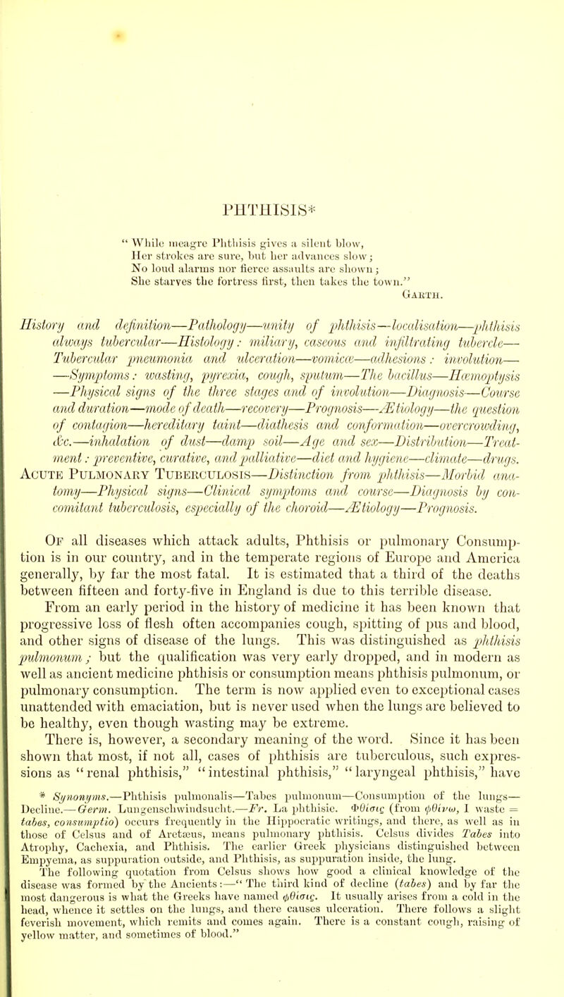 PHTHISIS*  Whili! meagre Phthisis gives a silent blow, Her strokes are sure, but lier advances slow; No loud alarms nor fierce assaults are shown; She starves the fortress first, then takes the town. Gakth. History and definition—Pathology—unity of phthisis—localisation—phthisis always tubercular—Histology: miliary, caseous and infiltrating tuhcrcle— Tubercular pneumonia and tdceratioii—vomicce—adhesions: involution— —Symptmis: wasting, pyrexia, cough, sputmn—The bacillus—Hemoptysis —Physical signs of the three stages and of involution—Diagnosis—Course and duration—inotle of death—recovery—Prognosis—Etiology—the question of contagion—hereditary taint—diathesis and conformation—overcrowding, tC'c.—inhalation of dust—damj) soil—Age and sex—Distribution—Treat- mcnt: ^jreventive, curative, and palliative—diet and hygiene—climate—drugs. Acute Pulmonary Tuberculosis—Distinction from 'phthisis—Morbid ana- tomy—Physiccd signs—Clinical symptoms and course—Diagnosis by con- comitant tubcrcidosis, espjccicdly of the choroid—Etiology—Prognosis. Of all diseases which attack adults, Phthisis or pulmonary Consunijj- tiou is in oiu' country, and in the temijerate regions of Europe and America generally, by far the most fatal. It is estimated that a third of the deaths between fifteen and forty-five in England is due to this terrible disease. From an early period in the history of medicine it has been known that progressive loss of flesh often accompanies cough, spitting of pus and blood, and other signs of disease of the lungs. This was distinguished as phtliisis jmlmo^mm ; but the qualification was very early dropped, and in modern as well as ancient medicine phthisis or consumption means phthisis pulmonum, or pulmonary consumption. The term is now applied even to exceptional cases unattended with emaciation, but is never used when the lungs arc believed to be healthy, even though wasting may be extreme. There is, however, a secondary meaning of the word. Since it has been shown that most, if not all, cases of phthisis are tuberculous, such expres- sions as renal phthisis, intestinal phthisis, laryngeal phthisis, have * Synonyms.—Phthisis pulmonalis—Tabes pulmonum—Consumption of the lungs— Decline.— Germ. Lungenschwindsucht.—Fr. La phthisic. <i>Oi(riQ (from (jSivoi, 1 waste = tahes, consumptio) occurs frequently in the Hippocratic writings, and there, as well as in those of Celsus and of Arctajus, means pulmonary phthisis. Celsus divides Tabes into Atrophy, Cachexia, and Phthisis. The earlier Greek physicians distinguished between Empyema, as suppuration outside, and Phthisis, as suppuration inside, the lung. The following quotation from Celsus shows how good a clinical knowledge of the disease was formed by the Ancients:—The third kind of decline (tabes) and by far the most dangerous is what the Greeks have named ^Oiaie. It usually arises from a cold in the head, whence it settles on the lungs, and there causes ulceration. There follows a slight feverish movement, which remits and comes again. There is a constant congh, raising of yellow matter, and sometimes of blood.