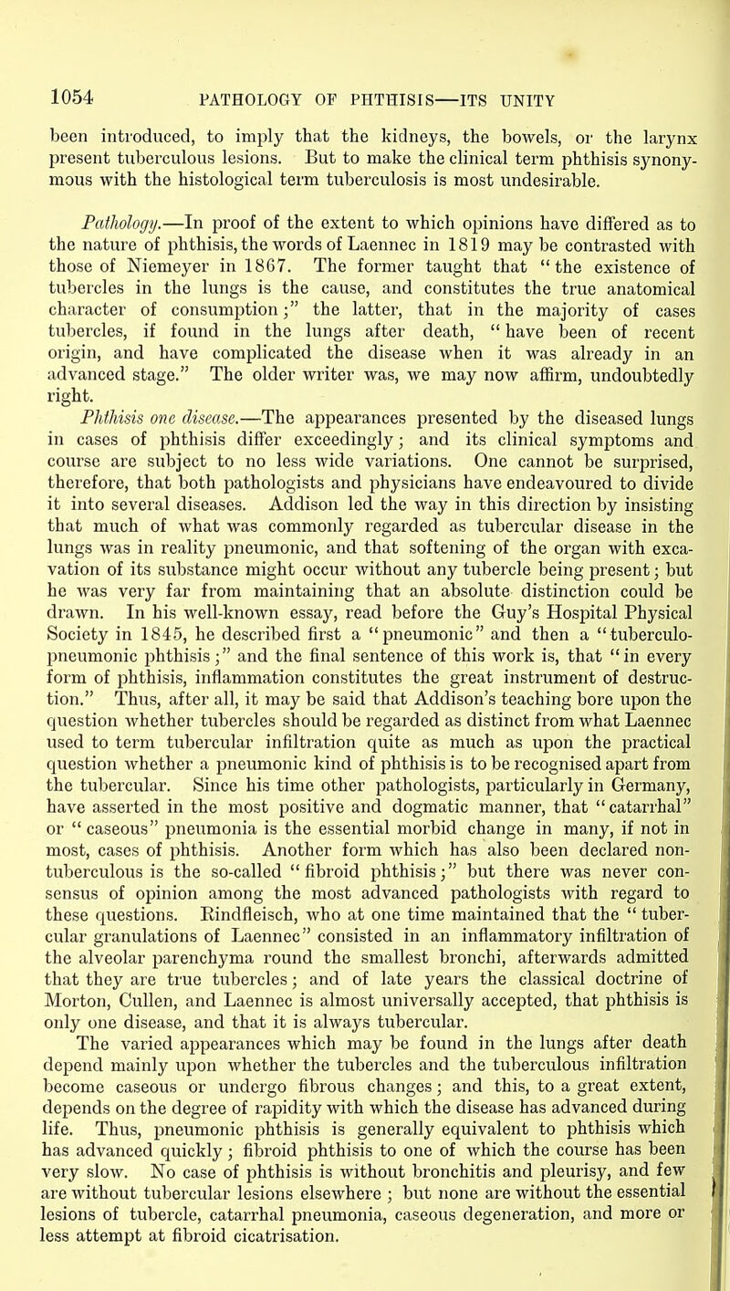 been introduced, to imply that the kidneys, the bowels, or the larynx present tuberculous lesions. But to make the clinical term phthisis synony- mous with the histological term tuberculosis is most undesirable. Pathology.—In proof of the extent to which opinions have differed as to the nature of phthisis, the words of Laennec in 1819 may be contrasted with those of Niemeyer in 1867. The former taught that the existence of tubercles in the lungs is the cause, and constitutes the true anatomical character of consumption; the latter, that in the majority of cases tubercles, if found in the lungs after death,  have been of recent origin, and have complicated the disease when it was already in an advanced stage. The older writer was, we may now affirm, undoubtedly right. Phthisis one disease.—The appearances presented by the diseased lungs in cases of phthisis differ exceedingly; and its clinical symptoms and course are subject to no less wide variations. One cannot be surprised, therefore, that both pathologists and physicians have endeavoured to divide it into several diseases. Addison led the way in this direction by insisting that much of what was commonly regarded as tubercular disease in the lungs was in reality pneumonic, and that softening of the organ with exca- vation of its substance might occur without any tubercle being present; but he was very far from maintaining that an absolute distinction could be drawn. In his well-known essay, read before the Guy's Hospital Physical Society in 1845, he described first a pneumonic and then a tuberculo- pneumonic phthisis; and the final sentence of this work is, that in every form of phthisis, inflammation constitutes the great instrument of destruc- tion. Thus, after all, it may be said that Addison's teaching bore upon the question whether tubercles should be regarded as distinct from what Laennec used to term tubercular infiltration quite as much as upon the practical question whether a pneumonic kind of phthisis is to be recognised apart from the tubercular. Since his time other pathologists, particularly in Germany, have asserted in the most positive and dogmatic manner, that catarrhal or  caseous pneumonia is the essential morbid change in many, if not in most, cases of phthisis. Another form which has also been declared non- tuberculous is the so-called fibroid phthisis; but there was never con- sensus of opinion among the most advanced pathologists with regard to these questions. Eindfleisch, who at one time maintained that the  tuber- cular granulations of Laennec consisted in an inflammatory infiltration of the alveolar parenchyma round the smallest bronchi, afterwards admitted that they are true tubercles; and of late years the classical doctrine of Morton, CuUen, and Laennec is almost universally accepted, that phthisis is only one disease, and that it is always tubercular. The varied appearances which may be found in the lungs after death depend mainly upon whether the tubercles and the tuberculous infiltration become caseous or undergo fibrous changes; and this, to a great extent, depends on the degree of rapidity with which the disease has advanced during life. Thus, pneumonic phthisis is generally equivalent to phthisis which has advanced quickly; fibroid phthisis to one of which the course has been very slow. No case of phthisis is without bronchitis and pleurisy, and few are without tubercular lesions elsewhere ; but none are without the essential lesions of tubercle, catarrhal pneumonia, caseous degeneration, and more or less attempt at fibroid cicatrisation.