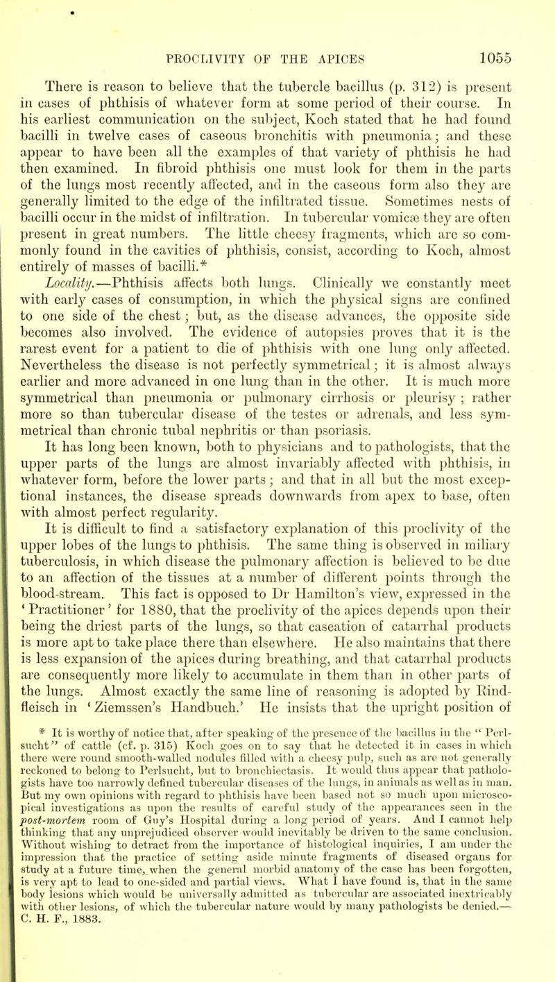 There is reason to believe that the tubercle bacillus (p. 312) is present in cases of phthisis of whatever form at some period of their course. In his earliest communication on the suliject, Koch stated that he had found bacilli in twelve cases of caseous bronchitis with pneumonia; and these appear to have been all the examples of that variety of phthisis he had then examined. In fibroid phthisis one must look for them in the parts of the lungs most recently affected, and in the caseous form also they are generally limited to the edge of the infiltrated tissue. Sometimes nests of bacilli occur in the midst of infiltration. In tubercular vomicae they arc often present in great numbers. The little cheesy fragments, which are so com- monly found in the cavities of phthisis, consist, according to Koch, almost entirely of masses of bacilli.* Locality.—Phthisis affects both lungs. Clinically we constantly meet with early cases of consumption, in which the physical signs are confined to one side of the chest; but, as the disease advances, the opposite side becomes also involved. The evidence of autopsies proves that it is the rarest event for a patient to die of i^hthisis with one lung only affected. Nevertheless the disease is not perfectly symmetrical; it is almost always earlier and more advanced in one lung than in the other. It is much more symmetrical than pneumonia or pulmonary cirrhosis or pleurisy ; rather more so than tubercular disease of the testes or adrenals, and less sym- metrical than chronic tubal nephritis or than psoriasis. It has long been known, both to physicians and to pathologists, that the upper parts of the lungs are almost invariably affected with phthisis, in whatever form, before the lower parts; and that in all but the most excep- tional instances, the disease spreads downwards from apex to base, often with almost perfect regularity. It is diflScult to find a satisfactory explanation of this proclivitj^ of the upper lobes of the lungs to phthisis. The same thing is observed in miliary tuberculosis, in which disease the pulmonary affection is believed to be due to an affection of the tissues at a number of different points through the blood-stream. This fact is opposed to Dr Hamilton's view, expressed in the ' Practitioner' for 1880, that the proclivity of the apices depends upon their being the driest parts of the lungs, so that caseation of catarrhal products is more apt to take place there than elsewhere. He also maintains that there is less expansion of the apices during breathing, and that catarrhal products are consequently more likely to accumulate in them than in other parts of the lungs. Almost exactly the same line of reasoning is adopted by Rind- fleisch in ' Ziemssen's Handbuch.' He insists that the upright position of * It is worthy of notice that, after speaking of the presence of tlic bacilhis in the  Perl- sucht of cattle (cf. p. 315) Kocli goes on to say that lie detected it in cases in which there were round smooth-walled nodules filled with a cheesy pulp, such as are not generally reckoned to belong to Perlsucht, but to bronchiectasis. It would thus appear that patholo- gists have too narrowly defined tubercular diseases of the lungs, in animals as well as in man. But my ovm opinions with regard to phthisis have been based not so much upon microsco- pical investigations as upon the results of careful study of the appearances seen in the post-mortem room of Guy's Hospital during a long period of years. And I cannot help thinking that any unprejudiced obsei-ver would inevitably be driven to the same conclusion. Without wishing to detract from the importance of histological inquiries, I am under the impression that the practice of setting aside minute fragments of diseased organs for study at a future time,^when the general morbid anatomy of the case has been forgotten, is very apt to lead to one-sided and partial views. What I have found is, that in the same body lesions which would be universally admitted as tubercular are associated inextricably with other lesions, of which the tubercular nature would by many pathologists be denied.— C. H. F., 1883.