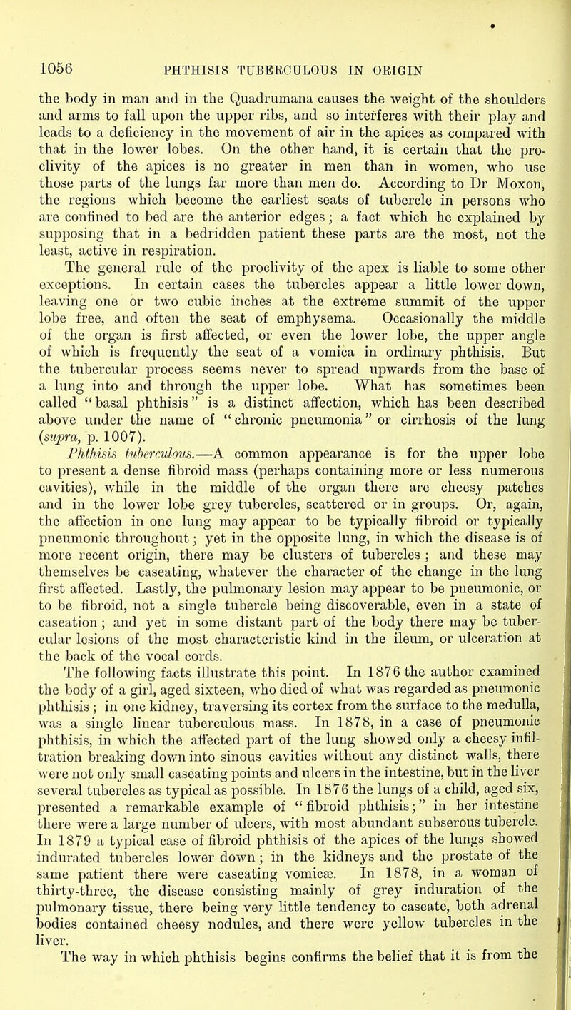 the body in man and in the Quadrumana causes the weight of the shoulders and arms to fall upon the upper ribs, and so interferes with their play and leads to a deficiency in the movement of air in the apices as compared with that in the lower lobes. On the other hand, it is certain that the pro- clivity of the apices is no greater in men than in women, who use those parts of the lungs far more than men do. According to Dr Moxon, the regions which become the earliest seats of tubercle in persons who are confined to bed are the anterior edges; a fact which he explained by supposing that in a bedridden patient these parts are the most, not the least, active in respii^ation. The general rule of the proclivity of the apex is liable to some other exceptions. In certain cases the tubercles appear a little lower down, leaving one or two cubic inches at the extreme summit of the upper lobe free, and often the seat of emphysema. Occasionally the middle of the organ is first affected, or even the lower lobe, the upper angle of which is frequently the seat of a vomica in ordinary phthisis. But the tubercular process seems never to spread upwards from the base of a lung into and through the upper lobe. What has sometimes been called  basal phthisis is a distinct affection, which has been described above under the name of  chronic pneumonia or cirrhosis of the lung {supra, p. 1007). Phthisis tuberculous.—A common appearance is for the upper lobe to present a dense fibroid mass (perhaps containing more or less numerous cavities), while in the middle of the organ there are cheesy patches and in the lower lobe grey tubercles, scattered or in groujos. Or, again, the affection in one lung may ajjpear to be typically fibroid or typically pneumonic throughout; yet in the opposite lung, in which the disease is of more recent origin, there may be clusters of tubercles ; and these may themselves be caseating, whatever the character of the change in the lung first affected. Lastly, the pulmonary lesion may appear to be pneumonic, or to be fibroid, not a single tubercle being discoverable, even in a state of caseation; and yet in some distant part of the body there may be tuber- cular lesions of the most characteristic kind in the ileum, or ulceration at the back of the vocal cords. The following facts illustrate this point. In 1876 the author examined the body of a girl, aged sixteen, who died of what was regarded as pneumonic phthisis ; in one kidney, traversing its cortex from the surface to the medulla, was a single linear tuberculous mass. In 1878, in a case of pneumonic phthisis, in which the affected part of the lung showed only a cheesy infil- tration breaking down into sinous cavities without any distinct walls, there were not only small caseating points and ulcers in the intestine, but in the liver several tubercles as typical as possible. In 1876 the lungs of a child, aged six, presented a remarkable example of fibroid phthisis; in her intestine there were a large number of ulcers, with most abundant subserous tubercle. In 1879 a typical case of fibroid phthisis of the apices of the lungs showed indurated tubercles lower down; in the kidneys and the prostate of the same patient there were caseating vomicae. In 1878, in a woman of thirty-three, the disease consisting mainly of grey induration of the pulmonary tissue, there being very little tendency to caseate, both adrenal bodies contained cheesy nodules, and there were yellow tubercles in the liver. The way in which phthisis begins confirms the belief that it is from the