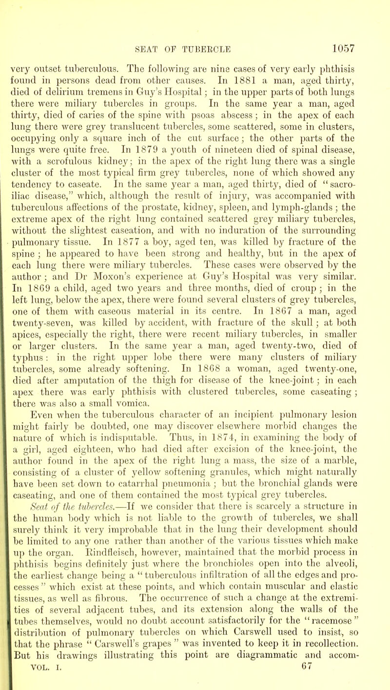 very outset tuberculous. Tbe following are nine cases of very early phthisis found in j^ersons dead from other causes. In 1881 a man, aged thirty, died of delirium tremens in Guy's Hospital; in the upper parts of both lungs there were miliarj' tubercles in groups. In the same year a man, aged thirty, died of caries of the spine with psoas abscess; in the apex of each lung there were grey translucent tubercles, some scattered, some in clusters, occupying only a square inch of the cut surface; the other parts of the lungs were quite free. In 1879 a youth of nineteen died of spinal disease, with a scrofulous kidney; in the apex of the right lung there was a single cluster of the most typical firm grey tubercles, none of which showed any tendency to caseate. In the same year a man, aged thirty, died of  sacro- iliac disease, which, although the result of injury, was accompanied with tuberculous affections of the prostate, kidney, spleen, and lymph-glands ; the extreme apex of the right lung contained scattered grey miliary tubercles, without the slightest caseation, and with no induration of the surrounding pulmonary tissue. In 1877 a boy, aged ten, was killed by fracture of the spine ; he appeared to have been strong and healthy, but in the apex of each lung there were miliary tubercles. These cases were observed by the author ; and Dr Moxon's experience at Guy's Hospital was verj' similar. In 18G9 a child, aged two years and three months, died of croup ; in the left lung, below the apex, there were found several clusters of grey tubercles, one of them with caseous material in its centre. In 1867 a man, aged twenty-seven, was killed by accident, with fracture of the skull ; at both apices, especially the right, there were recent miliary tubercles, in smaller or larger clusters. In the same year a man, aged twenty-two, died of typhus: in the right upper lobe there were many clusters of miliary tubercles, some already softening. In 18G8 a woman, aged twenty-one, died after amjiutation of the thigh for disease of the knee-joint; in each apex there was early phthisis with clustered tubercles, some caseating ; there was also a small vomica. Even when the tuberculous character of an incipient pulmonary lesion might fairly be doubted, one may discover elsewhere morbid changes the nature of which is indisputable. Thus, in 1874, in examining the body of a girl, aged eighteen, who had died after excision of the knee-joint, the author found in the apex of the right lung a mass, the size of a marble, consisting of a cluster of yellov/ softening granules, which might naturally have been set down to catarrhal pneumonia ; but the bronchial glands were caseating, and one of them contained the most typical grej^ tubercles. Seat of the tubercles.—If we consider that there is scarcely a structure in the human body which is not liable to the growth of tubercles, we shall surely think it very improbable that in the lung their development should be limited to any one rather than another of the various tissues which make up the organ. Rindfleisch, however, maintained that the morbid process in phthisis begins definitely just where the bronchioles open into the alveoli, the earliest change being a tuberculous infiltration of all the edges and pro- cesses  which exist at these points, and which contain muscular and elastic tissues, as well as fibrous. The occurrence of such a change at the extremi- ties of several adja,cent tubes, and its extension along the -walls of the tubes themselves, would no doubt account satisfactorily for the racemose distribution of pulmonary tubercles on which Carswell used to insist, so that the phrase  Carswell's grapes  was invented to keep it in recollection. But his drawings illustrating this point are diagrammatic and accom- VOL. I. 67