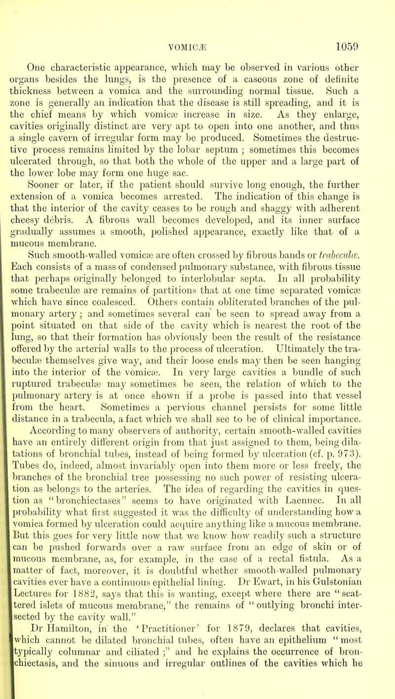 One characteristic appearance, which may be observed in various other organs besides the lungs, is the presence of a caseous zone of definite thickness between a vomica and the surrounding normal tissue. Such a zone is generally an indication that the disease is still spreading, and it is the chief means by which vomica? increase in size. As they enlarge, cavities originally distinct are very apt to open into one another, and thus a single cavern of irregular form may be produced. Sometimes the destruc- tive process remains limited by the lobar septum ; sometimes this becomes ulcerated through, so that both the whole of the upper and a large part of the lower lobe may form one huge sac. Sooner or later, if the patient should survive long enough, the further extension of a vomica becomes arrested. The indication of this change is that the interior of the cavity ceases to be rough and shaggy with adherent cheesy debris. A fibrous wall becomes developed, and its inner surface gradually assumes a smooth, polished appearance, exactly like that of a mucous membrane. Such smooth-walled vomica? are often crossed by fibrous bands or (rabccnia'. Each consists of a mass of condensed pulmonary substance, with fibrous tissue that perhaps originally belonged to interlobular septa. In all probability some trabecula? are remains of partitions that at one time separated vomicse which have since coalesced. Others contain obliterated branches of the i^ul- monaiy artery; and sometimes several can be seen to spread away from a point situated on that side of the cavity which is nearest the root of the lung, so that their formation has obviously been the result of the resistance offered by the arterial walls to the jirocess of ulceration. Ultimately the tra- beculai themselves give way, and their loose ends may then be seen hanging into the interior of the vomica?. In verj^ large cavities a bundle of such ruptured trabecula? may sometimes be seen, the relation of which to the pulmonary artery is at once shown if a probe is passed into that vessel from the heart. Sometimes a jjervious channel persists for some little distance in a trabecula, a fact which we shall see to be of clinical importance. According to many observers of authority, certain smooth-walled cavities have an entirely different origin from that just assigned to them, being dila- tations of bronchial tubes, instead of being formed by ulceration (cf. p. 973). Tubes do, indeed, almost invariably open into them more or less freely, the bi'anches of the bronchial tree possessing no such power of resisting ulcera- tion as belongs to the arteries. The idea of regarding the cavities in ques- tion as bronchiectases seems to have originated with Laennec. In all probability what first suggested it was the difficulty of understanding how a vomica formed by ulceration could acquire anything like a mucous membrane. But this goes for very little now that we know how readily such a structure can Ije pushed forwards over a raw surface from an edge of skin or of mucous membrane, as, for example, in the case of a rectal fistula. As a matter of fact, moreover, it is doubtful whether smooth-walled pulmonary cavities ever have a continuous epithelial lining. Dr Ewart, in his Gulstonian Lectures for 1882, says that this is wanting, except where there are scat- tered islets of mucous membrane, the remains of  outlying bronchi inter- sected by the cavity wall. Dr Hamilton, in the 'Practitioner' for 1879, declares that cavities, which cannot be dilated bronchial tubes, often have an epithelium  most typically columnar and ciliated ; and he explains the occurrence of bron- chiectasis, and the sinuous and irregular outlines of the cavities which he